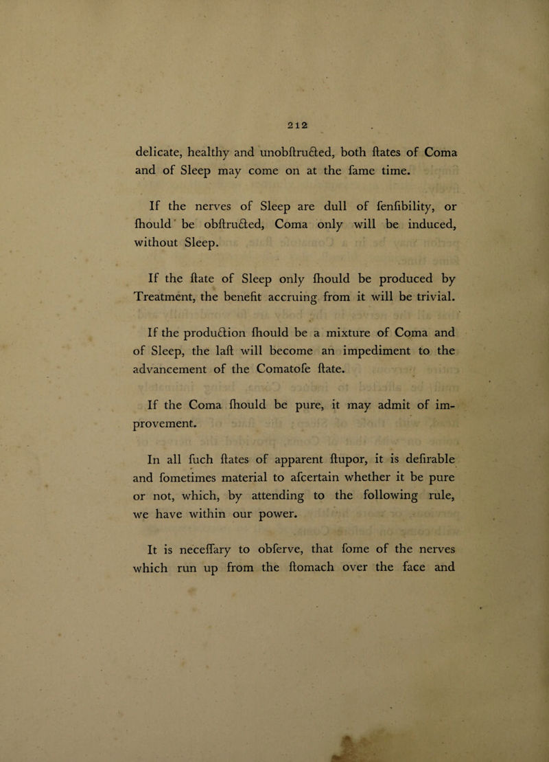 delicate, healthy and unobftruCted, both ftates of Coma and of Sleep may come on at the fame time. If the nerves of Sleep are dull of fenlibility, or fhould be obftru&ed, Coma only will be induced, without Sleep. \ If the hate of Sleep only fhould be produced by Treatment, the benefit accruing from it will be trivial. If the produ&ion fhould be a mixture of Coma and of Sleep, the laft will become an impediment to the advancement of the Comatofe ftate. If the Coma fhould be pure, it may admit of im¬ provement. In all fuch ftates of apparent ftupor, it is defirable and fometimes material to afcertain whether it be pure or not, which, by attending to the following rule, we have within our power. It is neceffary to obferve, that fome of the nerves which run up from the ftomach over the face and