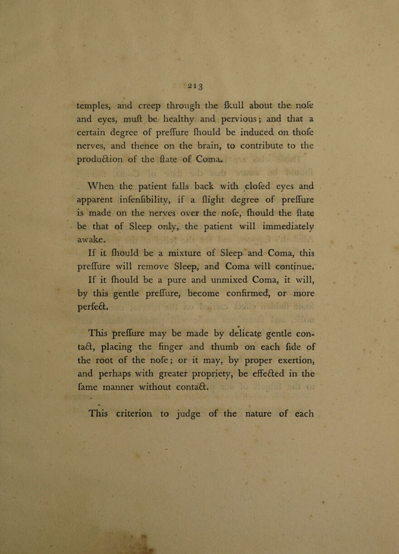temples, and creep through the fkull about the nofe and eyes, muh be healthy and pervious; and that a certain degree of prelfure fhould be induced on thofe nerves, and thence on the brain, to contribute to the production of the hate of Coma. ; , ( ;> • [•' . !) ' 7/ • : ’ : When the patient falls back with clofed eyes and apparent infenfibility, if a flight degree of prelfure is made on the nerves over the nofe, fhould the hate be that of Sleep only, the patient will immediately awrake. If it fhould be a mixture of Sleep and Coma, this prelfure will remove Sleep, and Coma will continue. If it fhould be a pure and unmixed Coma, it will, by this gentle prelfure, become confirmed, or more perfeCt. • , . This prelfure may be made by delicate gentle con- taCt, placing the finger and thumb on each fide of the root of the nofe; or it may, by proper exertion, and perhaps with greater propriety, be effieCted in the fame manner without contaCt. This criterion to judge of the nature of each