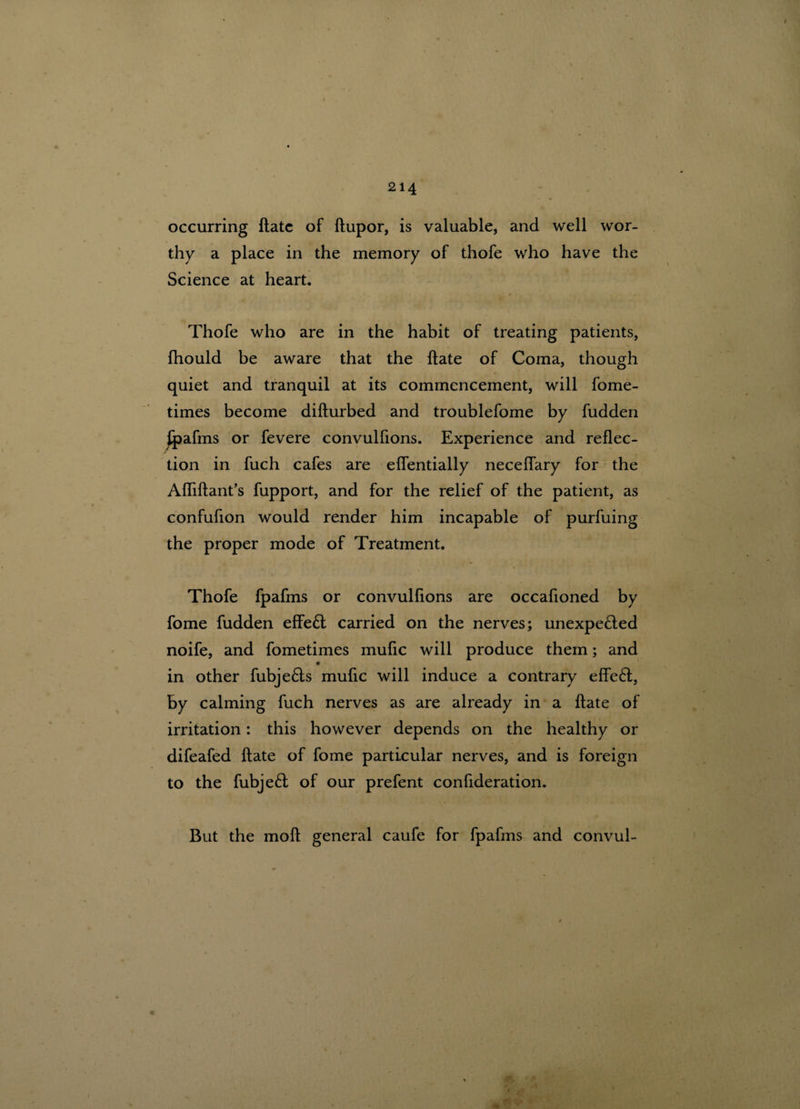 occurring ftate of ftupor, is valuable, and well wor¬ thy a place in the memory of thofe who have the Science at heart. Thofe who are in the habit of treating patients, Ihould be aware that the ftate of Coma, though quiet and tranquil at its commencement, will fome- times become difturbed and troublefome by fudden Ipafms or fevere convulfions. Experience and reflec¬ tion in fuch cafes are eflentially neceflary for the Afliftant’s fupport, and for the relief of the patient, as confuhon would render him incapable of purfuing the proper mode of Treatment. Thofe fpafms or convulflons are occafioned by fome fudden effeft carried on the nerves; unexpe&ed noife, and fometimes muflc will produce them; and in other fubje&s muflc will induce a contrary effe£t, by calming fuch nerves as are already in a ftate of irritation: this however depends on the healthy or difeafed ftate of fome particular nerves, and is foreign to the fubje£l of our prefent confideration. But the moft general caufe for fpafms and convul-