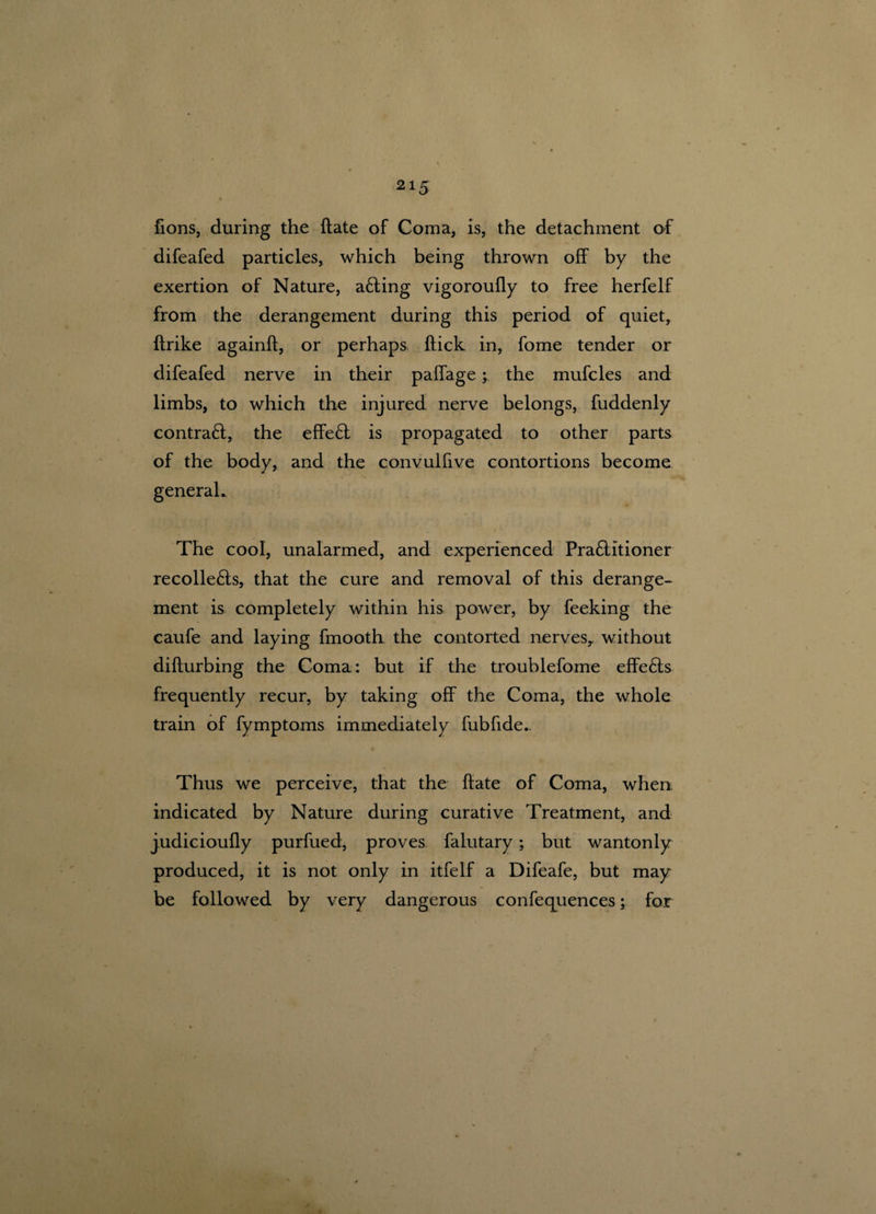 fions, during the ftate of Coma, is, the detachment of difeafed particles, which being thrown off by the exertion of Nature, afting vigoroufly to free herfelf from the derangement during this period of quiet, ftrike againft, or perhaps ftick in, fome tender or difeafed nerve in their paffage; the mufcles and limbs, to which the injured nerve belongs, fuddenly contrafl, the effeft is propagated to other parts of the body, and the convulfive contortions become general. The cool, unalarmed, and experienced Pra&itioner recolle£ls, that the cure and removal of this derange¬ ment is completely within his power, by feeking the caufe and laying fmooth the contorted nerves,, without difturbing the Coma: but if the troublefome effe£ts frequently recur, by taking off the Coma, the whole train of fymptoms immediately fubfide. Thus we perceive, that the ftate of Coma, when indicated by Nature during curative Treatment, and judicioufly purfued, proves falutary; but wantonly produced, it is not only in itfelf a Difeafe, but may be followed by very dangerous confequences; for