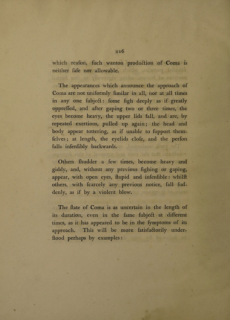 which reafon, fuch wanton production of Coma is neither fafe nor allowable. The appearances which announce the approach of Coma are not uniformly fimilar in all, nor at all times in any one fubje£t: fome figh deeply as if greatly oppreffed, and after gaping two or three times, the eyes become heavy, the upper lids fall, and are, by repeated exertions, pulled up again; the head and body appear tottering, as if unable to fupport them- felves; at length, the eyelids clofe, and the perfon falls infenfibly backwards. , r • 4 . _ i Others fhudder a few times, become heavy and giddy, and, without any previous fighing or gaping, appear, with open eyes, ftupid and infenfible : whilff others, with fcarcely any previous notice, fall fud- denly, as if by a violent blow. The flate of Coma is as uncertain in the length of its duration, even in the fame fubje6l at different times, as it has appeared to be in the fymptoms of its approach. This will be more fatisfa£lorily under- flood perhaps by examples: