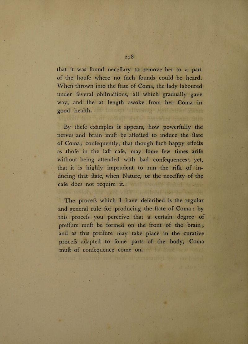 that it was found necelfary to remove her to a part of the houfe where no fuch founds could be heard. When thrown into the ftate of Coma, the lady laboured under feveral obftru£tions, all which gradually gave wav, and fhe at length awoke from her Coma in good health. By thefe examples it appears, how powerfully the nerves and brain muft be affe£ted to induce the ftate of Coma; confequently, that though fuch happy effe£ts as thofe in the laft cafe, may fome few times arife without being attended with bad confequences; yet, that it is highly imprudent to run the rilk of in¬ ducing that ftate, when Nature, or the neceflity of the cafe does not require it. The procefs which I have defcribed is the regular and general rule for producing the ftate of Coma : by this procefs you perceive that a certain degree of prelfure muft be formed on the front of the brain ; and as this prelfure may take place in the curative procefs adapted to fome parts of the body, Coma muft of confequence come on.