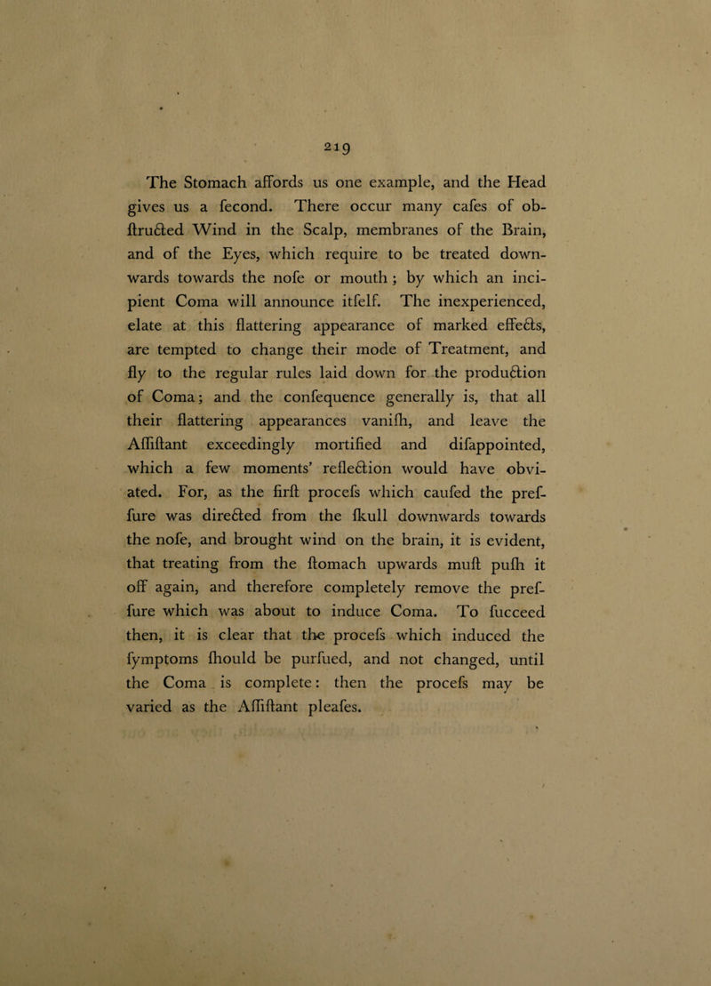 The Stomach affords us one example, and the Head gives us a fecond. There occur many cafes of ob- ftruCted Wind in the Scalp, membranes of the Brain, and of the Eyes, which require to be treated down¬ wards towards the nofe or mouth ; by which an inci¬ pient Coma will announce itfelf. The inexperienced, elate at this flattering appearance of marked effeCts, are tempted to change their mode of Treatment, and fly to the regular rules laid down for the production of Coma; and the confequence generally is, that all their flattering appearances vanifh, and leave the Afliftant exceedingly mortified and difappointed, which a few moments’ reflection would have obvi¬ ated. For, as the firft procefs which caufed the pref- fure was direCted from the fkull downwards towards the nofe, and brought wind on the brain, it is evident, that treating from the ftomach upwards mult pufh it off again, and therefore completely remove the pref- fure which was about to induce Coma. To fucceed then, it is clear that the procefs which induced the fymptoms fhould be purfued, and not changed, until the Coma is complete: then the procefs may be varied as the Afliftant pleafes.