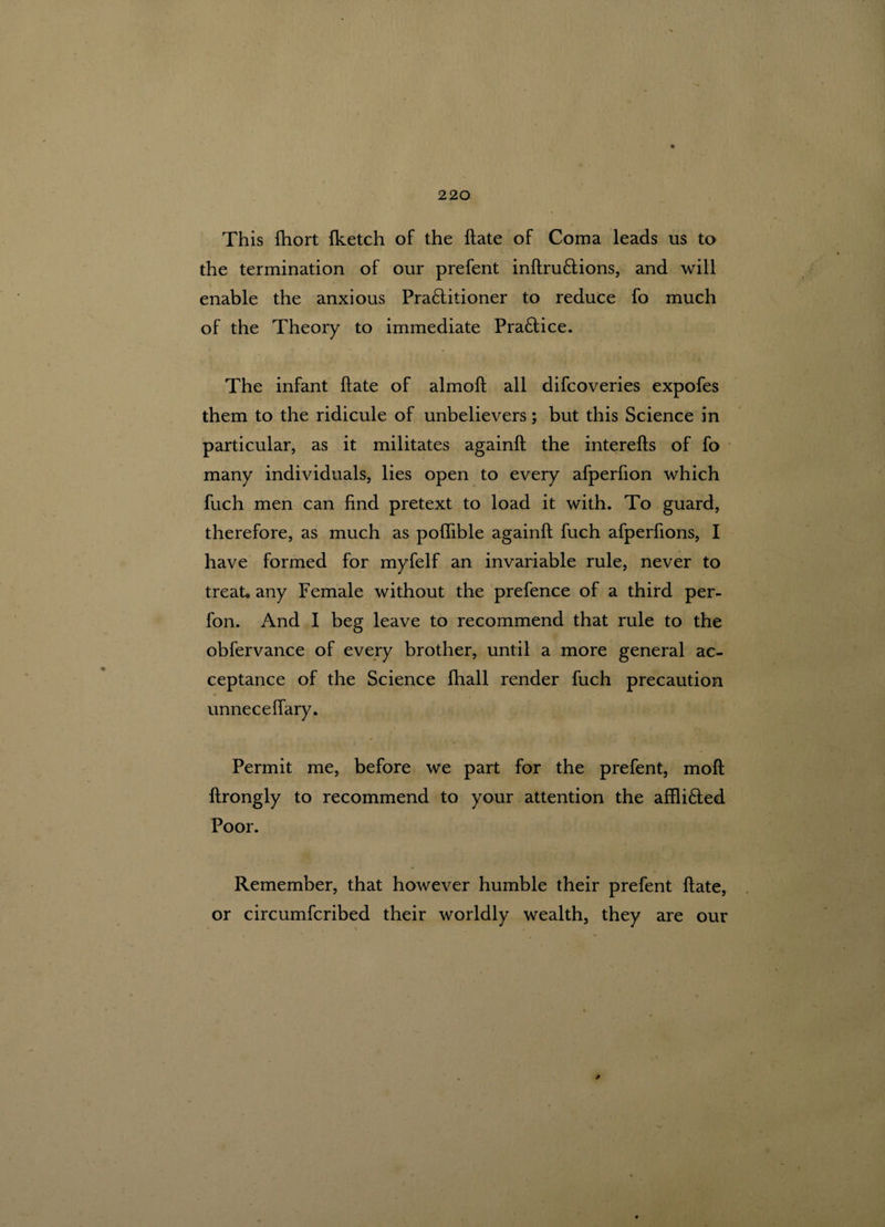 This fhort {ketch of the {fate of Coma leads us to the termination of our prefent inftruCfions, and will enable the anxious Practitioner to reduce fo much of the Theory to immediate Practice. The infant ftate of almoft all difcoveries expofes them to the ridicule of unbelievers; but this Science in particular, as it militates againft the interefts of fo many individuals, lies open to every afperfion which fuch men can find pretext to load it with. To guard, therefore, as much as pofiible againft fuch afperfions, I have formed for myfelf an invariable rule, never to treat, any Female without the prefence of a third per- fon. And I beg leave to recommend that rule to the obfervance of every brother, until a more general ac¬ ceptance of the Science fhall render fuch precaution unneceflary. Permit me, before we part for the prefent, moft ftrongly to recommend to your attention the affliCled Poor. Remember, that however humble their prefent ftate, or circumfcribed their worldly wealth, they are our 9
