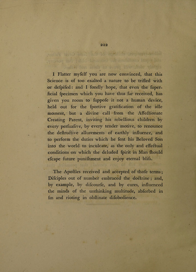 I Flatter myfelf you are now convinced, that this Science is of too exalted a nature to be trifled with or defpifed: and I fondly hope, that even the fuper- ficial fpecimen which you have thus far received, has given you room to fuppofe it not a human device, » » held out for the fportive gratification of the idle moment, but a divine call from the Affe&ionate Creating Parent, inviting his rebellious children by every perfuafive, by every tender motive, to renounce the deftrudtive allurements of earthly influence, and to perform the duties which he fent his Beloved Son into the world to inculcate, as the only and effe£tual conditions on which the deluded fpirit in Man fhould efcape future punifhment and enjoy eternal blifs. The Apoftles received and accepted of thofe terms; Difciples out of number embraced the do£frine ; and, by example, by difcourfe, and by cures, influenced the minds of the unthinking multitude, abforbed in fin and rioting in obftinate difobedience.