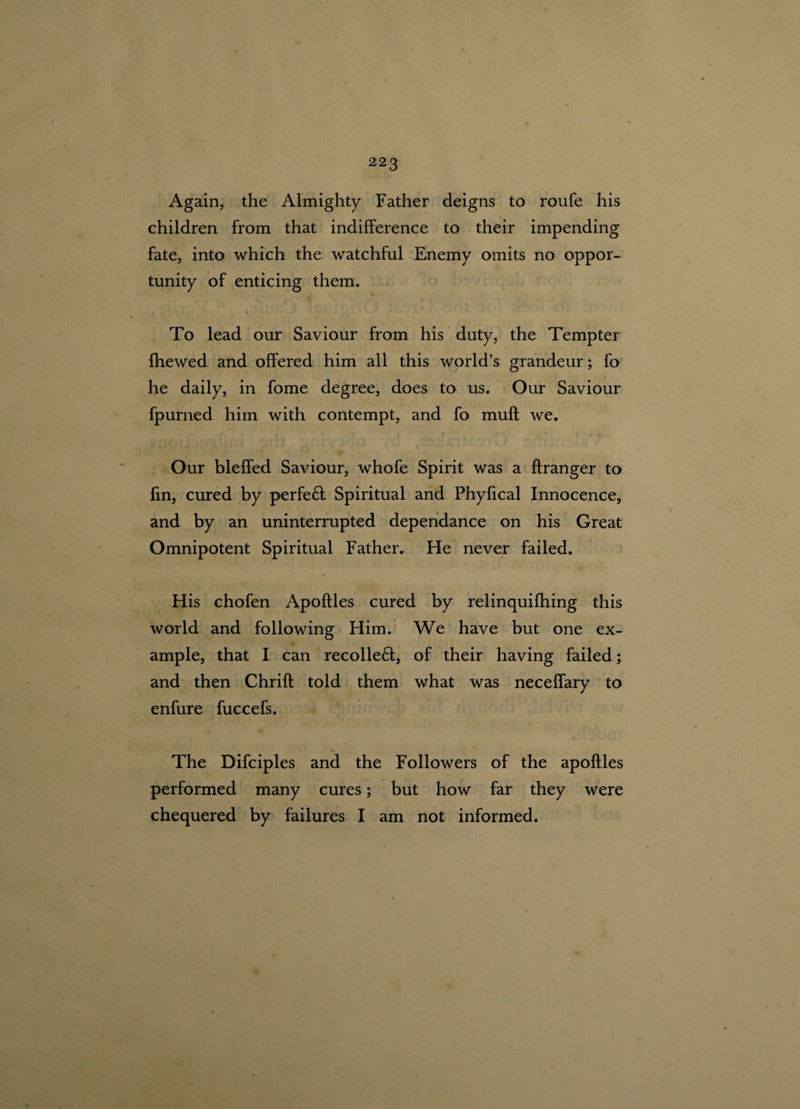 Again, the Almighty Father deigns to roufe his children from that indifference to their impending fate, into which the watchful Enemy omits no oppor¬ tunity of enticing them. i To lead our Saviour from his duty, the Tempter fhewed and offered him all this world’s grandeur; fo he daily, in fome degree, does to us. Our Saviour fpurned him with contempt, and fo muff we. Our bleffed Saviour, whofe Spirit was a ftranger to fin, cured by perfeft Spiritual and Phyfical Innocence, and by an uninterrupted dependance on his Great Omnipotent Spiritual Father. He never failed. His chofen Apoftles cured by relinquifhing this world and following Him. We have but one ex¬ ample, that I can recoiled, of their having failed; and then Chrift told them what was neceffary to enfure fuccefs. The Difciples and the Followers of the apoftles performed many cures; but how far they were chequered by failures I am not informed.