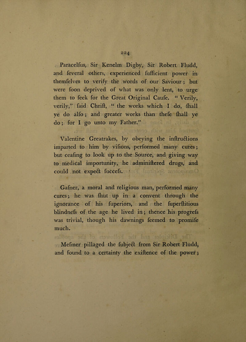 Paracelfus, Sir Kenelm Digby, Sir Robert Fludd, and feveral others, experienced fufficient power in themfelves to verify the words of our Saviour; but were foon deprived of what was only lent, to urge them to feek for the Great Original Caufe. “ Verily, verily,” faid Chrift, “ the works which I do, fhall ye do alfo; and greater works than thefe fhall ye do ; for I go unto my Father.” Valentine Greatrakes, by obeying the inftrudlions imparted to him by vifions, performed many cures; but ceafing to look up to the Source, and giving way to medical importunity, he adminiftered drugs, and could not expedt fuccefs. Gafner, a moral and religious man, performed many cures; he was fhut up in a convent through the ignorance of his fuperiors, and the fuperflitious blindnefs of the age he lived in; thence his progrefs was trivial, though his dawnings feemed to promife much. Mefmer pillaged the fubjedf from Sir Robert Fludd, and found to a certainty the exiftence of the power;