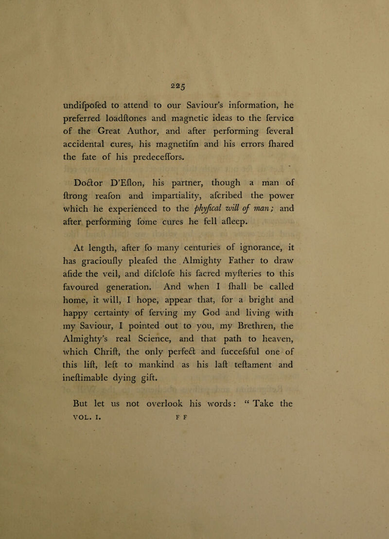 undifpofed to attend to our Saviour’s information, he preferred loadftones and magnetic ideas to the fervice of the Great Author, and after performing feveral accidental cures, his magnetifm and his errors fhared the fate of his predecelfors. Do&or D’Eflon, his partner, though a man of ftrong reafon and impartiality, afcribed the power which he experienced to the phyfical will of man; and after performing fome cures he fell afleep. At length, after fo many centuries of ignorance, it has gracioully pleafed the Almighty Father to draw afide the veil, and difclofe his facred myfteries to this favoured generation. And when I fhall be called home, it will, I hope, appear that, for a bright and happy certainty of ferving my God and living with my Saviour, I pointed out to you, my Brethren, the Almighty’s real Science, and that path to heaven, which Chrift, the only perfeft and fuccefsful one of this lift, left to mankind as his laft teftament and ineftimable dying gift. But let us not overlook his words: “ Take the F F VOL. I.