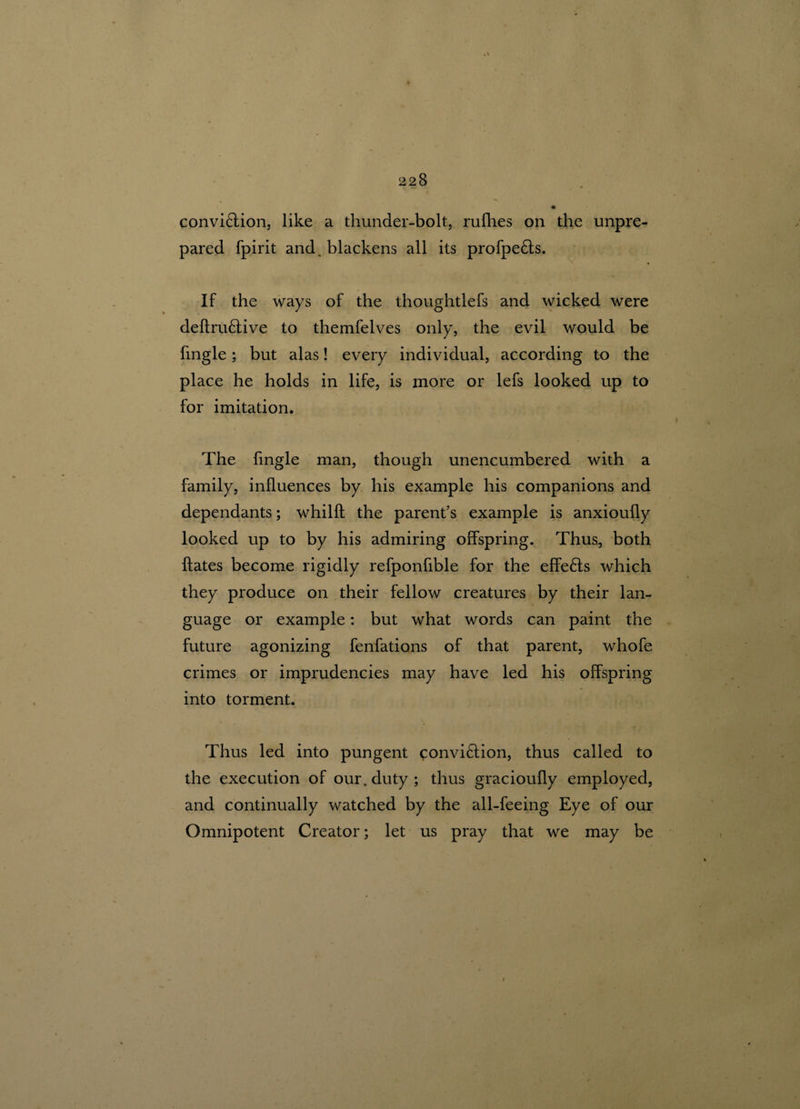 convi£fion, like a thunder-bolt, rufhes on the unpre¬ pared fpirit and. blackens all its profpe£is. If the ways of the thoughtlefs and wicked were deitru£tive to themfelves only, the evil would be Tingle; but alas! every individual, according to the place he holds in life, is more or lefs looked up to for imitation. The Tingle man, though unencumbered with a family, influences by his example his companions and dependants; whilft the parent’s example is anxioufly looked up to by his admiring offspring. Thus, both {fates become rigidly refponfible for the effects which they produce on their fellow creatures by their lan¬ guage or example: but what words can paint the future agonizing fenfations of that parent, whofe crimes or imprudencies may have led his offspring into torment. Thus led into pungent convi£iion, thus called to the execution of our. duty ; thus gracioully employed, and continually watched by the all-feeing Eye of our Omnipotent Creator; let us pray that we may be