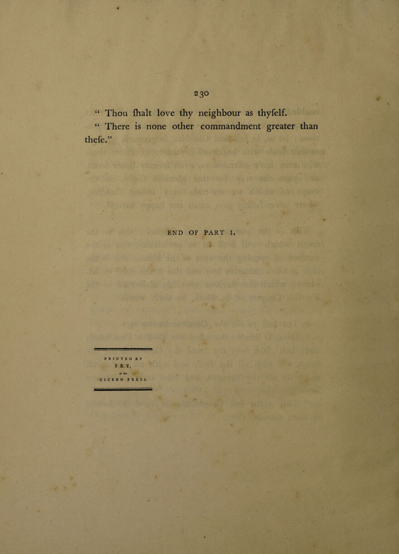“ Thou fhalt love thy “ There is none other thefe.55 neighbour as thyfelf. commandment greater than END OF PART I. PRINTED BY FRY, at the CICERO PRESS. I