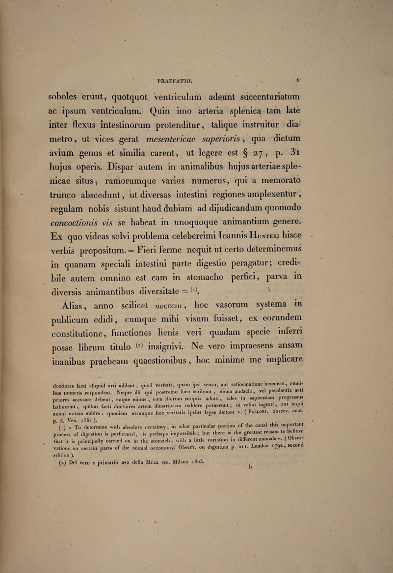 4 “■ . \ »-• PRAEFATIO. V soboles erunt, quotquot ventriculum adeunt succenturiatum ac ipsum ventriculum. Quin imo arteria splenica tam late inter flexus intestinorum protenditur, talique instruitur dia¬ metro , ut vices gerat mesentericae superioris, qua dictum avium genus et similia carent, ut legere est §27, p. 3i hujus operis. Dispar autem in animalibus hujus arteriae sple¬ nicae situs, ramorumque varius numerus, qui a memorato trunco abscedunt, ut diversas intestini regiones amplexentur , regulam nobis sistunt haud dubiam ad dijudicandum quomodo concoctionis vis se habeat in unoquoque animantium genere. Ex quo videas solvi problema celeberrimi Ioannis Hunteri hisce verbis propositum. = Fieri ferme nequit ut certo determinemus in quanam speciali intestini parte digestio peragatur; credi¬ bile autem omnino est eam in stomacho perfici, parva in diversis animantibus diversitate = (l). ' Alias, anno scilicet mdccchi , hoc vasorum systema in publicum edidi, cumque mihi visum fuisset, ex eorundem constitutione, functiones lienis veri quadam specie inferri posse librum titulo insignivi. Ne vero impraesens ansam inanibus praebeam quaestionibus, hoc minime me implicare •i » doctiores facti aliquid arti addant, quod veritati, quam ipsi sensu, aut ratiocinatione invenere , omni¬ bus numeris respondeat. Neque illi qui postremo loco scribunt , nimia audacia, vel petulantia acti priores accusare debent, eoque minus, cum illorum scriptis adiuti, tales in sapientiam piogressus habuerint, quibus facti doctiores artem illustriorem reddere potuerunt ; ni velint ingrati, aut impii animi notam subire : quoniam utrunque hoc veritatis ipsius leges dictant ». ( FaH,opp. observ. anat. p. 5. Ven. J 561 ). . (1) « To determine with absolute certainty, in what particular portion of the cana t is importati process of digestion is performed, is perhaps impossibile 4 but there is the greatest reason to believe that it is principally carried on in the stomach , with a little variation in different animals ». ( Obser vations on certain parts of the animal oeconomy. Observ. on digestion p. 2,11. London I792,‘> sec°n edition ). (2) Del vero e primario uso della Milza cfc. Milano i8o3.