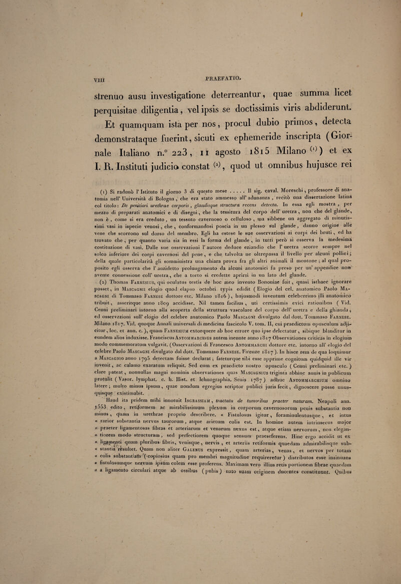 V1II ' PRAEFATIO. strenuo ausu investigatione deterreantur, quae summa licet perquisitae diligentia, vel ipsis se doctissimis viris abdiderunt. Et quamquam ista per nos, procul dubio primos, detecta demonstrataque luerint, sicuti ex ephemeride inscripta (Gior- nale Italiano n.° 223, ii agosfco i8i5 Milano et ex I. R. Instituti judicio constat W, quod ut omnibus hujusce rei (1) Si raduno 1’Istituto il giorno 3 di questo mese.II sig. caval. Moreschi, professore di ana- tomia nell’ Universita di Bologna , che era stato ammesso ali’ adunanza , recito una dissertazione latina coi titolo : De penitiori urethrae corporis , glandisque structura recens detecta. In essa egli mostia , per mezzo di preparati anatomici e di disegni, che la tessitura dei corpO dell’uretra , non che dei glande, non e , come si era creduto , un tessuto cavernoso o celluloso , ma sibbene un aggregato di minutis¬ simi vasi in ispecie venosi, che , conformandosi poscia in un plesso sui glande , danno origine alie vene che scorrono sui dorso dei membro. Egli ha estese le sue osservazioni ai corpi dei bruti, ed ha trovato che , per quanto varia sia in essi la forma dei glande , in tutti pero si osserva la medesima costituzione di vasi. Dalle sue osservazioni 1’ autore deduce eziandio che F uretra scorre seinpre nel soleo inferiore dei corpi cavernosi dei pene , e che talvolta ne oltrepassa il Jivello per alcuni pollici; della quale particolarita gli somministra una chiara prova fra gli altri animali il montone ; ai qual pro¬ posito egli osserva che 1’anzidetto proluugarneuto da alcuni anatomici fu preso per un’appendice non-' avente connessione coli’ uretra, che a torto si credette aprirsi in un lato dei glande. (2) Thomas Farnesius, qui oculatus testis de hoc meo invento Bononiae fuit, quasi isthaec ignorare posset, in Mascagnii elogio quod elapso octobri typis edidit (Elogio dei cel. anatomico Paolo Ma¬ scagni di Tommaso Farnese dottore etc. Milano 1816), hujusmodi inventum celeberrimo illi anatomico tribuit, asseritque anno 1809 accidisse. Nil tamen facilius, uti certissimis evici rationibus ( Vid. Cenni preliminari intorno alia scoperta della struttura vascolare dei corpo dell’ uretra e della ghiauda , ed osservazioni sulP elogio dei celebre anatomico Paolo Mascagni divulgato dal dott. Tommaso Farnese. Milano 1817. Vid. quoque Annali universali di medicina fascicolo V. tom. II, cui praedictum opusculum adji¬ citur, loc. et ann. c. ), quam Farnesium extorquere ab hoc errore quo ipse delectatur , sibique blanditur in eundem alios induxisse. Franciscus Antommarchius autem ineunte anno 181-7 Observationes criticas in elogium modo commemoratum vulgavit. (Osservazioni di Francesco Antomjviarchi dottore etc. intorno ali’ elogio dei celebre Paolo Mascagni divulgato dal dott. Tommaso Farnese. Firenze 1817 ). In hisce rem de qua loquimur a Mascagnio anno 1795 detectam fuisse declarat:, fatfeturque sibi esse apprime cognitum quidquid ille vir invenit, ac calamo exaratum reliquit. Sed cum ex praedicto nostro opusculo (Cenni preliminari etc.) clare pateat, nonnullas magni nominis observationes quas Mascagnius triginta abhinc annis in publicum protulit (Vasor. lymphat, c. h. Hist. et Ichnographia. Senis 1787) adhuc Antommarchium omnino latere; multo minus ipsum, quae nondum egregius scriptor publici juris fecit, dignoscere posse unus¬ quisque ' existimabit. Haud ita pridem mihi innotuit Ingrassiam , tractatu de tumoribus praeter naturam. Neapoli ann. j553 edito, retiformem ac mirabilissimum plexutn in corporum cavernosorum penis substantia non minus , quam in urethrae proprio describere. « Fistulosus igitur, foraminulentusque , et intus « rarior substantia nervus taurorum, atque arietum colis est. In homine autem intrinsecus major .« praeter ligamentosas fibras et arteriarum et venarum nexus est, atque etiam nervorum , non elcgan- « tiorem modo structuram, sed perfectiorem quoque sensum praeseferens. Hinc ergo accidit ut ex «c ligamenti quam.pluribus fibris, venisque, nervis, et arteriis retiformis quaedam admirabilisqne sub- « stantia resultet. Quam non aliter Galenus expressit, quam arterias, venas, et nervos per totam « colis substantiahi (^copiosius quam pro membri magnitudine requireretur) distributos esse insinuans * fistulosumque nervum ipsum colem esse proferens. Maximam vero illius retis portionem fibrae quaedam “ a ligamento circulari atque ab ossibus (pubis) nato suam originem ducentes constituunt. Quibus /