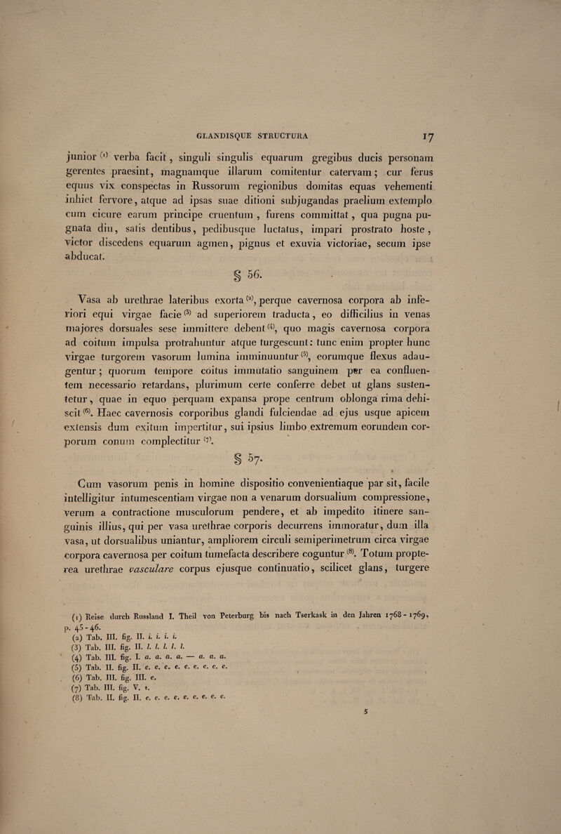 junior d) verba facit, singuli singulis equarum gregibus ducis personam gerentes praesint, magnamque illarum comitentur catervam; cur ferus equus vix conspectas in Russorum regionibus domitas equas vehementi inhiet fervore, atque ad ipsas suae ditioni subjugandas praelium extemplo cum cicure earum principe cruentum , furens committat , qua pugna pu¬ gnata diu, satis dentibus, pedibusque luctatus, impari prostrato hoste, victor discedens equarum agmen, pignus et exuvia victoriae, secum ipse abducat. § 56. Vasa ab urethrae lateribus exorta1 (2), perque cavernosa corpora ab infe¬ riori equi virgae facie(3) ad superiorem traducta, eo difficilius in venas majores dorsuales sese immittere debent(4), quo magis cavernosa corpora ad coitum impulsa protrahuntur atque turgescunt; tunc enim propter hunc virgae turgorem vasorum lumina imminuuntur(5), eorumque flexus adau¬ gentur ; quorum tempore coitus immutatio sanguinem p«r ea confluen¬ tem necessario retardans, plurimum certe conferre debet ut glans susten¬ tetur , quae in equo perquam expansa prope centrum oblonga rima dehi¬ scit(6). Haec cavernosis corporibus glandi fulciendae ad ejus usque apicem extensis dum exitum impertitur, sui ipsius limbo extremum eorundem cor¬ porum conum complectitur (7). g 5 7. • * » 4 Cum vasorum penis in homine dispositio convenientiaque par sit , facile intelligitur intumescendam virgae non a venarum dorsualium compressione, verum a contractione musculorum pendere, et ab impedito itinere san¬ guinis illius, qui per vasa urethrae corporis decurrens immoratur, dum illa vasa, ut dorsualibus uniantur, ampliorem circuli semiperimetrum circa virgae corpora cavernosa per coitum tumefacta describere coguntur(8). Totum propte- rea urethrae vasculare corpus ejusque continuatio, scilicet glans, turgere (1) Reise durch Russland I. Theil von Peterburg bis nach Tserkask in den Jahren 1768-1769, p. 45 - 46. (2,) Tab. III. fig. II» i. i. i* (3) Tab. III. fig. II. I l l >• ^4) Tab. III, fig* I* (5) Tab. II. fig. II. e. e. e. e. e. e. e. c. e. (6) Tab. III. fig. III. e. (7) Tab. III. fig. V. e. (8) Tab. II, fig. II. e. e. e. e. e. e. e, e. e. 5