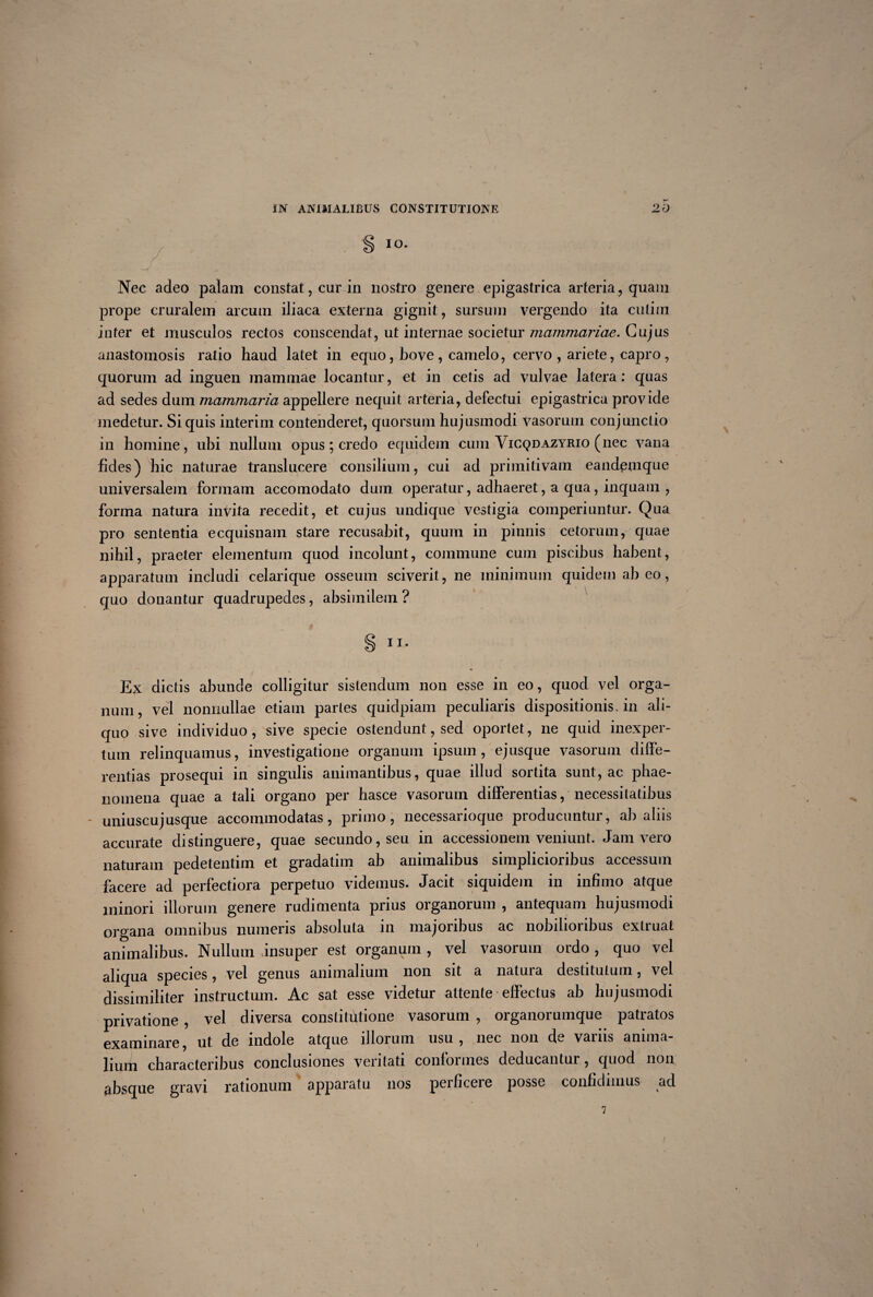 ^ I°- J f \ k *r i • • . . Nec adeo palam constat, cur in nostro genere epigastrica arteria , quam prope cruralem arcum iliaca externa gignit, sursum vergendo ita cutim inter et musculos rectos conscendat, ut internae societur mammariae. Cujus anastomosis ratio haud latet in equo, bove , camelo, cervo , ariete, capro , quorum ad inguen mammae locantur, et in cetis ad vulvae latera : quas ad sedes dum mammaria appellere nequit arteria, defectui epigastrica provide medetur. Si quis interim contenderet, quorsum hujusmodi Vasorum conjunctio in homine, ubi nullum opus; credo equidem cum Vicqdazyrio (nec vana fides) hic naturae translucere consilium, cui ad primitivam eandemque universalem formam accomodato dum operatur, adhaeret, a qua, inquam , forma natura invita recedit, et cujus undique vestigia comperiuntur. Qua pro sententia ecquisnam stare recusabit, quum in pinnis cetorum, quae nihil, praeter elementum quod incolunt, commune cum piscibus habent, apparatum includi celarique osseum sciverit, ne minimum quidem abeo, qmo donantur quadrupedes, absimilem ? § ii. Ex dictis abunde colligitur sistendum non esse in eo, quod vel orga¬ num, vel nonnullae etiam paries quidpiam peculiaris dispositionis, in ali¬ quo sive individuo , sive specie ostendunt, sed oportet, ne quid inexper¬ tum relinquamus, investigatione organum ipsum, ejusque vasorum diffe¬ rentias prosequi in singulis animantibus, quae illud sortita sunt, ac phae¬ nomena quae a tali organo per hasce vasorum differentias, necessitatibus * uniuscujusque accommodatas, primo, necessarioque producuntur, ab aliis accurate distinguere, quae secundo, seu in accessionem veniunt. Jam vero naturam pedetentim et gradatim ab animalibus simplicioribus accessum facere ad perfectiora perpetuo videmus. Jacit siquidem in infimo atque minori illorum genere rudimenta prius organorum , antequam hujusmodi organa ommbus numeris absoluta in majoribus ac nobilioribus extruat animalibus. Nullum jnsuper est organum , vel vasorum ordo , quo vel aliqua species, vel genus animalium non sit a natura destitutum, vel dissimiliter instructum. Ac sat esse videtur attente effectus ab hujusmodi privatione , vel diversa constitutione vasorum , organorumque patratos examinare, ut de indole atque illorum usu, nec non de variis anima¬ lium characteribus conclusiones veritati conformes deducantur, quod non absque gravi rationum apparatu nos peificeie posse confidimus ad