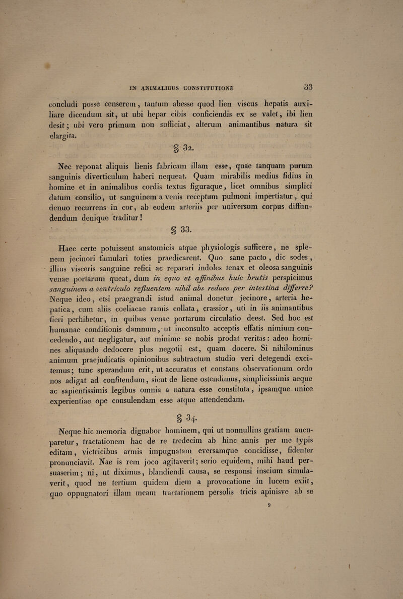 concludi posse censerem, tantum abesse quod lien viscus hepatis auxi¬ liare dicendum sit, ut ubi hepar cibis conficiendis ex se valet, ibi lien desit; ubi vero primum non sufficiat, alterum animantibus natura sit elargita. § 32. Nec reponat aliquis lienis fabricam illam esse, quae tanquam purum sanguinis diverticulum haberi nequeat. Quam mirabilis medius fidius in homine et in animalibus cordis textus figuraque, licet omnibus simplici datum consilio, ut sanguinem a venis receptum pulmoni impertiatur, qui denuo recurrens in cor, ab eodem arteriis per universum corpus diffun¬ dendum denique traditur! § 33. Haec certe potuissent anatomicis atque physiologis sufficere, ne sple¬ nem jecinori famulari toties praedicarent. Quo sane pacto , dic sodes , illius visceris sanguine refici ac reparari indoles tenax et oleosa sanguinis venae portarum queat, dum in equo et affinibus huic brutis perspicimus sanguinem a ventriculo rejluentem nihil abs reduce per intestina differre? Neque ideo, etsi praegrandi istud animal donetur jecinore, arteria he^ patica, cum aliis coeliacae ramis collata, crassior, uti in iis animantibus fieri perhibetur, in quibus venae portarum circulatio deest. Sed hoc est humanae conditionis damnum,*ut inconsulto acceptis effatis nimium con¬ cedendo, aut negligatur, aut minime se nobis prodat veritas: adeo homi¬ nes aliquando dedocere plus negotii est, quam docere. Si nihilominus animum praejudicatis opinionibus subtractum studio veri detegendi exci¬ temus ; tunc sperandum erit, ut accuratus et constans observationum ordo nos adigat ad confitendum, sicut de liene ostendimus, simplicissimis aeque ac sapientissimis legibus omnia a natura esse constituta, ipsamque unice experientiae ope consulendam esse atque attendendam. s 34. Neque hic memoria dignabor hominem, qui ut nonnullius gratiam aucu¬ paretur , tractationem hac de re tredecim ab hinc annis per me typis editam, victricibus armis impugnatam eversamque concidisse, fidenter pronunciavit. Nae is rem joco agitaverit; serio equidem, mihi haud per¬ suaserim; ni, ut diximus, blandiendi causa, se responsi inscium simula¬ verit , quod ne tertium quidem diem a provocatione in lucem exiit, quo oppugnatori illam meam tractationem persolis tricis apinis ve ab se f 1 • / / 9 1