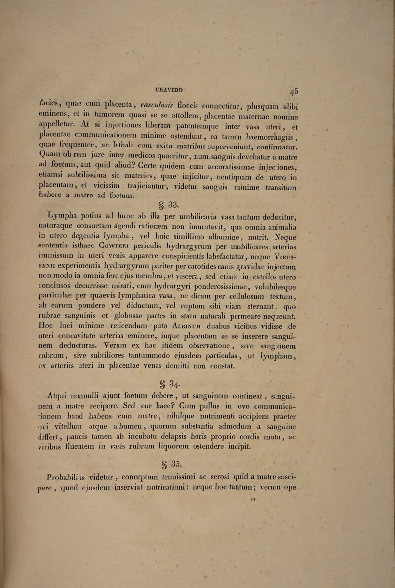 I GRAVIDO ' ^5 facies, quae cuin placenta, vasculosis floccis connectitur, plusquam ali)>i eminens, et in tumorem quasi se se attollens, placentae maternae nomine appelletui. At si injectiones liberam patentemque inter vasa uteri, et placentae communicationem minime ostendunt, ea tamen haemorrhagiis , quae fiequenter, ac lethali cum exitu matribus superveniunt, confirmatur. Quam ob rem jure inter medicos quaeritur, nam sanguis devehatur a matre ad foetum, aut quid aliud? Certe quidem cum accuratissimae injectiones, etiamsi subtilissima sit materies, quae injicitur, neutiquam de utero in placentam, et vicissim trajiciantur, videtur sanguis minime transitum habere a matre ad foetum. S 33. Lympha potius ad hunc ab illa per umbilicaria vasa tantum deducitur, naturaque consuetam agendi rationem non immutavit, qua omnia animalia in utero degentia lympha, vel huic simillimo albumine, nutrit. Neque sententia isthaec Cowperi periculis hydrargyrum per umbilicares arterias immissum in uteri venis apparere conspicientis labefactatur, neque Vieus- senii experimentis hydrargyrum pariter per carotides canis gravidae injectum non modo in omnia fere ejus membra, et viscera, sed etiam in catellos utero conclusos decurrisse mirati, cum hydrargyri ponderosissimae, volubilesque particulae per quaevis lymphatica vasa, ne dicam per cellulosum textum, ab earum pondere vel diductum, vel ruptum si hi viam sternant, quo rubrae sanguinis et globosae partes in statu naturali permeare nequeunt. Hoc loci minime reticendum puto Albinum duabus vicibus vidisse de uteri concavitate arterias eminere, inque placentam se se inserere sangui¬ nem deducturas. Verum ex hac itidem observatione , sive sanguinem rubrum, sive subtiliores tantummodo ejusdem particulas, ut lympham, ex arteriis uteri in placentae venas demitti non constat. « 1 S 34. Atqui nonnulli ajunt foetum debere , ut sanguinem contineat , sangui¬ nem a matre recipere. Sed cur haec? Cum pullus in ovo communica¬ tionem haud habens cum matre, nihilque nutrimenti accipiens praeter ovi vitellum atque albumen, quorum substantia admodum a sanguine differt, paucis tamen ab incubatu delapsis horis proprio cordis motu, ac viribus fluentem in vasis rubrum liquorem ostendere incipit. § 35. Probabilius videtur , conceptum tenuissimi ac serosi quid a matre susci¬ pere , quod ejusdem inserviat nutricationi: neque hoc tantum; verum ope 12