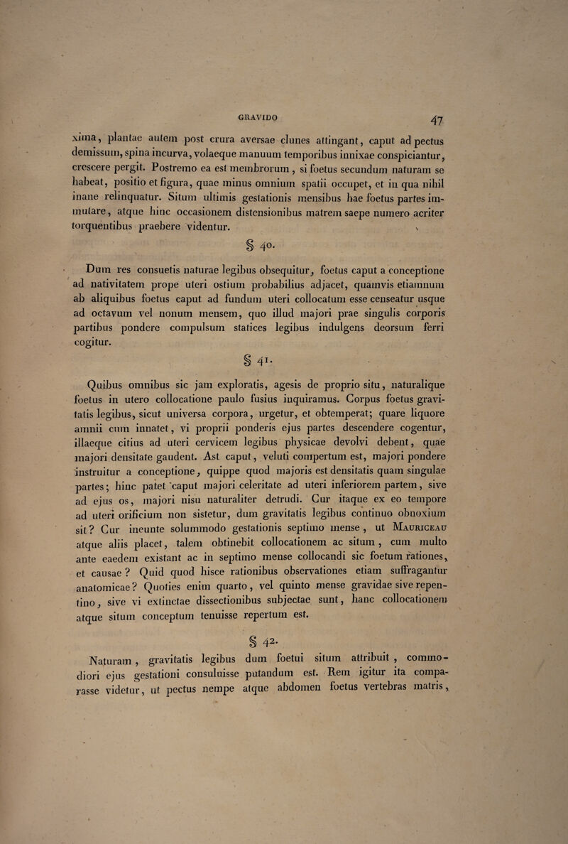 xima, plantae autem post crura aversae clunes attingant, caput ad pectus demissum, spina incurva, volaeque manuum temporibus innixae conspiciantur, crescere pergit. Postremo ea est membrorum , si foetus secundum naturam se habeat, positio et figura, quae minus omnium spatii occupet, et in qua nihil inane relinquatur. Situm ultimis gestationis mensibus hae foetus partes im¬ mutare, atque hinc occasionem distensionibus matrem saepe numero acriter torquentibus praebere videntur. v § 4°- Dum res consuetis naturae legibus obsequitur, foetus caput a conceptione ad nativitatem prope uteri ostium probabilius adjacet, quamvis etiamnum ab aliquibus foetus caput ad fundum uteri collocatum esse censeatur usque ad octavum vel nonum mensem, quo illud majori prae singulis coi~poris partibus pondere compulsum statices legibus indulgens deorsum ferri cogitur. S 4I% Quibus omnibus sic jam exploratis, agesis de proprio situ, naturalique foetus in utero collocatione paulo fusius inquiramus. Coi'pus foetus gi'avi¬ tatis legibus, sicut universa corpora, urgetur, et obtemperat; quare liquore amnii cum innatet, vi proprii ponderis ejus partes descendere cogentur, illaeque citius ad uteri cei'vicem legibus physicae devolvi debent, quae majori densitate gaudent. Ast caput, veluti compertum est, majori pondere instruitur a conceptione, quippe quod majoris est densitatis quam singulae partes; hinc patet'caput majori celeritate ad uteri inferiorem partem, sive ad ejus os, majori nisu naturaliter detrudi. Cur itaque ex eo tempore ad uteri orificium non sistetur, dum gravitatis legibus continuo obnoxium sit? Cur ineunte solummodo gestationis septimo mense, ut Mauriceau atque aliis placet, talem obtinebit collocationem ac situm, cum multo ante eaedem existant ac in septimo mense collocandi sic foetum rationes * et causae ? Quid quod hisce rationibus observationes etiam suffragantur anatomicae? Quoties enim quarto, vel quinto mense gravidae sive repen¬ tino, sive vi extinctae dissectionibus subjectae sunt, hanc collocationem atque situm conceptum tenuisse repertum est. § 42. Naturam , gravitatis legibus dum foetui situm attribuit , commo¬ diori ejus gestationi consuluisse putandum est. /Rem igitur ita compa¬ rasse videtur, ut pectus nempe atque abdomen foetus vertebras matris.