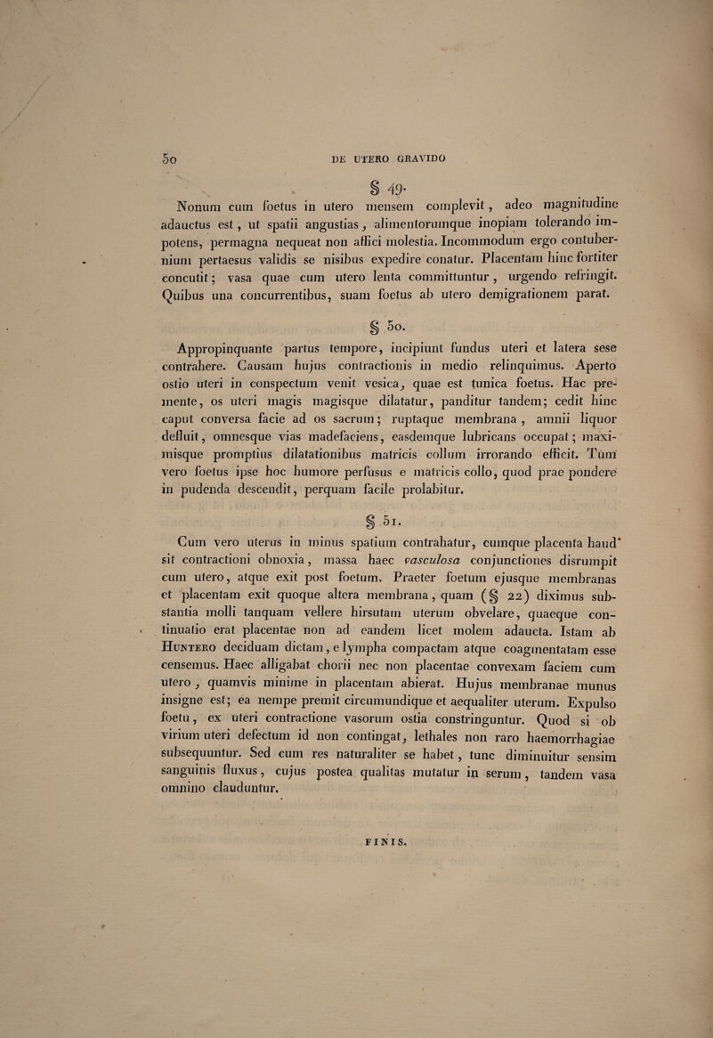 DE UTERO GRAVIDO 49’ Nonum cum foetus in utero mensem complevit , adeo magnitudine adauctus est, ut spatii angustias alimentorumque inopiam tolerando im¬ potens, permagna nequeat non affici molestia. Incommodum ergo contuber¬ nium pertaesus validis se nisibus expedire conatur. Placentam hinc fortiter concutit; vasa quae cum utero lenta committuntur, urgendo refringit. Quibus una concurrentibus, suam foetus ab utero demigrationem parat. S .5°. Appropinquante partus tempore, incipiunt fundus uteri et latera sese contrahere. Causam hujus contractionis in medio relinquimus. Aperto ostio uteri in conspectum venit vesica,, quae est tunica foetus. Hac pre¬ mente, os uteri magis magisque dilatatur, panditur tandem; cedit hinc caput conversa facie ad os sacrum; ruptaque membrana , amnii liquor defluit, omnesque vias madefaciens, easdemque lubricans occupat; maxi- misque promptius dilatationibus matricis collum irrorando efficit. Tum vero foetus ipse hoc humore perfusus e matricis collo, quod prae pondere in pudenda descendit, perquam facile prolabitur, § 5r. Cum vero uterus in minus spatium contrahatur, cumque placenta haud* sit contractioni obnoxia, massa haec vasculosa conjunctiones disrumpit cum utero, atque exit post foetum. Praeter foetum ejuscpie membranas et placentam exit quoque altera membrana, quam (§ 22) diximus sub¬ stantia molli tanquam vellere hirsutam uterum obvelare, quaeque con¬ tinuatio erat placentae non ad eandem licet molem adaucta. Istam ab Huntero deciduam dictam, e lympha compactam atque coagmentatam esse censemus. Haec alligabat chorii nec non placentae convexam faciem cum utero quamvis minime in placentam abierat. Hujus membranae munus insigne est; ea nempe premit circumundique et aequaliter uterum. Expulso foetu, ex uteri contractione vasorum ostia constringuntur. Quod si ob virium uteri defectum id non contingat3 lethales non raro haemorrhagiae subsequuntur. Sed cum res naturaliter se habet, tunc diminuitur sensim sanguinis fluxus, cujus postea qualitas mutatur in serum , tandem vasa omnino clauduntur. FINIS.