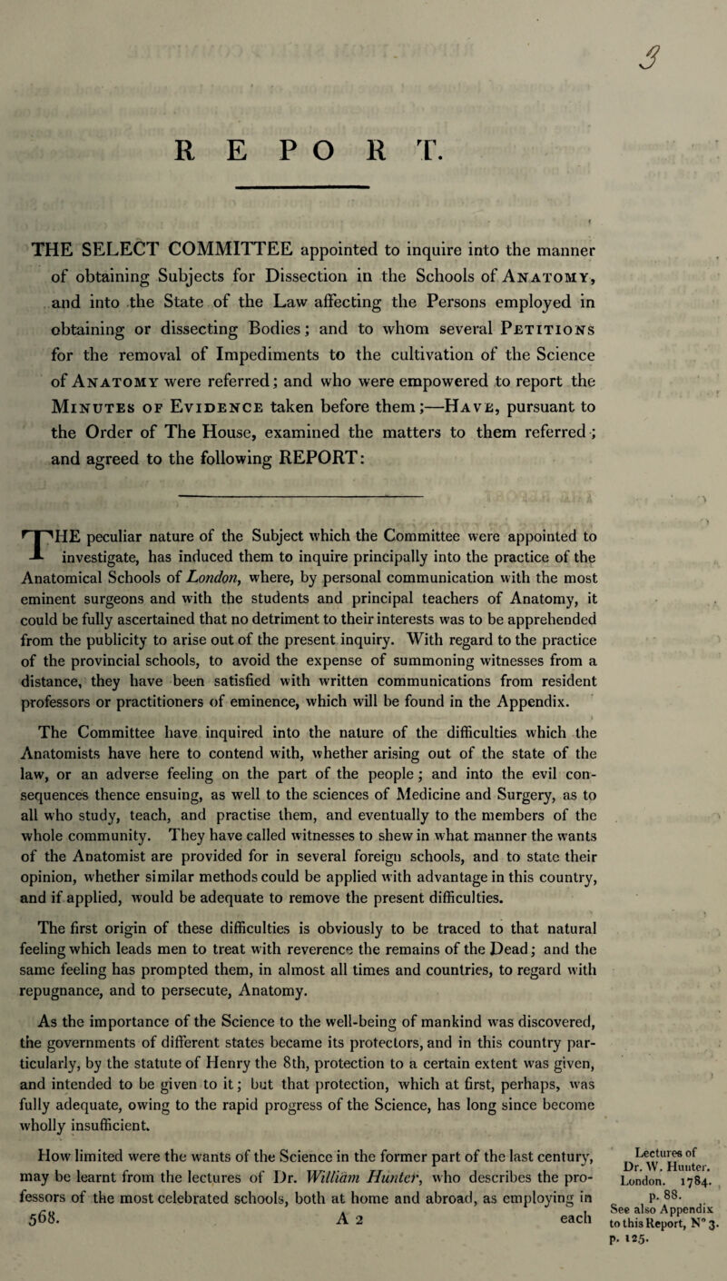 THE SELECT COMMITTEE appointed to inquire into the manner of obtaining Subjects for Dissection in the Schools of Anatomy, and into the State of the Law affecting the Persons employed in obtaining or dissecting Bodies; and to whom several Petitions for the removal of Impediments to the cultivation of the Science of Anatomy were referred; and who were empowered to report the Minutes of Evidence taken before them;—Have, pursuant to the Order of The House, examined the matters to them referred ; and agreed to the following REPORT: ---- THE peculiar nature of the Subject which the Committee were appointed to investigate, has induced them to inquire principally into the practice of the Anatomical Schools of London, where, by personal communication with the most eminent surgeons and with the students and principal teachers of Anatomy, it could be fully ascertained that no detriment to their interests was to be apprehended from the publicity to arise out of the present inquiry. With regard to the practice of the provincial schools, to avoid the expense of summoning witnesses from a distance, they have been satisfied with written communications from resident professors or practitioners of eminence, which will be found in the Appendix. - ■ » The Committee have inquired into the nature of the difficulties which the Anatomists have here to contend with, whether arising out of the state of the law, or an adverse feeling on the part of the people ; and into the evil con¬ sequences thence ensuing, as well to the sciences of Medicine and Surgery, as to all who study, teach, and practise them, and eventually to the members of the whole community. They have called witnesses to shew in what manner the wants of the Anatomist are provided for in several foreign schools, and to state their opinion, whether similar methods could be applied with advantage in this country, and if applied, would be adequate to remove the present difficulties. The first origin of these difficulties is obviously to be traced to that natural feeling which leads men to treat with reverence the remains of the Dead; and the same feeling has prompted them, in almost all times and countries, to regard with repugnance, and to persecute, Anatomy. As the importance of the Science to the well-being of mankind was discovered, the governments of different states became its protectors, and in this country par¬ ticularly, by the statute of Henry the 8th, protection to a certain extent was given, and intended to be given to it; but that protection, which at first, perhaps, was fully adequate, owing to the rapid progress of the Science, has long since become wholly insufficient. How limited were the wants of the Science in the former part of the last century, may be learnt from the lectures of Dr. William Hunter, who describes the pro¬ fessors of the most celebrated schools, both at home and abroad, as employing in 568. A 2 each Lectures of Dr. W. Hunter. London. 1784. p. 88. See also Appendix to this Report, N°3. p. 12.5.