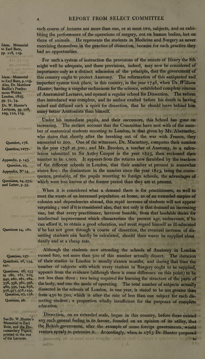 Idem. Memorial to Earl Bute, pp. 118, 119. Idem. Memorial to Earl Bute, p.119. Also, Dr. Matthew Baillie’s Posthu¬ mous Works. London, 1825. pp. 71, 74. Dr. W. Hunter’s Lectures, pp. 108, 109, 110,119. Question, 176. Question, 1277. Appendix, p. 143. Question, 23. Appendix, N® 14. Questions, 24, 535, and Letter, p. 55. Questions 24, 182. Question, 137. Questions, 26,154, 241. Questions, 26, 153 tp 160, 181, 219, 242, 280, 281, 282, 336, 338, 362, 398, 460,595,744, 838, 976,977,978,1295. Question, 27,138. Question, 28. See Dr. W. Hunter’s Memorial to Earl Bute, and the Do¬ cumentary Papers, printed at the end of his Lectures. each course of lectures not more than one, or at most two, subjects, and as exhi¬ biting the performance of the operations of surgery, not on human bodies, but on those of animals. He represents the students in Medicine and Surgery as never exercising themselves in the practice of dissection, because for such practice they had no opportunities. For such a system of instruction the provisions of the statute of Henry the 8th might well be adequate, and these provisions, indeed, may now be considered of importance only as a distinct admission of the principle, that the government of this country ought to protect Anatomy. The reformation of this antiquated and imperfect system took place, in this country, in the year 1746, when Dr. William Hunter, having a singular enthusiasm for the science, established complete courses of Anatomical Lectures, and opened a regular school for Dissection. The reform thus introduced was complete, and its author exulted before his death in having raised and diffused such a spirit for dissection, that he should leave behind him manv better Anatomists than himself. */ Under his immediate pupils, and their successors, this School has gone on increasing. The earliest account that the Committee have met with of the num¬ ber of anatomical students resorting to London, is that given by Mr. Abernethy, who states that shortly after the breaking out of the war with France, they amounted to 200. One of the witnesses, Dr. Macartney, computes their number in the year 1 798 at 300: and Mr. Brookes, a teacher of Anatomy, in a calcu¬ lation submitted to Sir Astley Cooper in the year 1823, then reckoned their number to be 1,000. It appears from the returns now furnished by the teachers of the different schools in London, that their number at present is somewhat above 800: the diminution in the number since the year 1823, being the conse¬ quence, probably, of the pupils resorting to foreign schools, the advantages of which were less known at the former period than they are at present. When it is considered what a demand there is for practitioners, as well to meet the wants of an increased population at home, as of an extended empire of colonies and dependencies abroad, this rapid increase of students will not appear surprizing ; and if it is considered also, that not only is that demand an increasing one, but that every practitioner, however humble, from that laudable desire for intellectual improvement which characterizes the present age, endeavours, if he can afford it, to obtain a good education, and must regard himself as ill-educated if he has not gone through a course of dissection, the eventual increase of dis¬ secting students can hardly be calculated, should their wants be supplied abun dantly and at a cheap rate. t Although the students now attending the schools of Anatomy in London exceed 800, not more than 500 of this number actually dissect. The duration of their studies in London is usually sixteen months, and during that time the number of subjects with which every student in Surgery ought to be supplied, appears from the evidence (although there is some difference on this point) to be not less than three ; two being required for learning the structure of the parts of the body, and one the mode of operating. The total number of subjects actually dissected in the schools of London, in one year, is stated to be not greater than from 450 to 500, which is after the rate of less than one subject for each dis¬ secting student; a proportion wholly insufficient for the purposes of complete education. Dissection, on an extended scale, began in this country, before there existed any such general feeling in its favour, founded on an opinion of its utility, that the British government, after the example of some foreign governments, would venture openly to patronize it. Accordingly, when in 1763 Dr. Hunter proposed to