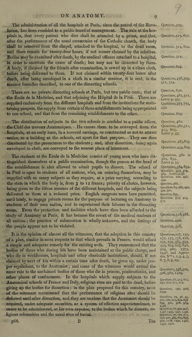 The administration of all the hospitals at Paris, since the period of the Revo¬ lution, has been confided to a public board of management. The rule at the hos¬ pitals is, that every patient who dies shall be attended by a priest, and that, after the performance of the usual ceremonies of the Catholic church, the body shall be removed from the chapel, attached to the hospital, to the dead room, and there remain for twenty-four hours, if not sooner claimed by the relatives. Bodies may be examined after death, by the medical officers attached to a hospital, in order to ascertain the cause of death; but may not be dissected by them. A body, if claimed by the friends after examination, is sewed up in a clean cloth, before being delivered to them. If not claimed within twenty-four hours after death, after being enveloped in a cloth in a similar manner, it is sent, in the manner hereafter described, to one of the dissecting schools. There are no private dissecting schools at Paris, but two public ones; that of the Ecole de la Medicine, and that adjoining the Hopital de la Pitie. These are supplied exclusively from the different hospitals and from the institutions for main¬ taining paupers, the supply from certain of these establishments being appropri ated to one school, and that from the remaining establishments to the other. The distribution of subjects to the two schools is confided to a public officer, the Chef des travaux Anatomiques. He causes them to be conveyed from the hospitals, at an early hour, in a covered carriage, so constructed as not to attract notice, to a building at the schools, set apart for that purpose. They are then distributed by the prosecteurs to the students; and, after dissection, being again enveloped in cloth, are conveyed to the nearest place of interment. The students at the Ecole de la Medicine consist of young men who have dis¬ tinguished themselves at a public examination, though the person at the head of the establishment is also allowed to admit pupils to dissect. The school of la Piti6 is open to students of all nations, who, on entering themselves, may be supplied with as many subjects as they require, at a price varying, according to the state in which the body is, from 3 to 12 francs; priority of choice, however, being given to the dldves internes of the different hospitals, and the subjects being delivered to them at a reduced price. English surgeons were here permitted, until lately, to engage private rooms for the purpose of lecturing on Anatomy to students of their own nation, and to superintend their labours in the dissecting room. From the protection and facilities which have thus been afforded to the study of Anatomy at Paris, it has become the resort of the medical students of all nations; the practice of exhumation is wholly unknown, and the feelings of the people appear not to be violated. It is the opinion of almost all the witnesses, that the adoption in this country of a plan, similar in most respects to that which prevails in France, would afford a simple and adequate remedy for the existing evils. They recommend that the bodies of those who during life have been maintained at the public charge, and who die in workhouses, hospitals and other charitable institutions, should, if not claimed by next of kin within a certain time after death, be given up, under pro¬ per regulations, to the Anatomist; and some of the witnesses would extend the same rule to the unclaimed bodies of those who die in prisons, penitentiaries, and other places of confinement. In the hospitals which supply subjects to the Anatomical schools of France and Italy, religious rites are paid to the dead, before giving up the bodies for dissection : in the plan proposed for this country, most of the witnesses recommend that the performance of religious rites should be deferred until after dissection, and they are anxious that the Anatomist should be required, under adequate securities, or a system of effective superintendence, to cause to be administered, at his own expense, to the bodies which he dissects, re¬ ligious solemnities and the usual rites of burial. 5RS. B The Question, 509. Question, 513, 637. Question, 514, 604. Question, 512. Question, 604. Questions, 476,509, 5ib SH- Question, 630. Questions, 481,511. Letter p. 55. Questions,473,774, 495- Question, 605. Question, 480. Questions, 48 2,5lb 5‘5, 605. Letter p. 55- Questions, 483,605. Questions, 493,605. Questions, 580 to 5«2, 634. Letter p. 55. Questions, 584,634. Questions, 519, 583, 585. Letter, p. 56. Questions, 220, 498, 499- Question, 488. Questions, 84, 487,491, 492, 521. Question, 633. Questions, 313, 505, 517- Questions,516,568. Question, 496. Question, 526. Questions,127, 130, 172, 173, 178, 218, 292, 330, 360. 39b 455, 624,625, 846, 924, 980, 1373. 1436, and Appen¬ dix, NC3 1,2,3,4, 5, 6, 7, 8, 9, 19. Questions, 356,500, 506, 982, 1409. Questions, 77, 513, 604, (>37, 710, 711, 712. Questions, 132, 926, 1230. Questions, 79, 98, 99, 100,102,211,542,847 899» 921, 968, 9t>9, 1436- Questions, 77.930,946, 1438.1439,1457, 1458. Questions, 77,132, 211, 296,427,465,629,846, 920, 1178, 1230, 1436, 1437, >470.