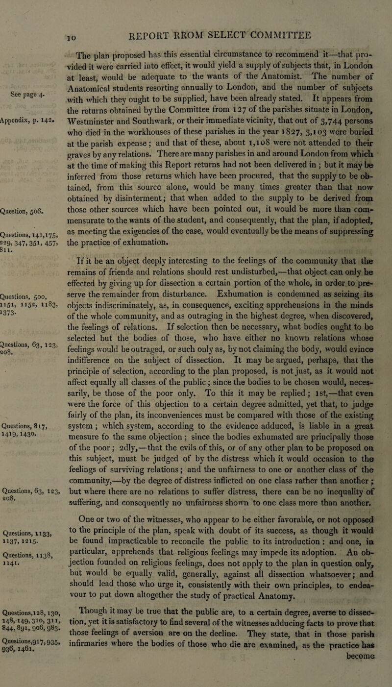 See page 4. Appendix, p. 142. Question, 506. Questions, 141,175, 229,347,351, 457, 811. Questions, 500, 1151, 1152, 1183, 1373- Questions, 63, 123, 208. Questions, 817, 1419,1430. Questions, 63, 123, 208. Questions, 1133, 1137,1215. Questions, 1138, 1141. Questions,128,130, 148, 149,310, 311, 844.891, 906, 983. Questions,917,935, 936, 1461. The plan proposed has this essential circumstance to recommend it—that pro¬ vided it were carried into effect, it would yield a supply of subjects that, in London at least, would be adequate to the wants of the Anatomist. The number of Anatomical students resorting annually to London, and the number of subjects with which they ought to be supplied, have been already stated. It appears from the returns obtained by the Committee from 127 of the parishes situate in London, Westminster and Southwark, or their immediate vicinity, that out of 3,744 persons who died in the workhouses of these parishes in the year 1827, 3,103 were buried at the parish expense; and that of these, about 1,108 were not attended to their graves by any relations. There are many parishes in and around London from which at the time of making this Report returns had not been delivered in ; but it may be inferred from those returns which have been procured, that the supply to be ob¬ tained, from this source alone, would be many times greater than that now obtained by disinterment; that when added to the supply to be derived from those other sources which have been pointed out, it would be more than com¬ mensurate to the wants of the student, and consequently, that the plan, if adopted, as meeting the exigencies of the case, would eventually be the means of suppressing the practice of exhumation. If it be an object deeply interesting to the feelings of the community that the remains of friends and relations should rest undisturbed,—that object can only be effected by giving up for dissection a certain portion of the whole, in order to pre¬ serve the remainder from disturbance. Exhumation is condemned as seizing its objects indiscriminately, as, in consequence, exciting apprehensions in the minds of the whole community, and as outraging in the highest degree, when discovered, the feelings of relations. If selection then be necessary, what bodies ought to be selected but the bodies of those, who have either no known relations whose feelings would be outraged, or such only as, by not claiming the body, would evince indifference on the subject of dissection. It may be argued, perhaps, that the principle of selection, according to the plan proposed, is not just, as it would not affect equally all classes of the public; since the bodies to be chosen would, neces¬ sarily, be those of the poor only. To this it may be replied ; 1st,—that even were the force of this objection to a certain degree admitted, yet that, to judge fairly of the plan, its inconveniences must be compared with those of the existing system; which system, according to the evidence adduced, is liable in a great measure to the same objection ; since the bodies exhumated are principally those of the poor ; 2dly,—that the evils of this, or of any other plan to be proposed on this subject, must be judged of by the distress which it would occasion to the feelings of surviving relations; and the unfairness to one or another class of the community,—by the degree of distress inflicted on one class rather than another; but where there are no relations to suffer distress, there can be no inequality of suffering, and consequently no unfairness shown to one class more than another. One or two of the witnesses, who appear to be either favorable, or not opposed to the principle of the plan, speak with doubt of its success, as though it would be found impracticable to reconcile the public to its introduction: and one, in particular, apprehends that religious feelings may impede its adoption. An ob¬ jection founded on religious feelings, does not apply to the plan in question only, but would be equally valid, generally, against all dissection whatsoever; and should lead those who urge it, consistently with their own principles, to endea¬ vour to put down altogether the study of practical Anatomy. Though it may be true that the public are, to a certain degree, averse to dissec¬ tion, yet it is satisfactory to find several of the witnesses adducing facts to prove that those feelings of aversion are on the decline. They state, that in those parish infirmaries where the bodies of those who die are examined, as the practice has become