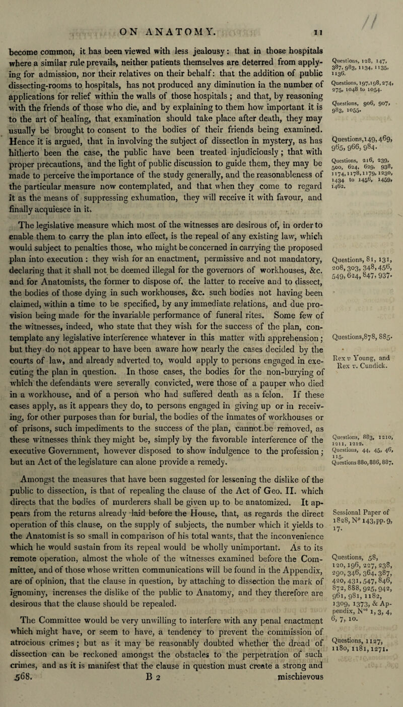 become common, it has been viewed with less jealousy: that in those hospitals where a similar rule prevails, neither patients themselves are deterred from apply¬ ing for admission, nor their relatives on their behalf: that the addition of public dissecting-rooms to hospitals, has not produced any diminution in the number of applications for relief within the walls of those hospitals ; and that, by reasoning with the friends of those who die, and by explaining to them how important it is to the art of healing, that examination should take place after death, they may usually be brought to consent to the bodies of their friends being examined. Hence it is argued, that in involving the subject of dissection in mystery, as has hitherto been the case, the public have been treated injudiciously; that with proper precautions, and the light of public discussion to guide them, they may be made to perceive the importance of the study generally, and the reasonableness of the particular measure now contemplated, and that when they come to regard it as the means of suppressing exhumation, they will receive it with favour, and finally acquiesce in it. The legislative measure which most of the witnesses are desirous of, in order to enable them to carry the plan into effect, is the repeal of any existing law, which would subject to penalties those, who might be concerned in carrying the proposed plan into execution : they wish for an enactment, permissive and not mandatory, declaring that it shall not be deemed illegal for the governors of workhouses, &c. and for Anatomists, the former to dispose of, the latter to receive and to dissect, the bodies of those dying in such workhouses, &c. such bodies not having been claimed, within a time to be specified, by any immediate relations, and due pro¬ vision being made for the invariable performance of funeral rites. Some few of the witnesses, indeed, who state that they wish for the success of the plan, con¬ template any legislative interference whatever in this matter with apprehension; but they do not appear to have been aware how nearly the cases decided by the courts of law, and already adverted to, would apply to persons engaged in exe¬ cuting the plan in question. In those cases, the bodies for the non-burying of which the defendants were severally convicted, were those of a pauper who died in a workhouse, and of a person who had suffered death as a felon. If these cases apply, as it appears they do, to persons engaged in giving up or in receiv¬ ing, for other purposes than for burial, the bodies of the inmates of workhouses or of prisons, such impediments to the success of the plan, cannot-be removed, as these witnesses think they might be, simply by the favorable interference of the executive Government, howover disposed to show indulgence to the profession; but an Act of the legislature can alone provide a remedy. Amongst the measures that have been suggested for lessening the dislike of the public to dissection, is that of repealing the clause of the Act of Geo. II. which directs that the bodies of murderers shall be given up to be anatomized. It ap¬ pears from the returns already laid before the House, that, as regards the direct operation of this clause, on the supply of subjects, the number which it yields to the Anatomist is so small in comparison of his total wants, that the inconvenience which he would sustain from its repeal wrould be wholly unimportant. As to its remote operation, almost the whole of the witnesses examined before the Com¬ mittee, and of those whose w’ritten communications will be found in the Appendix, are of opinion, that the clause in question, by attaching to dissection the mark of ignominy, increases the dislike of the public to Anatomy, and they therefore are desirous that the clause should be repealed. The Committee would be very unwilling to interfere with any penal enactment which might have, or seem to have, a tendency to prevent the commission of atrocious crimes; but as it may be reasonably doubted whether the dread of dissection can be reckoned amongst the obstacles to the perpetration of such crimes, and as it is manifest that the clause in question must create a strong and 568. B 2 mischievous Questions, 128, 147, 387.983.1134.1135. 1136. Questions, 197,198,274, 275, 1048 to 1054. Questions, 906, 907, 983. 1055- Questions,149, 469, 9&5>966, 984- Questions, 216, 239, 500, 624, 629, 938, 1174,1178,1179,123°» 1434 to 1456, 1459* 1462. Questions, 81, 131, 208, 303, 348,456, 549,624, 847, 937- Questions,878, 885- Rex v Young, and Rex v. Cunriick. Questions, 883, 1210, 1211, 1212. Questions, 44, 45, 46, 115- Questions 880,886,887. Sessional Paper of 1828, N° 143, pp-9> 17- Questions, 58, 120,196, 227, 238, 290, 346, 364. 387, 420, 431,547, 846, 872,888,925,942, 961, 981, 1182, 1309, 1373, & Ap¬ pendix, N03 1, 3, 4, 6, 7, 10. Questions, 1127, 1180, 1181,1271.