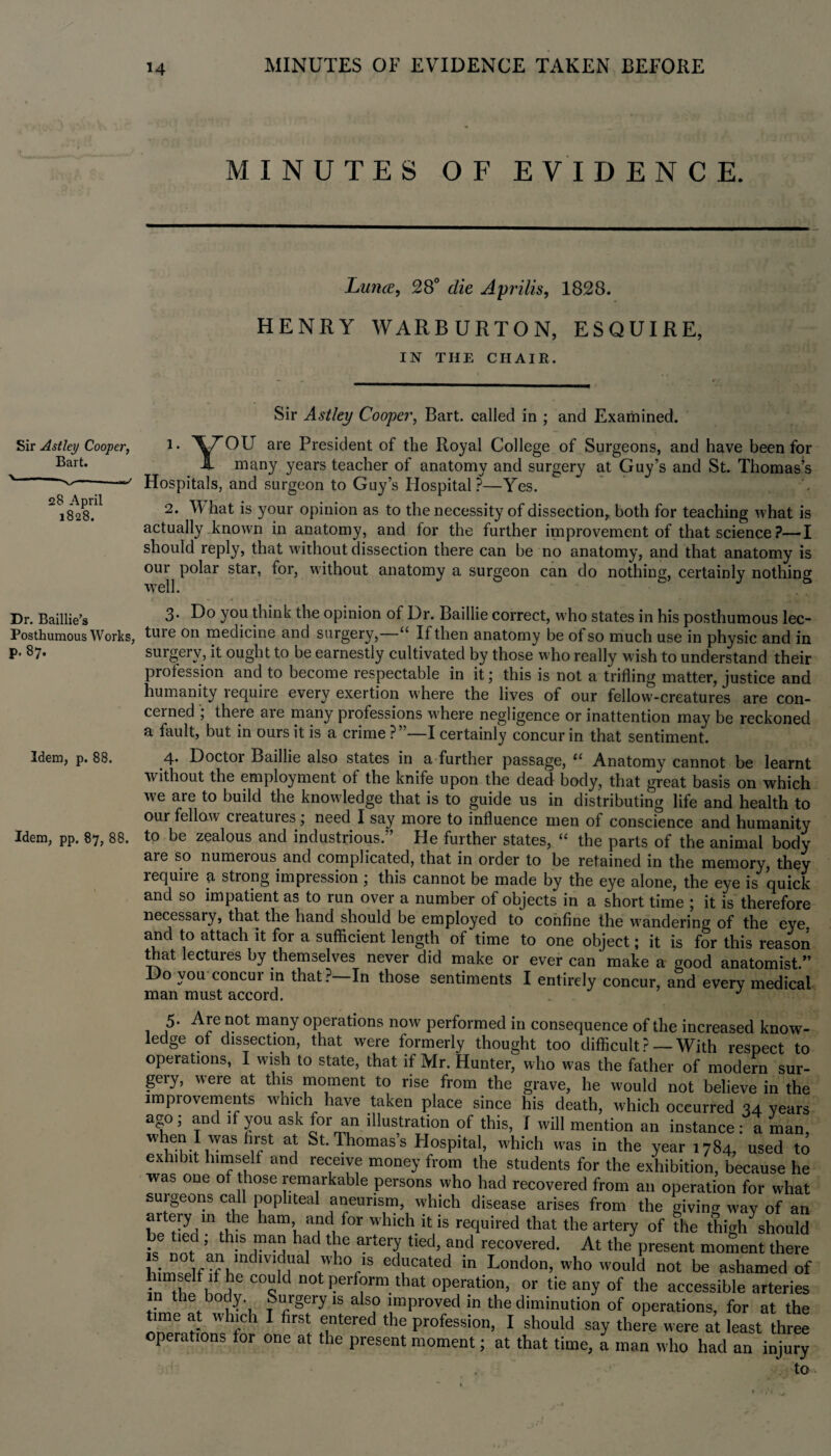 MINUTES OF EVIDENCE. Luna, 28° die Aprilis, 1828. HENRY WARBURTON, ESQUIRE, IN THE CHAIR. Sir Astley Cooper, Bart, called in ; and Examined. Sir Astley Cooper, Bart. 528 April 1828. Dr. Baillie’s Posthumous Works, p. 87. Idem, p. 88. Idem, pp. 87, 88. 1 • ^XT^OU are President of the Royal College of Surgeons, and have been for X many years teacher of anatomy and surgery at Guy’s and St. Thomas’s Hospitals, and surgeon to Guy’s Hospital?—Yes. 2. V hat is your opinion as to the necessity of dissection, both for teaching what is actually known in anatomy, and for the further improvement of that science?—I should reply, that Avithout dissection there can be no anatomy, and that anatomy is our polar star, for, without anatomy a surgeon can do nothing, certainly nothing well. I »«•*,'.« • ■ , * U. ^ , 3. Do you think the opinion of Dr. Baillie correct, who states in his posthumous lec¬ ture on medicine and surgery,—1“ If then anatomy be of so much use in physic and in surgery, it ought to be earnestly cultivated by those who really wish to understand their profession and to become respectable in it; this is not a trifling matter, justice and humanity require every exertion where the lives of our fellow-creatures are con¬ cerned there are many professions where negligence or inattention may be reckoned a fault, but in ours it is a crime ?”—I certainly concur in that sentiment. 4. Doctor Baillie also states in. a further passage, “ Anatomy cannot be learnt Avithout the employment of the knife upon the dead body, that great basis on which we are to build the knowledge that is to guide us in distributing life and health to our fellow cieatuies, need I say more to influence men of conscience and humanity to be zealous and industrious.” Fie further states, “ the parts of the animal body are so numeious and complicated, that in order to be retained in the memory, they lequiie 4 strong impression ; this cannot be made by the eye alone, the eye is quick and so impatient as to run over a number of objects in a short time ; it is therefore necessary, that the hand should be employed to confine the wandering of the eye and to attach it for a sufficient length of time to one object; it is for this reason that lectuies by themselves never did make or ever can make a good anatomist.” Do you concur in that?—In those sentiments I entirely concur, and every medical man must accord. J 5. Are not many operations now performed in consequence of the increased know¬ ledge of dissection, that were formerly thought too difficult?— With respect to operations, I wish to state, that if Mr. Hunter^ who was the father of modern sur¬ gery, were at this moment to rise from the grave, he would not believe in the improvements which have taken place since his death, which occurred 34 year- ago; and if you ask for an illustration of this, I will mention an instance: l man, vraS ^ St*^homass Hospital, which was in the year 1784, used tc exhibit himself and receive money from the students for the exhibition, because he was one of those remarkable persons who had recovered from an operation for what suigeons call popliteal aneurism, which disease arises from the giving Avay of an artery in the ham and for which it is required that the artery of the thigh should if IT ’ th-S r TJ hf T!e artGI? tied’ and recovered- At present moment there LTT f tT T r ^ YS 6duCated in London’ who w°uld not be ashamed of inTY J C°Q d 00 ?erf?rm.that operation, or tie any of the accessible arteries JTT tb°ir'1 1S als° ^proved in the diminution of operations, for at the time at which I first entered the profession, I should say there were at least three operations for one at the present moment; at that time, a man who had an injury