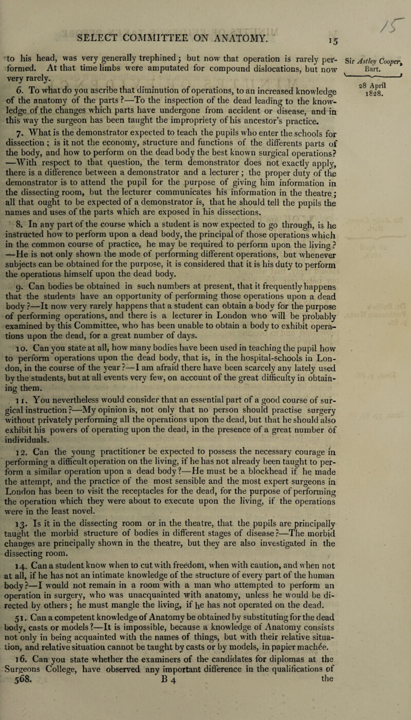 to his head, was very generally trephined; but now that operation is rarely per¬ formed. At that time limbs were amputated for compound dislocations, but now very rarely. 6. To what do you ascribe that diminution of operations, to an increased know ledge of the anatomy of the parts ?—To the inspection of the dead leading to the know- ledge of the changes which parts have undergone from accident or disease, and in this way the surgeon has been taught the impropriety of his ancestor’s practice. 7. What is the demonstrator expected to teach the pupils who enter the schools for dissection ; is it not the economy, structure and functions of the differents parts of the body, and how to perform on the dead body the best known surgical operations? —With respect to that question, the term demonstrator does not exactly apply, there is a difference between a demonstrator and a lecturer ; the proper duty of the demonstrator is to attend the pupil for the purpose of giving him information in the dissecting room, but the lecturer communicates his information in the theatre; all that ought to be expected of a demonstrator is, that he should tell the pupils the names and uses of the parts which are exposed in his dissections. 8. In any part of the course which a student is now expected to go through, is he instructed how to perform upon a dead body, the principal of those operations which in the common course of practice, he may be required to perform upon the living ? —He is not only shown the mode of performing different operations, but whenever subjects can be obtained for the purpose, it is considered that it is his duty to perform the operations himself upon the dead body. 9. Can bodies be obtained in such numbers at present, that it frequently happens that the students have an opportunity of performing those operations upon a dead body ?—It now very rarely happens that a student can obtain a body for the purpose of performing operations, and there is a lecturer in London w ho will be probably examined by this Committee, who has been unable to obtain a body to exhibit opera¬ tions upon the dead, for a great number of days. 10. Can you state at all, how many bodies have been used in teaching the pupil how to perform operations upon the dead body, that is, in the hospital-schools in Lon¬ don, in the course of the year ?—I am afraid there have been scarcely any lately used by the students, but at all events very few, on account of the great difficulty in obtain¬ ing them. 11. You nevertheless would consider that an essential part of a good course of sur¬ gical instruction ?—My opinion is, not only that no person should practise surgery without privately performing all the operations upon the dead, but that he should also exhibit his powers of operating upon the dead, in the presence of a great number of individuals. Sir Astley Cooper, Bart. '-- 28 April 1828. 12. Can the young practitioner be expected to possess the necessary courage in performing a difficult operation on the living, if he has not already been taught to per¬ form a similar operation upon a dead body?—He must be a blockhead if he made the attempt, and the practice of the most sensible and the most expert surgeons in London has been to visit the receptacles for the dead, for the purpose of performing the operation which they were about to execute upon the living, if the operations were in the least novel. 13. Is it in the dissecting room or in the theatre, that the pupils are principally taught the morbid structure of bodies in different stages of disease?—The morbid changes are principally shown in the theatre, but they are also investigated in the dissecting room. 14. Can a student know when to cut with freedom, when with caution, and when not at all, if he has not an intimate knowledge of the structure of every part of the human body?—I would not remain in a room with a man w-ho attempted to perform an operation in surgery, who was unacquainted with anatomy, unless he would be di¬ rected by others; he must mangle the living, if he has not operated on the dead. 51. Can a competent knowledge of Anatomy be obtained by substituting for the dead body, casts or models?—It is impossible, because a knowledge of Anatomy consists not only in being acquainted with the names of things, but with their relative situa¬ tion, and relative situation cannot be taught by casts or by models, in papier maclffie. 16. Can you state whether the examiners of the candidates for diplomas at the Surgeons College, have observed any important difference in the qualifications of 568. B 4 the