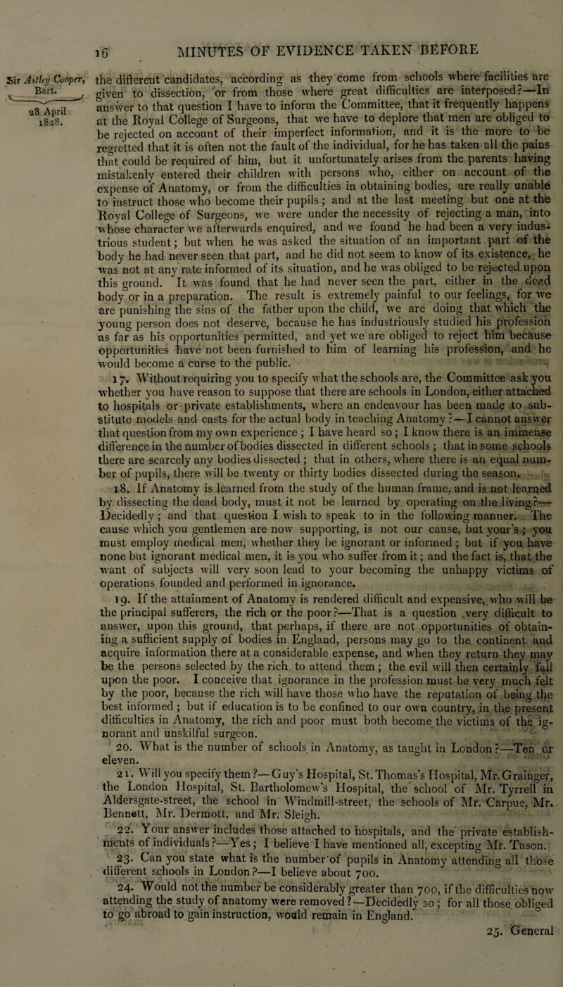 Sir Astley Conpn, the different candidates, according as they come from schools where facilities are v Bart. j a}ven to dissection, or from those where great difficulties are interposed ?—In answer to that question I have to inform the Committee, that it frequently happens l8o8. at the Royal College of Surgeons, that we have to deplore that men are obliged to be rejected on account of their imperfect information, and it is the more to be regretted that it is often not the fault of the individual, for he has taken all the pains that could be required of him, but it unfortunately arises from the parents having mistakenly entered their children with persons who, either on account of the expense of Anatomy, or from the difficulties in obtaining bodies, are really unable to instruct those who become their pupils; and at the last meeting but one at the Royal College of Surgeons, we were under the necessity of rejecting a man, into whose character we afterwards enquired, and we found he had been a very indus¬ trious student; but when he was asked the situation of an important part of the body he had never seen that part, and he did not seem to know of its existence, he •was not at any rate informed of its situation, and he was obliged to be rejected upon this ground. It was found that he had never seen the part, either in the dead body or in a preparation. The result is extremely painful to our feelings, for we are punishing the sins of the father upon the child, we are doing that which the young person does not deserve, because he has industriously studied his profession as far as his opportunities permitted, and yet we are obliged to reject him because opportunities have not been furnished to him of learning his profession, and he would become a curse to the public. - « 17. Without requiring you to specify what the schools are, the Committee ask you whether you have reason to suppose that there are schools in London, either attached to hospitals or private establishments, where an endeavour has been made to sub¬ stitute models and casts for the actual body in teaching Anatomy ?—I cannot answer that question from my own experience ; I have heard so; I know there is an immense difference in the number of bodies dissected in different schools ; that in some schools there are scarcely any bodies dissected ; that in others, where there is an equal num¬ ber of pupils, there will be twenty or thirty bodies dissected during the season. 18. If Anatomy is learned from the study of the human frame, and is not learned by dissecting the dead body, must it not be learned by operating on the living?-— Decidedly ; and that question I wish to speak to in the following manner. The cause which you gentlemen are now supporting, is not our cause, but your’s ; you must employ medical men, whether they be ignorant or informed ; but if you have none but ignorant medical men, it is you who suffer from it; and the fact is, that the want of subjects will very soon lead to your becoming the unhappy victims of operations founded and performed in ignorance. 19. If the attainment of Anatomy is rendered difficult and expensive, who will be the principal sufferers, the rich or the poor?—That is a question .very difficult to answer, upon this ground, that perhaps, if there are not opportunities of obtain¬ ing a sufficient supply of bodies in England, persons may go to the continent and acquire information there at a considerable expense, and when they return they may be the persons selected by the rich to attend them ; the evil will then certainly fall upon the poor. I conceive that ignorance in the profession must be very much felt by the poor, because the rich will have those who have the reputation of being the best informed ; but if education is to be confined to our own country, .in the present difficulties in Anatomy, the rich and poor must both become the victims of the ig¬ norant and unskilful surgeon. O ,. 20. What is the number of schools in Anatomy, as taught in London?—Ten or eleven. 21. W ill you specify them ?—Guy’s Hospital, St. Thomas’s Hospital, Mr.Grainger, the London Hospital, St. Bartholomew's Hospital, the school of Mr. Tyrrell in Aldersgate-street, the school in Windmill-street, the schools of Mr. Carpus, Mr. Bennett, Mr. Dermott, and Mr. Sleigh. } O 22. Your answer includes those attached to hospitals, and the private establish¬ ments of individuals?—Yes; I believe I have mentioned all, excepting Mr. Tuson. 23* Gan you state what is the number of pupils in Anatomy attending all those different schools in London ?—I believe about 700. 24. Would not the number be considerably greater than 700, if the difficulties now attending the study of anatomy were removed?—Decidedly so; for all those obliged to go abroad to gain instruction, would remain in England. 25. General