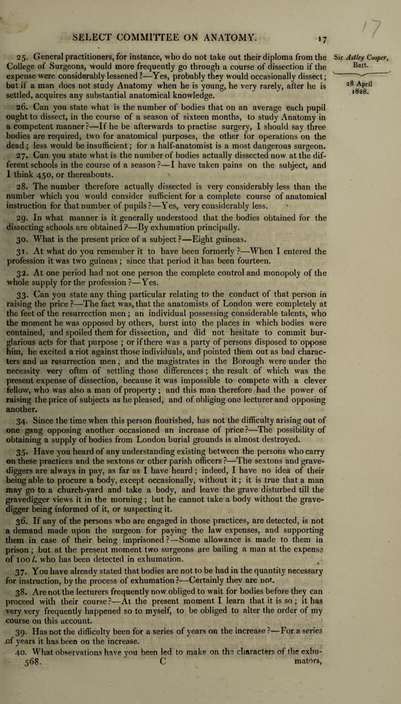 25. General practitioners, for instance, who do not take out their diploma from the College of Surgeons, would more frequently go through a course of dissection if the expense were considerably lessened?—Yes, probably they would occasionally dissect; but if a man does not study Anatomy when he is young, he very rarely, after he is settled, acquires any substantial anatomical knowledge. 26. Can you state what is the number of bodies that on an average each pupil ought to dissect, in the course of a season of sixteen months, to study Anatomy in a competent manner?—If he be afterwards to practise surgery, I should say three bodies are required, two for anatomical purposes, the other for operations on the dead; less would be insufficient; for a half-anatomist is a most dangerous surgeon. 27. Can you state what is the number of bodies actually dissected now at the dif¬ ferent schools in the course of a season ?—I have taken pains on the subject, and I think 450, or thereabouts. ' 28. The number therefore actually dissected is very considerably less than the number which you wrould consider sufficient for a complete course of anatomical instruction for that number of pupils?—Yes, very considerably less. 29. In what manner is it generally understood that the bodies obtained for the dissecting schools are obtained ?—By exhumation principally. 30. What is the present price of a subject ?—Eight guineas. 31. At what do you remember it to have been formerly ?—When I entered the profession it was two guineas ; since that period it has been fourteen. 32. At one period had not one person the complete control and monopoly of the whole supply for the profession ?—Yes. 33. Can you state any thing particular relating to the conduct of that person in raising the price ?—The fact was, that the anatomists of London were completely at the feet of the resurrection men ; an individual possessing considerable talents, who the moment he was opposed by others, burst into the places in which bodies were contained, and spoiled them for dissection, and did not hesitate to commit bur¬ glarious acts for that purpose ; or if there was a party of persons disposed to oppose him, he excited a riot against those individuals, and pointed them out as bad charac¬ ters and as resurrection men; and the magistrates in the Borough were under the necessity very often of settling those differences; the result of which w as the present expense of dissection, because it was impossible to compete wdth a clever fellow, who was also a man of property; and this man therefore had the power of raising the price of subjects as he pleased, and of obliging one lecturer and opposing another. 34. Since the time when this person flourished, has not the difficulty arising out of one gang opposing another occasioned an increase of price?—The possibility of obtaining a supply of bodies from London burial grounds is almost destroyed. 35. Have you heard of any understanding existing between the persons w ho carry on these practices and the sextons or ether parish officers ?—The sextons and grave¬ diggers are always in pay, as far as I have heard; indeed, I have no idea of their being able to procure a body, except occasionally, without it; it is true that a man may go to a church-yard and take a body, and leave the grave disturbed till the gravedigger views it in the morning; but he cannot lake a body without the grave¬ digger being informed of it, or suspecting it. 36. If any of the persons who are engaged in those practices, are detected, is not a demand made upon the surgeon for paying the law expenses, and supporting them in case of their being imprisoned ?—-Some allowance is made to them in prison; but at the present moment two surgeons are bailing a man at the expense of 100/. who has been detected in exhumation. 37. You have already stated that bodies are not to be had in the quantity necessary for instruction, by the process of exhumation ?—Certainly they are not. 38. Are not the lecturers frequently now obliged to wait for bodies before they can proceed with their course?—At the present moment I learn that it is so; it has very very frequently happened so to myself, to be obliged to alter the order of my course on this account. 39. Has not the difficulty been for a series of years on the increase ?—For a series oi years it has been on the increase. 40. What observations have you been led to make on th? characters of the exhu- 568. * C mators, Sir Astlcy Cooper, Bart. \__✓ 28 April 1828.
