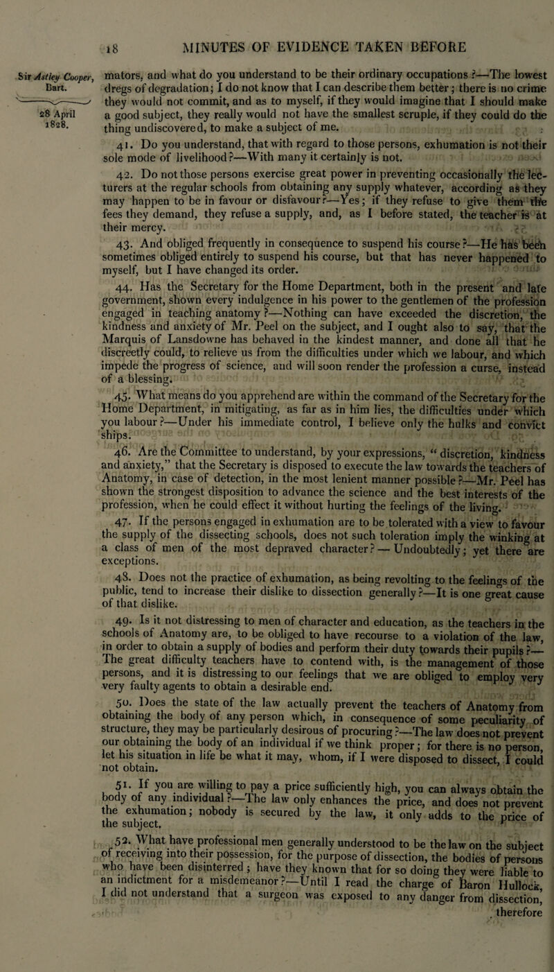 Sir Astky Cooper, Cart. 28 April 1828. 18 MINUTES OF EVIDENCE TAKEN BEFORE mators, and what do you understand to be their ordinary occupations ?—The lowest dregs of degradation; I do not know that I can describe them better; there is no crime they would not commit, and as to myself, if they would imagine that I should make a good subject, they really would not have the smallest scruple, if they could do the thing undiscovered, to make a subject of me. 41. Do you understand, that with regard to those persons, exhumation is not their sole mode of livelihood?—With many it certainly is not. 42. Do not those persons exercise great power in preventing occasionally the lec¬ turers at the regular schools from obtaining any supply whatever, according as they may happen to be in favour or dislavour?—Yes; if they refuse to give them thfe fees they demand, they refuse a supply, and, as I before stated, the teacher is at their mercy. 43. And obliged frequently in consequence to suspend his course?—He has been sometimes obliged entirely to suspend his course, but that has never happened to myself, but I have changed its order. 44. Has the Secretary for the Home Department, both in the present and late government, shown every indulgence in his power to the gentlemen of the profession engaged in teaching anatomy ?—Nothing can have exceeded the discretion, the kindness and anxiety of Mr. Peel on the subject, and I ought also to say, that the Marquis of Lansdowne has behaved in the kindest manner, and done all that he discreetly could, to relieve us from the difficulties under which we labour, and which impede the progress of science, and will soon render the profession a curse, instead of a blessing. 45. What means do you apprehend are within the command of the Secretary for the Home Department, in mitigating, as far as in him lies, the difficulties under which you labour?—Under his immediate control, I believe only the hulks and convict ships. 46. Are the Committee to understand, by your expressions, “ discretion, kindness and anxiety,” that the Secretary is disposed to execute the law towards the teachers of Anatomy, in case of detection, in the most lenient manner possible ?—Mr. Peel has shown the strongest disposition to advance the science and the best interests of the profession, when he could effect it without hurting the feelings of the living. 47. If the persons engaged in exhumation are to be tolerated with a view to favour the supply of the dissecting schools, does not such toleration imply the winking at a class of men of the most depraved character? — Undoubtedly; yet there are exceptions. 48. Does not the practice of exhumation, as being revolting to the feelings of the public, tend to increase their dislike to dissection generally ?—It is one great cause of that dislike. 49. Is it not distressing to men of character and education, as the teachers in the schools of Anatomy are, to be obliged to have recourse to a violation of the law, in order to obtain a supply of bodies and perform their duty towards their pupils The great difficulty teachers have to contend with, is the management of those persons, and it is distressing to our feelings that we are obliged to employ very very faulty agents to obtain a desirable end. J J 50. Does the state of the law actually prevent the teachers of Anatomy from obtaining the body of any person which, in consequence of some peculiarity of structure, they may be particularly desirous of procuring ?—The law does not prevent our obtaining the body of an individual if we think proper; for there is no person let his situation in life be what it may, whom, if I were disposed to dissect, I could not obtain. 51- If you are willing to pay a price sufficiently high, you can always obtain the body of any individual — Die law only enhances the price, and does not prevent the exhumation; nobody is secured by the law, it only adds to the price of the subject. r 52. What have professional men generally understood to be the law on the subject of receiving into their possession, for the purpose of dissection, the bodies of persons who have been disinterred ; have they known that for so doing they were liable to an indictment fora misdemeanor ?—Until I read the charge of Baron Hullock I did not understand that a surgeon w’as exposed to any danger from dissection, i .therefore