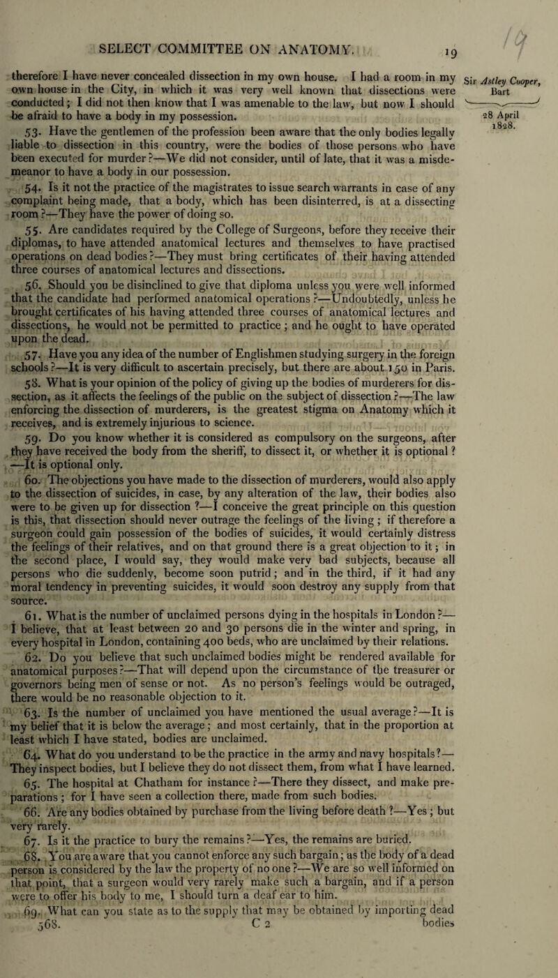 *9 therefore I have never concealed dissection in my own house. I had a room in my own house in the City, in which it was very well known that dissections were conducted; I did not then know that I was amenable to the law, but now I should be afraid to have a body in my possession. 53. Have the gentlemen of the profession been aware that the only bodies legally liable to dissection in this country, were the bodies of those persons who have been executed for murder?—We did not consider, until of late, that it was a misde¬ meanor to have a body in our possession. 54. Is it not the practice of the magistrates to issue search warrants in case of any complaint being made, that a body, which has been disinterred, is at a dissecting room ?—They have the power of doing so. 55. Are candidates required by the College of Surgeons, before they receive their diplomas, to have attended anatomical lectures and themselves to have practised operations on dead bodies?—They must bring certificates of their having attended three courses of anatomical lectures and dissections. 56. Should you be disinclined to give that diploma unless you were well informed that the candidate had performed anatomical operations ?—Undoubtedly, unless he brought certificates of his having attended three courses of anatomical lectures and dissections, he would not be permitted to practice; and he ought to have operated upon the dead. 57. Have you any idea of the number of Englishmen studying surgery in the foreign schools ?—It is very difficult to ascertain precisely, but there are about 150 in Paris. 58. What is your opinion of the policy of giving up the bodies of murderers for dis¬ section, as it affects the feelings of the public on the subject of dissection ?—The law enforcing the dissection of murderers, is the greatest stigma on Anatomy which it receives, and is extremely injurious to science. 59. Do you know whether it is considered as compulsory on the surgeons, after they have received the body from the sheriff, to dissect it, or whether it is optional ? —It is optional only. 60. The objections you have made to the dissection of murderers, would also apply to the dissection of suicides, in case, by any alteration of the law, their bodies also were to be given up for dissection ?—I conceive the great principle on this question is this, that dissection should never outrage the feelings of the living; if therefore a surgeon could gain possession of the bodies of suicides, it would certainly distress the feelings of their relatives, and on that ground there is a great objection to it; in the second place, I would say, they would make very bad subjects, because all persons who die suddenly, become soon putrid; and in the third, if it had any moral tendency in preventing suicides, it would soon destroy any supply from that source. 61. What is the number of unclaimed persons dying in the hospitals in London ?— i believe, that at least between 20 and 30 persons die in the winter and spring, in every hospital in London, containing 400 beds, who are unclaimed by their relations. 62. Do you believe that such unclaimed bodies might be rendered available for anatomical purposes?—That will depend upon the circumstance of the treasurer or governors being men of sense or not. As no person’s feelings would be outraged, there would be no reasonable objection to it. 63. Is the number of unclaimed you have mentioned the usual average?—It is my belief that it is below the average; and most certainly, that in the proportion at least which I have stated, bodies are unclaimed. 64. What do you understand to be the practice in the army and navy hospitals?— They inspect bodies, but I believe they do not dissect them, from what I have learned. 65. The hospital at Chatham for instance r—There they dissect, and make pre¬ parations ; for I have seen a collection there, made from such bodies. 66. Are anybodies obtained by purchase from the living before death ?—Yes ; but very rarely. 67. Is it the practice to bury the remains ?—Yes, the remains are buried. 68. You are aware that you cannot enforce any such bargain; as the body of a dead person is considered by the law the property of no one ?—We are so well informed on that point, that a surgeon would very rarely make such a bargain, and if a person were to offer his body to me, I should turn a deaf ear to him. 69. What can you state as to the supply that may be obtained by importing dead 568.  C 2 bodies Sir Astley Cooper, Bart 28 April 1828.