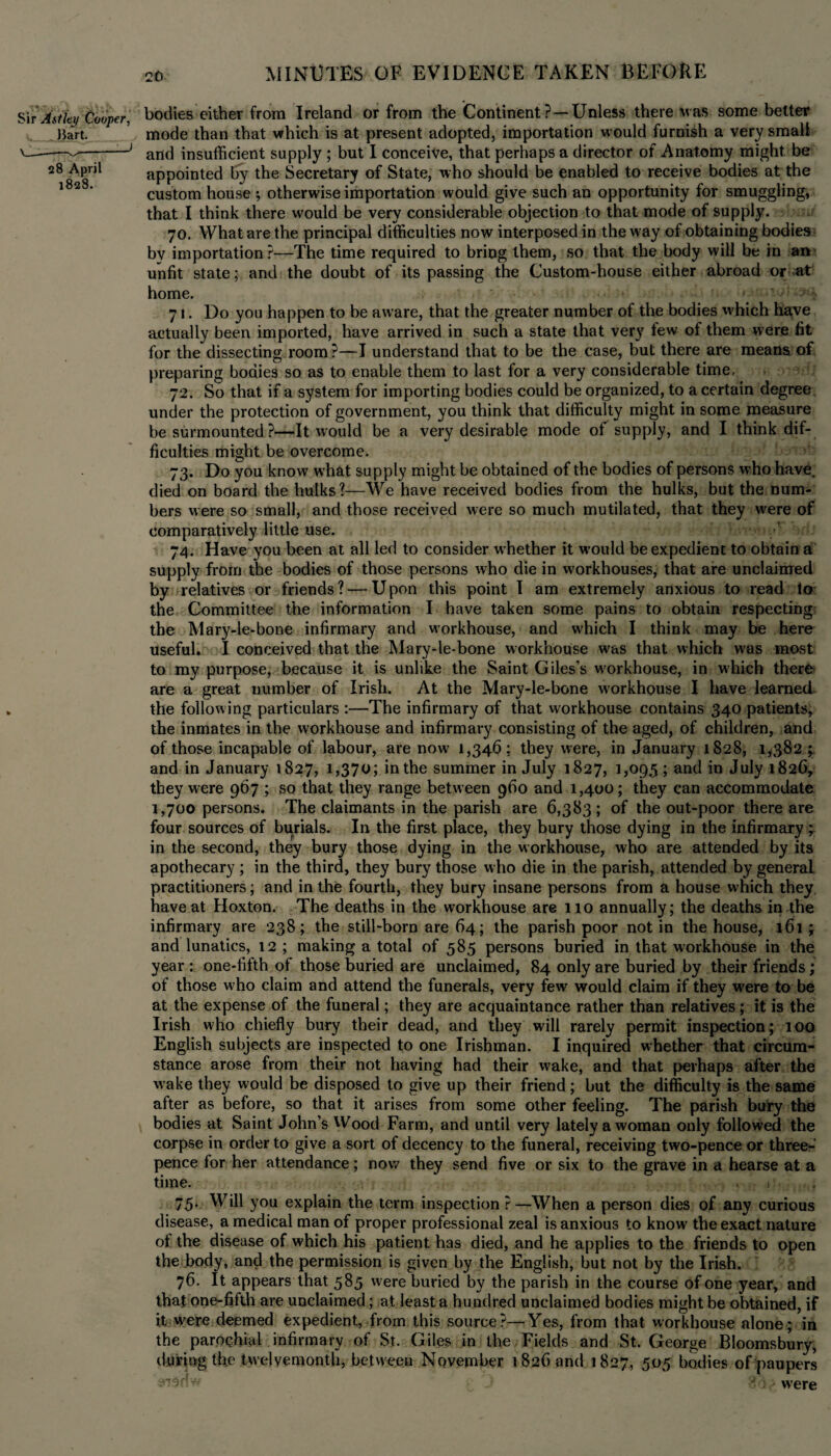 bodies either from Ireland or from the Continent ?—Unless there was some better mode than that which is at present adopted, importation would furnish a very small and insufficient supply ; but I conceive, that perhaps a director of Anatomy might, be appointed by the Secretary of State, who should be enabled to receive bodies at the custom house ; otherwise importation would give such an opportunity for smuggling, that I think there would be very considerable objection to that mode of supply. 70. What are the principal difficulties now interposed in the way of obtaining bodies by importation?—The time required to bring them, so that the body will be in an unfit state; and the doubt of its passing the Custom-house either abroad or at home. 71. Do you happen to be aware, that the greater number of the bodies which have actually been imported, have arrived in such a state that very few of them were fit for the dissecting room ?—I understand that to be the case, but there are means of preparing bodies so as to enable them to last for a very considerable time. 72. So that if a system for importing bodies could be organized, to a certain degree under the protection of government, you think that difficulty might in some measure be surmounted ?—It would be a very desirable mode of supply, and I think dif¬ ficulties might be overcome. 73. Do you know what supply might be obtained of the bodies of persons who have, died on board the hulks?—We have received bodies from the hulks, but the num¬ bers were so small, and those received were so much mutilated, that they were of comparatively little use. 74. Have you been at all led to consider whether it would be expedient to obtain a supply from the bodies of those persons who die in workhouses, that are unclaimed by relatives or friends ? — U pon this point I am extremely anxious to read to the Committee the information I have taken some pains to obtain respecting the Mary-le-bone infirmary and workhouse, and which I think may be here useful. I conceived that the Mary-le-bone workhouse was that which was most to my purpose, because it is unlike the Saint Giles’s workhouse, in which there are a great number of Irish. At the Mary-le-bone workhouse I have learned the following particulars :—The infirmary of that workhouse contains 340 patients, the inmates in the workhouse and infirmary consisting of the aged, of children, and of those incapable of labour, are now 1,346; they were, in January 1828, 1*382 ; and in January 1827, 1,370; in the summer in July 1827, 1,095; and in July 1826, they were 967 ; so that they range between 960 and 1,400; they can accommodate 1,700 persons. The claimants in the parish are 6,383 ; of the out-poor there are four sources of burials. In the first place, they bury those dying in the infirmary in the second, they bury those dying in the workhouse, who are attended by its apothecary ; in the third, they bury those who die in the parish, attended by general practitioners; and in the fourth, they bury insane persons from a house which they have at Hoxton. The deaths in the workhouse are 110 annually; the deaths in the infirmary are 238; the still-born are 64; the parish poor notin the house, 161 \ and lunatics, 12 ; making a total of 585 persons buried in that workhouse in the year : one-filth of those buried are unclaimed, 84 only are buried by their friends; of those who claim and attend the funerals, very few would claim if they were to be at the expense of the funeral; they are acquaintance rather than relatives; it is the Irish who chiefly bury their dead, and they will rarely permit inspection; 100 English subjects are inspected to one Irishman. I inquired whether that circum¬ stance arose from their not having had their wake, and that perhaps after the wake they would be disposed to give up their friend; but the difficulty is the same after as before, so that it arises from some other feeling. The parish bury the bodies at Saint John’s Wood Farm, and until very lately a woman only followed the corpse in order to give a sort of decency to the funeral, receiving two-pence or three¬ pence for her attendance; now they send five or six to the grave in a hearse at a time. i 75. Will you explain the term inspection ?—When a person dies of any curious disease, a medical man of proper professional zeal is anxious to know the exact nature of the disease of which his patient has died, and he applies to the friends to open the body, and the permission is given by the English, but not by the Irish. 76. It appears that 585 were buried by the parish in the course of one year, and that one-fifth are unclaimed; at least a hundred unclaimed bodies might be obtained, if it were deemed expedient, from this source?—Yes, from that workhouse alone; in the parochial infirmary of St. Giles in the Fields and St. George Bloomsbury, during the twelvemonth, between November 1826 and 1827, 505 bodies of paupers @i$nw j were