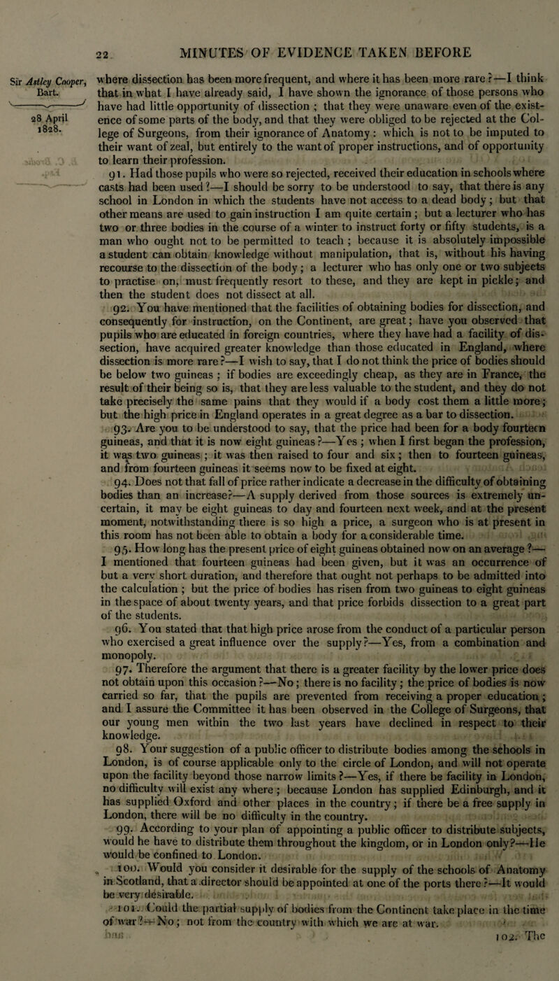 Sir Astlcy Cooper, where dissection has been more frequent, and where it has been more rare ?—I think Bart. that in what I have already said, I have shown the ignorance of those persons who '---J have had little opportunity of dissection ; that they were unaware even of the exist- 28 April ence of some parts of the body, and that they were obliged to be rejected at the Col- l828, lege of Surgeons, from their ignorance of Anatomy : which is not to be imputed to their want of zeal, but entirely to the want of proper instructions, and of opportunity to learn their profession. 91. Had those pupils who were so rejected, received their education in schools where casts had been used ?—I should be sorry to be understood to say, that there is any school in London in which the students have not access to a dead body; but that other means are used to gain instruction I am quite certain; but a lecturer who has two or three bodies in the course of a winter to instruct forty or fifty students, is a man who ought not to be permitted to teach ; because it is absolutely impossible a student can obtain knowledge without manipulation, that is, without his having recourse to the dissection of the body; a lecturer who has only one or two subjects to practise on, must frequently resort to these, and they are kept in pickle; and then the student does not dissect at all. 92. You have mentioned that the facilities of obtaining bodies for dissection, and consequently for instruction, on the Continent, are great; have you observed that pupils who are educated in foreign countries, where they have had a facility of dis* section, have acquired greater knowledge than those educated in England, where dissection is more rare ?—I wish to say, that I do not think the price of bodies should be below two guineas : if bodies are exceedingly cheap, as they are in France, the result of their being so is, that they are less valuable to the student, and they do not take precisely the same pains that they wrould if a body cost them a little more; but the high price in England operates in a great degree as a bar to dissection. 93. Are you to be understood to say, that the price had been for a body fourteen guineas, and that it is nowr eight guineas ?—Yes ; when I first began the profession, it was two guineas ; it w as then raised to four and six; then to fourteen guineas, and from fourteen guineas it seems now to be fixed at eight. 94. Does not that fall of price rather indicate a decrease in the difficulty of obtaining bodies than an increase?—A supply derived from those sources is extremely un¬ certain, it may be eight guineas to day and fourteen next week, and at the present moment, notwithstanding there is so high a price, a surgeon who is at present in this room has not been able to obtain a body for a considerable time. 95. How long has the present price of eight guineas obtained now on an average ?— I mentioned that fourteen guineas had been given, but it was an occurrence of but a very short duration, and therefore that ought not perhaps to be admitted into the calculation ; but the price of bodies has risen from two guineas to eight guineas in the space of about twenty years, and that price forbids dissection to a great part of the students. 96. You stated that that high price arose from the conduct of a particular person who exercised a great influence over the supply?—Yes, from a combination and monopoly. 97. Therefore the argument that there is a greater facility by the lower price does not obtain upon this occasion ?—No; there is no facility; the price of bodies is now carried so far, that the pupils are prevented from receiving a proper education ; and I assure the Committee it has been observed in the College of Surgeons, that our young men within the two last years have declined in respect to their knowledge. 98. Your suggestion of a public officer to distribute bodies among the schools in London, is of course applicable only to the circle of London, and will not operate upon the facility beyond those narrow limits ?—Yes, if there be facility in London, no difficulty will exist any where ; because London has supplied Edinburgh, and it has supplied Oxford and other places in the country; if there be a free supply in London, there will be no difficulty in the country. 99. According to your plan of appointing a public officer to distribute subjects, would he have to distribute them throughout the kingdom, or in London only?—He would be confined to London. „ 10<)* Would you consider it desirable for the supply of the schools of Anatomy in Scotland, that a.director should be appointed at one of the ports there ?—It would be very desirable. 101. Lould the partial supply of bodies from the Continent take place in the time of war ?-t-No; not from the country with which we are at war. arm 102. The