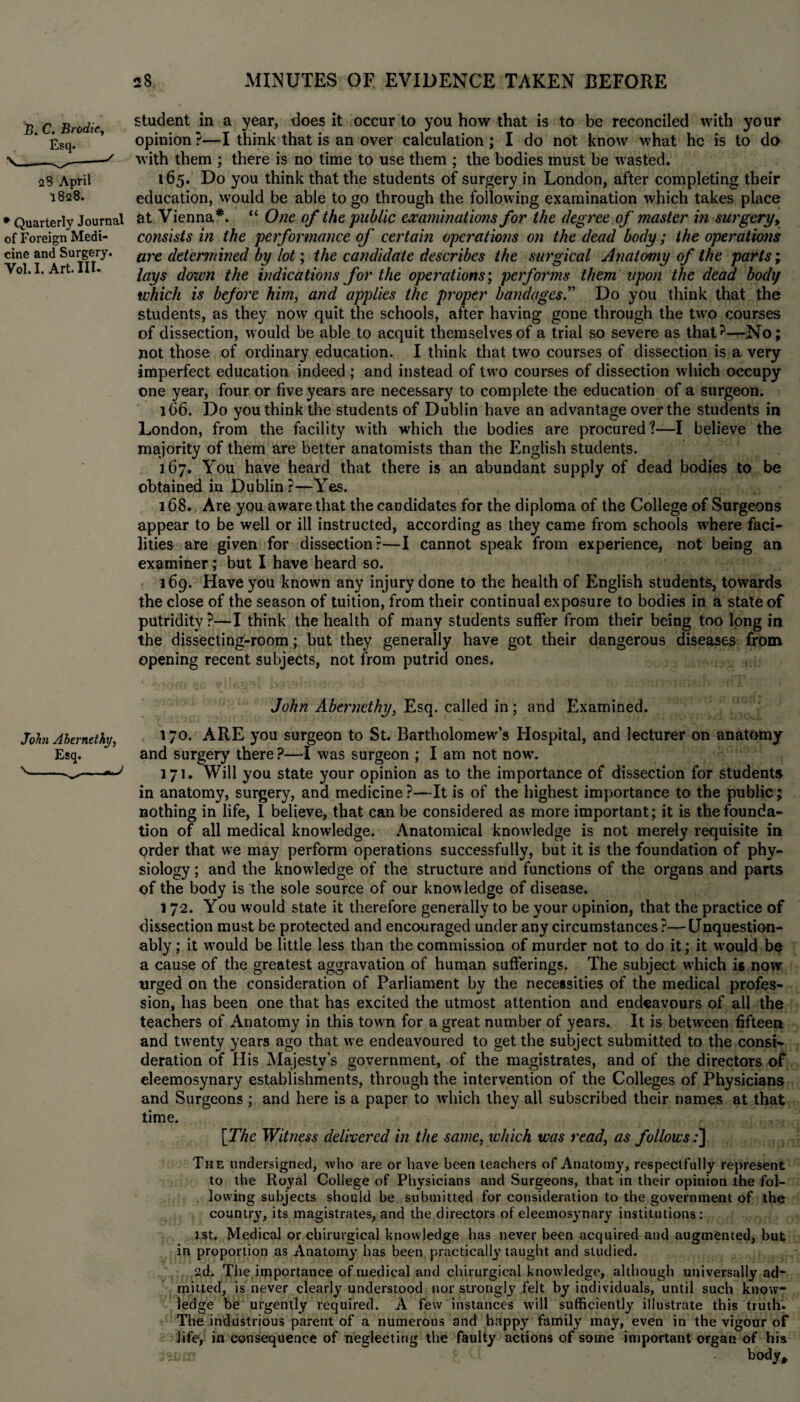 B. C. Brodie, Esq. 23 April 1828. • Quarterly Journal of Foreign Medi¬ cine and Surgery. Vol.I. Art. Ill- student in a year, does it occur to you how that is to be reconciled with your opinion ?—I think that is an over calculation ; I do not know what he is to do with them ; there is no time to use them ; the bodies must be wasted. 165. Do you think that the students of surgery in London, after completing their education, would be able to go through the following examination which takes place at Vienna*. “ One of the public examinations for the degree of master in surgery, consists in the performance of certain operations on the dead body; the operations are determined by lot; the candidate describes the surgical Anatomy of the parts; lays down the indications for the operations; performs them upon the dead body which is before him, and applies the proper bandages.” Do you think that the students, as they now quit the schools, after having gone through the two courses of dissection, would be able to acquit themselves of a trial so severe as that?—No; not those of ordinary education. I think that two courses of dissection is a very imperfect education indeed ; and instead of two courses of dissection which occupy one year, four or five years are necessary to complete the education of a surgeon. 166. Do you think the students of Dublin have an advantage over the students in London, from the facility with which the bodies are procured?—I believe the majority of them are better anatomists than the English students. 167. You have heard that there is an abundant supply of dead bodies to be obtained in Dublin?—Yes. 168. Are you aware that the candidates for the diploma of the College of Surgeons appear to be well or ill instructed, according as they came from schools where faci¬ lities are given for dissection?—I cannot speak from experience, not being an examiner; but I have heard so. 169. Have you known any injury done to the health of English students, towards the close of the season of tuition, from their continual exposure to bodies in a state of putridity ?—I think the health of many students suffer from their being too long in the dissecting-room; but they generally have got their dangerous diseases from opening recent subjects, not from putrid ones. John Abernethy, Esq. called in; and Examined. John Abemethj, 170. ARE you surgeon to St. Bartholomew^ Hospital, and lecturer on anatomy Esq. and surgery there ?—I was surgeon ; I am not now. v^ 371. Will you state your opinion as to the importance of dissection for students in anatomy, surgery, and medicine ?—It is of the highest importance to the public; nothing in life, I believe, that can be considered as more important; it is the founda¬ tion of all medical knowledge. Anatomical knowledge is not merely requisite in order that we may perform operations successfully, but it is the foundation of phy¬ siology ; and the knowledge of the structure and functions of the organs and parts of the body is the sole source of our know ledge of disease. 1 72. You would state it therefore generally to be your opinion, that the practice of dissection must be protected and encouraged under any circumstances ?—Unquestion¬ ably ; it wrould be little less than the commission of murder not to do it; it would be a cause of the greatest aggravation of human sufferings. The subject which is now urged on the consideration of Parliament by the necessities of the medical profes¬ sion, has been one that has excited the utmost attention and endeavours of all the teachers of Anatomy in this town for a great number of years. It is between fifteen and twenty years ago that we endeavoured to get the subject submitted to the consi¬ deration of His Majesty’s government, of the magistrates, and of the directors of eleemosynary establishments, through the intervention of the Colleges of Physicians and Surgeons ; and here is a paper to which they all subscribed their names at that time. [The Witness delivered in the same, which was read, as follows:] The undersigned, who are or have been teachers of Anatomy, respectfully represent to the Royal College of Physicians and Surgeons, that in their opinion the fol¬ lowing subjects should be submitted for consideration to the government of the country, its magistrates, and the directors of eleemosynary institutions: 1st. Medical or chirurgical knowledge has never been acquired and augmented, but in proportion as Anatomy has been practically taught and studied. 2d. The, importance of medical and chirurgical knowledge, although universally ad¬ mitted, is never clearly understood nor strongly felt by individuals, until such know¬ ledge be urgently required. A few instances will sufficiently illustrate this truth. The industrious parent of a numerous and happy family may, even in the vigour of life, in consequence of neglecting the faulty actions of some important organ of his 3 sum '* • body.