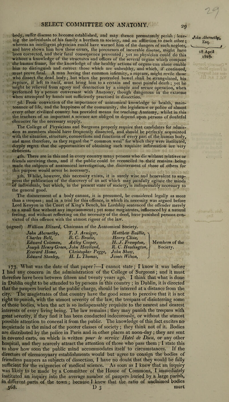body, suffer disease to become established, and may thence prematurely perish ; leav¬ ing the individuals of his family a burthen to society, and an affliction to each other; whereas an intelligent physician could have warned him of the dangers of such neglect, and have shown him how these errors, the precursors of incurable disease, might have been corrected, and their fatal consequence prevented; yet no physician could do this without a knowledge of the structures and offices of the several organs which compose the human frame, for the knowledge of the healthy actions of organs can alone enable him to distinguish and correct those which are unhealthy, and which, if continued, must prove fatal. A man having that common infirmity, a rupture, might revile those who dissect the dead body; but when the protruded bowel shall be strangulated, his rupture, if left to itself, must bring him to a certain and most painful death; yet he might be relieved from agony and destruction by a simple and secure operation, when performed by a person conversant with Anatomy, though dangerous in the extreme when attempted by hands not sufficiently practised in dissection. 3d. From conviction of the importance of anatomical knowledge to health, main¬ tenance of life, and the happiness of the community, the legislature or police of almost every other civilized country has provided means for teaching Anatom}', whilst in this the teachers of so important a science are obliged to depend upon persons of doubtful character for the necessary supply. The College of Physicians and Surgeons properly require that candidates for admis¬ sion as members should have frequently dissected, and should be perfectly acquainted with the situation, structure, connections and functions of every part of the human body, and must therefore, as they regard the “ common weal” for which they wTere instituted, deeply regret that the opportunities of obtaining such requisite information are very deficient. 4th. There are in this and in every country many persons who die without relatives or friends surviving them, and if the public could be reconciled to their remains being made the subjects of anatomical investigation, the disinterment of those of others for this purpose would never be necessary., 5th. Whilst, however, this necessity exists, it is surely wise and benevolent to sup¬ press the publication of the discovery of an act which may painfully agitate the minds of individuals, but which, in the present state of society, is indispensably necessary to the general good. The disinterment of a body cannot, it is presumed, be considered legally as more than a trespass; and in a trial for this offence, in which its necessity was argued before Lord Kenyon in the Court of King’s Bench, his Lordship sentenced the offender merely to a small fine without any imprisonment; yet some magistrates, influenced by a natural feeling, and without reflecting on the necessity of the deed, have punished persons con¬ victed of this offence with the utmost rigour of the law. John Abernclhy, Esq. <■--/ 28 April 1828. (signed) William Blizard, Chairman of the Anatomical Society. John Abernethy, T. J. Armiger, Matthew Baillie, • Charles Bell, B. C. Brodie, Henry Cline, Edward Coleman, Ast.ley Cooper, H. J. Frampton, Joseph Henry Green, John Iiaviland, 11. C. Headington, Everard Home, Christopher Pegge, John Shaw, Edward Stanley, H. L. Thomas, James Wilson, Members of the * Society. 173. What was the date of that paper?—I cannot state; I know it was before I had any concern in the administration of the College of Surgeons; and it must therefore have been between fifteen and twenty years ago. I think that w hat is done in Dublin ought to be attended to by persons in this country ; in Dublin, it is directed that the paupers buried at the public charge, should be interred at a distance from the city. The magistrates of that country have the good sense to perceive that it is not right to punish, wuth the utmost severity of the law, the trespass of disinterring some of those bodies, when the act is so indispensably requisite to the nearest and dearest interests of every living being. The law remains; they may punish the trespass with great severity, if they find it has been conducted indecorously, or without the utmost possible attention to conceal it from the public. The knowledge of this fact excites no inquietude in the mind of the poorer classes of society ; they think not of it. Bodies are distributed by the police in Paris and in other places at noon-day; they are sent in covered carts, on which is written pour Ic service Hotel de Dieu, or any other hospital, and they scarcely attract the attention of those who pass them ; I state this to show’ how soon the public mind accommodates itself to circumstances. If the directors of eleemosynary establishments would but agree to consign the bodies of friendless paupers as subjects of dissection, I have no doubt that they would be fully sufficient for the exigencies of medical science. As soon as I knew that an inquiry was likely to be made by a Committee of the House of Commons, I immediately instituted an inquiry into the average number of paupers buried by a large parish, in different parts of the town ; because I knewr that the ratio of unclaimed bodies 568. D 3 must