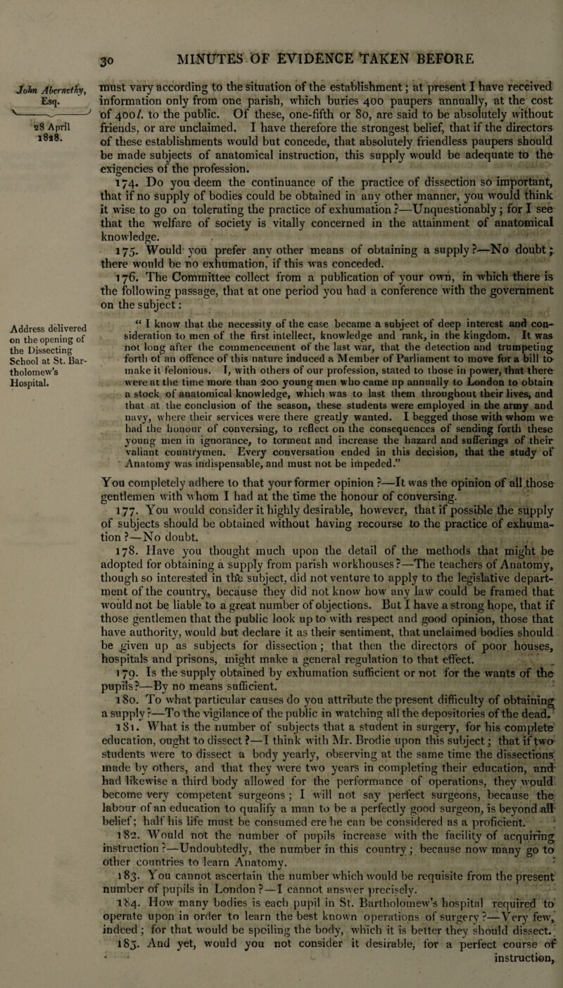 John Abcrnethy, Esq. V. - _J 28 April 1828. Address delivered on the opening of the Dissecting School at St. Bar¬ tholomew’s Hospital. must vary according to the situation of the establishment; at present I have received information only from one parish, which buries 400 paupers annually, at the cost of 400/. to the public. Of these, one-fifth or 80, are said to be absolutely without friends, or are unclaimed. I have therefore the strongest belief, that if the directors of these establishments would but concede, that absolutely friendless paupers should be made subjects of anatomical instruction, this supply would be adequate to the exigencies of the profession. 174. Do you deem the continuance of the practice of dissection so important, that if no supply of bodies could be obtained in any other manner, you would think it wise to go on tolerating the practice of exhumation?—Unquestionably; for I see that the welfare of society is vitally concerned in the attainment of anatomical knowledge. 175. Would'you prefer any other means of obtaining a supply?—No doubt; there would be no exhumation, if this was conceded. 176. The Committee collect from a publication of your own, in which there is the following passage, that at one period you had a conference with the government on the subject: “ I know that the necessity of the case became a subject of deep interest and con¬ sideration to men of the first intellect, knowledge and rank, in the kingdom. It was not long after the commencement of the last war, that the detection and trumpeting forth of an offence of this nature induced a Member of Parliament to move for a bill to make it felonious. T, with others of our profession, stated to those in power, that there were at the time more than 200 young men who came up annually to London to obtain a stock of anatomical knowledge, which was to last them throughout their lives, and that at the conclusion of the season, these students were employed in the army and navy, where their services were there greatly wanted. I begged those with whom we had the honour of conversing, to reflect on the consequences of sending forth these young men in ignorance, to torment and increase the hazard and sufferings of their valiant countrymen. Every conversation ended in this decision, that the study of Anatomy was indispensable, and must not be impeded.” You completely adhere to that your former opinion ?—It was the opinion of all those gentlemen with whom I had at the time the honour of conversing. 177. You w ould consider it highly desirable, however, that if possible the supply of subjects should be obtained without having recourse to the practice of exhuma¬ tion ?—No doubt. 178. Have you thought much upon the detail of the methods that might be adopted for obtaining a supply from parish workhouses?—The teachers of Anatomy, though so interested in th'e subject, did not venture to apply to the legislative depart¬ ment of the country, because they did not know how any law could be framed that would not be liable to a great number of objections. But I have a strong hope, that if those gentlemen that the public look up to with respect and good opinion, those that have authority, would but declare it as their sentiment, that unclaimed bodies should be given up as subjects for dissection ; that then the directors of poor houses, hospitals and prisons, might make a general regulation to that effect. 1 79. Is the supply obtained by exhumation sufficient or not for the wants of the pupils?—By no means sufficient. 180. To what particular causes do you attribute the present difficulty of obtaining a supply ?—To the vigilance of the public in watehing all the depositories of the dead. 181. What is the number of subjects that a student in surgery, for his complete education, ought to dissect ?—I think with Mr. Brodie upon this subject; that if two students were to dissect a body yearly, observing at the same time the dissections, made by others, and that they were two years in completing their education, and had likewise a third body allowed for the performance of operations, they wpuld become very competent surgeons ; I will not say perfect surgeons, because the labour of an education to qualify a man to be a perfectly good surgeon, is beyond all belief; half his life must be consumed ere he can be considered as a proficient. ‘ 182. Would not the number of pupils increase with the facility of acquiring instruction ?—Undoubtedly, the number in this country ; because now many go to other countries to learn Anatomv. 183. You cannot ascertain the number which would be requisite from the present number of pupils in London ?—I cannot answer precisely. 184. How many bodies is each pupil in St. Bartholomew’s hospital required to operate upon in order to learn the best known operations of surgery?—Very few, indeed ; for that would be spoiling the body, which it is better they should dissect.. 185. And yet, would you not consider it desirable, for a perfect course of “ -1 instruction,