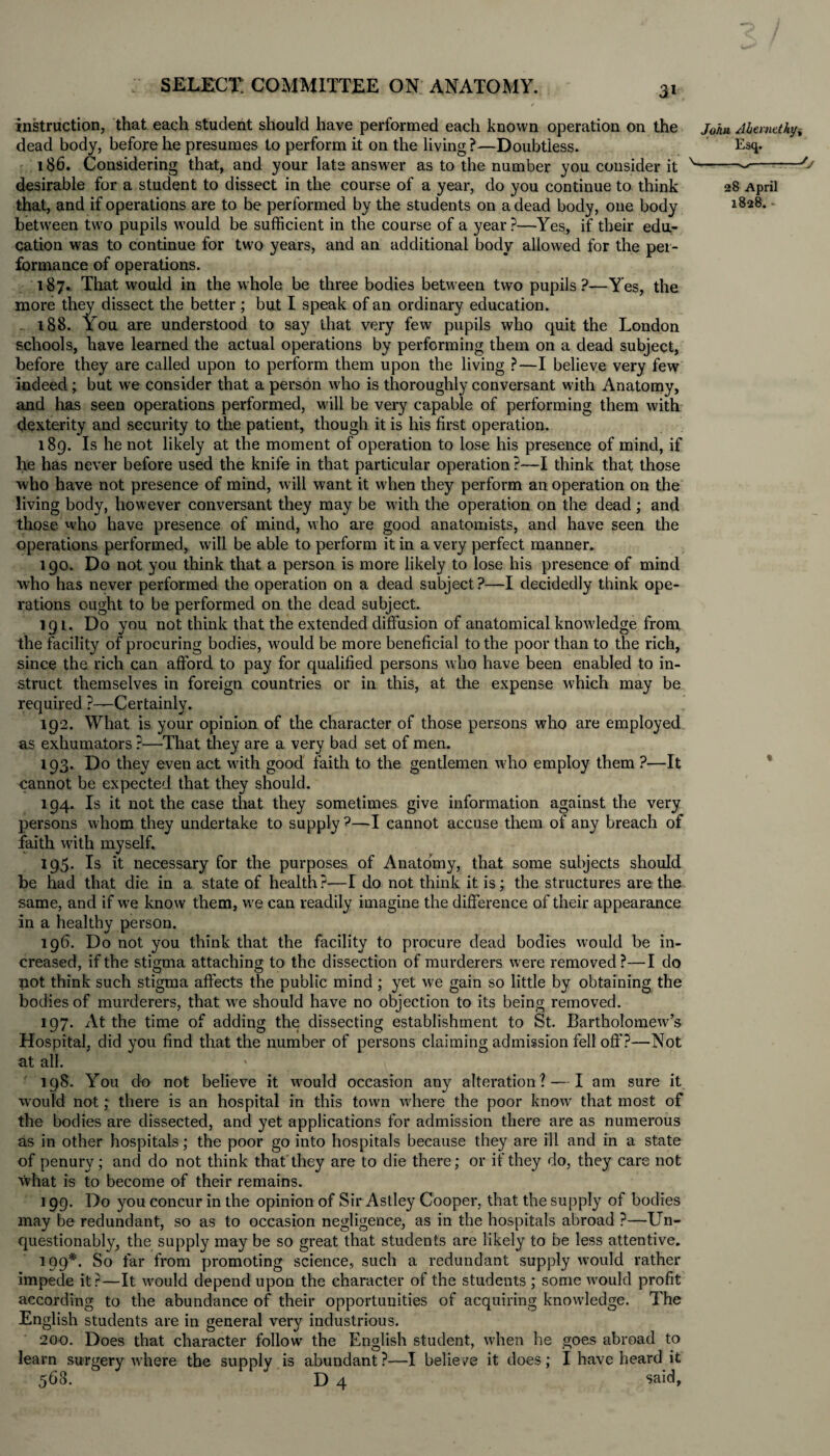 t select: committee on anatomy. 3l f ■»'' instruction, that each student should have performed each known operation on the j0hu Ahemtthy, dead body, before he presumes to perform it on the living ?—Doubtless. Esq. 186. Considering that, and your late answer as to the number you consider it N-■O desirable for a student to dissect in the course of a year, do you continue to think 28 April that, and if operations are to be performed by the students on a dead body, one body l828* between two pupils wrould be sufficient in the course of a year?—Yes, if their edu¬ cation w?as to continue for two years, and an additional body allowed for the per¬ formance of operations. 187. That would in the whole be three bodies between two pupils?—Yes, the more they dissect the better; but I speak of an ordinary education. 188. You are understood to say that very few pupils who quit the London schools, have learned the actual operations by performing them on a dead subject, before they are called upon to perform them upon the living ?—I believe very few indeed ; but we consider that a person who is thoroughly conversant with Anatomy, and has seen operations performed, will be very capable of performing them with dexterity and security to the patient, though it is his first operation. 189. Is he not likely at the moment of operation to lose his presence of mind, if he has never before used the knife in that particular operation?—I think that those who have not presence of mind, will want it when they perform an operation on the living body, however conversant they may be with the operation on the dead ; and those who have presence of mind, who are good anatomists, and have seen the operations performed, will be able to perform it in a very perfect manner. 190. Do not you think that a person is more likely to lose his presence of mind who has never performed the operation on a dead subject ?—I decidedly think ope¬ rations ought to be performed on the dead subject. 191. Do you not think that the extended diffusion of anatomical knowledge from the facility of procuring bodies, would be more beneficial to the poor than to the rich, since the rich can afford to pay for qualified persons who have been enabled to in¬ struct themselves in foreign countries or in this, at the expense which may be required ?—Certainly. 192. What is your opinion of the character of those persons who are employed as exhumators ?—That they are a very bad set of men. 193. Do they even act with good faith to the gentlemen who employ them ?—It cannot be expected that they should. 194. Is it not the case that they sometimes give information against the very persons whom they undertake to supply ?—I cannot accuse them of any breach of faith with myself. 195. Is it necessary for the purposes of Anatomy, that some subjects should be had that die in a state of health?-—I do not think it is; the structures are the same, and if we know them, we can readily imagine the difference of their appearance in a healthy person. 196. Do not you think that the facility to procure dead bodies would be in¬ creased, if the stigma attaching to the dissection of murderers were removed?—I do not think such stigma affects the public mind ; yet we gain so little by obtaining the bodies of murderers, that we should have no objection to its being removed. 197. At the time of adding the dissecting establishment to St. Bartholomew’s Hospital, did you find that the number of persons claiming admission fell off?—Not at all. 198. You do not believe it would occasion any alteration? — I am sure it would not; there is an hospital in this town where the poor know that most of the bodies are dissected, and yet applications for admission there are as numerous as in other hospitals; the poor go into hospitals because they are ill and in a state of penury; and do not think that they are to die there; or if they do, they care not what is to become of their remains. 199. Do you concur in the opinion of Sir Astley Cooper, that the supply of bodies may be redundant, so as to occasion negligence, as in the hospitals abroad ?—Un¬ questionably, the supply may be so great that students are likely to be less attentive. 199*. So far from promoting science, such a redundant supply would rather impede it?—It would depend upon the character of the students ; some would profit according to the abundance of their opportunities of acquiring knowledge. The English students are in general very industrious. 200. Does that character follow the English student, when he goes abroad to learn surgery where the supply is abundant?—I believe it does; I have heard it 568. D 4 said,