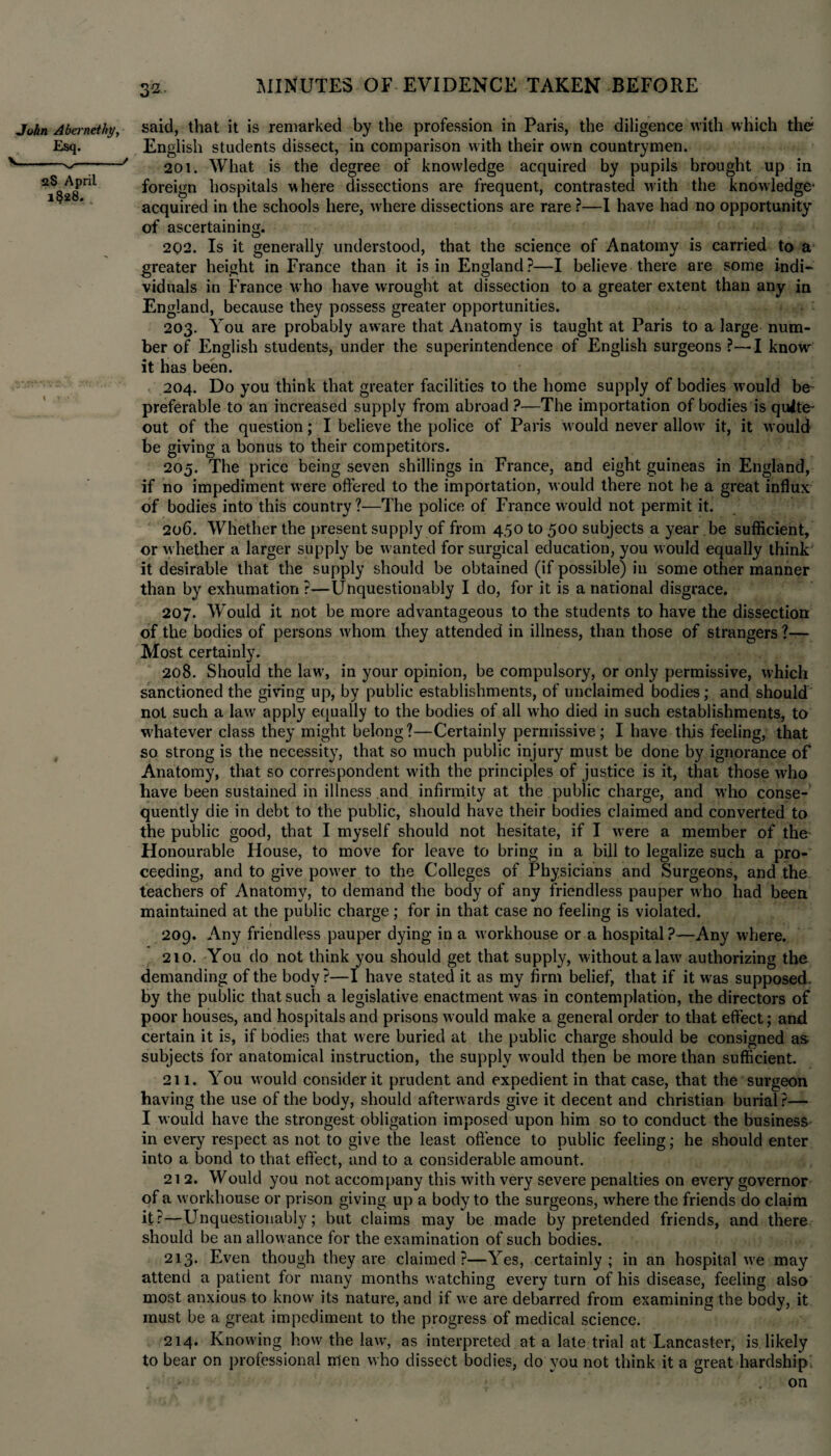 John Abcrnethy, Esq. >-s,-' aS April 1§28. said, that it is remarked by the profession in Paris, the diligence with which the? English students dissect, in comparison with their own countrymen. 201. What is the degree of knowledge acquired by pupils brought up in foreign hospitals where dissections are frequent, contrasted with the knowledge* acquired in the schools here, where dissections are rare ?—I have had no opportunity of ascertaining. 2Q2. Is it generally understood, that the science of Anatomy is carried to a greater height in France than it is in England ?—I believe there are some indi¬ viduals in France who have wrought at dissection to a greater extent than any in England, because they possess greater opportunities. 203. You are probably aw'are that Anatomy is taught at Paris to a large num¬ ber of English students, under the superintendence of English surgeons ?—I know it has been. 204. Do you think that greater facilities to the home supply of bodies w'ould be- preferable to an increased supply from abroad ?—The importation of bodies is quite out of the question; I believe the police of Paris w ould never allows it, it would be giving a bonus to their competitors. 205. The price being seven shillings in France, and eight guineas in England, if no impediment were offered to the importation, would there not be a great influx of bodies into this country?—The police of France would not permit it. 206. Whether the present supply of from 4,50 to 500 subjects a year .be sufficient, or w hether a larger supply be wanted for surgical education, you would equally think it desirable that the supply should be obtained (if possible) in some other manner than by exhumation?—Unquestionably I do, for it is a national disgrace. 207. Would it not be more advantageous to the students to have the dissection of the bodies of persons whom they attended in illness, than those of strangers ?— Most certainly. 208. Should the lawr, in your opinion, be compulsory, or only permissive, which sanctioned the giving up, by public establishments, of unclaimed bodies; and should not such a law apply equally to the bodies of all who died in such establishments, to whatever class they might belong?—Certainly permissive; I have this feeling, that so strong is the necessity, that so much public injury must be done by ignorance of Anatomy, that so correspondent with the principles of justice is it, that those who have been sustained in illness and infirmity at the public charge, and who conse¬ quently die in debt to the public, should have their bodies claimed and converted to the public good, that I myself should not hesitate, if I were a member of the Honourable House, to move for leave to bring in a bill to legalize such a pro¬ ceeding, and to give powder to the Colleges of Physicians and Surgeons, and the teachers of Anatomy, to demand the body of any friendless pauper who had been maintained at the public charge; for in that case no feeling is violated. 209. Any friendless pauper dying in a workhouse or a hospital?—Any where. 210. You do not think you should get that supply, without a law' authorizing the demanding of the body?—I have stated it as my firm belief, that if it wras supposed, by the public that such a legislative enactment was in contemplation, the directors of poor houses, and hospitals and prisons would make a general order to that effect; and certain it is, if bodies that were buried at the public charge should be consigned as. subjects for anatomical instruction, the supply would then be more than sufficient. 211. You would consider it prudent and expedient in that case, that the surgeon having the use of the body, should afterwards give it decent and Christian burial ?— I would have the strongest obligation imposed upon him so to conduct the business in every respect as not to give the least offence to public feeling; he should enter into a bond to that effect, and to a considerable amount. 212. Would you not accompany this with very severe penalties on every governor of a w orkhouse or prison giving up a body to the surgeons, where the friends do claim it?—Unquestionably; but claims may be made by pretended friends, and there should be an allow ance for the examination of such bodies. 213. Even though they are claimed?—Yes, certainly; in an hospital w'e may attend a patient for many months watching every turn of his disease, feeling also most anxious to know its nature, and if we are debarred from examining the body, it must be a great impediment to the progress of medical science. 214. Knowing how the law, as interpreted at a late trial at Lancaster, is likely to bear on professional men who dissect bodies, clo you not think it a great hardship ' .on