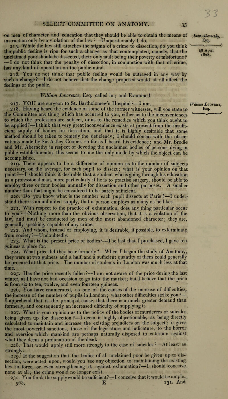 •on men of character and education that they should be able to obtain the means of John Abernethy, instruction only by a violation of the law ?—Unquestionably I do. • Lsq. 215. While the law still attaches the stigma of a crime to dissection, do you think v the public feeling is ripe for such a change as that contemplated, namely, that the unclaimed poor should be dissected, their only fault being their poverty or misfortune ? —I do not think that the penalty of dissection, in conjunction with that of crime, has any kind of operation on the public mind. 216. You do not think that public feeling would be outraged in any way by such a change ?—I do not believe that the change proposed would at all affect the feelings of the public. William Lawrence, Esq. called in; and Examined. 217. YOU are surgeon to St. Bartholomew’s Hospital?—I am. William Lawrence, 218. Having heard the evidence of some of the former witnesses, will you state to Esq- the Committee any thing which has occurred to you, either as to the inconveniences v---/ to which the profession are subject, or as to the remedies which you think ought to be applied ?—I think that very great inconvenience exists at present from the insuffi¬ cient supply of bodies for dissection, and that it is highly desirable that some method should be taken to remedy the deficiency; I should concur with the obser¬ vations made by Sir Astley Cooper, so far as I heard his evidence; and Mr. Brodie and Mr. Abernethy in respect of devoting the unclaimed bodies of persons dying in public establishments; this seems to me the only mode by which the object can be accomplished. 219. There appears to be a difference of opinion as to the number of subjects necessary, on the average, for each pupil to dissect; what is your opinion on that point ?—I should think it desirable that a student who is going through his education as a professional man, more particularly if he is to practise surgery, should be able to employ three or four bodies annually for dissection and other purposes. A smaller number than that might be considered to be barely sufficient. 220. Do you know what is the number each pupil dissects at Paris ?—I under¬ stand there is an unlimited supply, that a person employs as many as he likes. 221. With respect to the practice of exhumation, does any thing particular occur to you?—Nothing more than the obvious observation, that it is a violation of the lawr, and must be conducted by men of the most abandoned character; they are, generally speaking, capable of any crime. 222. And whom, instead of employing, it is desirable, if possible, to exterminate from society?—Undoubtedly. 223. What is the present price of bodies?—The last that I purchased, I gave ten guineas a piece for. 224. What price did they bear formerly ?—When I began the study of Anatomy, they were at two guineas and a half, and a sufficient quantity of them could generally be procured at that price. The number of students in London w^as much less at that time. 225. Has the price recently fallen?—I am not awfare of the price during the last winter, as I have not had occasion to go into the market; but 1 believe that the price is from six to ten, twelve, and even fourteen guineas. 226. You have enumerated, as one of the causes of the increase of difficulties, the increase of the number of pupils in London ; what other difficulties strike you ?— I apprehend that is the principal cause, that there is a much greater demand than formerly, and consequently an increased difficulty of supplying it. 227. What is your opinion as to the policy of the bodies of murderers or suicides being given up for dissection ?—I deem it highly objectionable, as being directly calculated to maintain and increase the existing prejudices on the subject; it gives the most powerful sanctions, those of the legislature and judicature, to the horror and aversion which mankind are perhaps naturally disposed to entertain against what they deem a profanation of the dead. 228. That would apply still more strongly to the case of suicides ?—At least as strongly. 229. * If the suggestion that, the bodies of all unclaimed poor be given up to dis¬ section, were acted upon, would you see any objection to maintaining the existing law in force, or even strengthening it, against exhumation r—I should conceive none at all; the crime would no longer exist. 230. You think the supply wrould be sufficient?—I conceive that it would be ample. 568. E 131* And 28 April 1828.