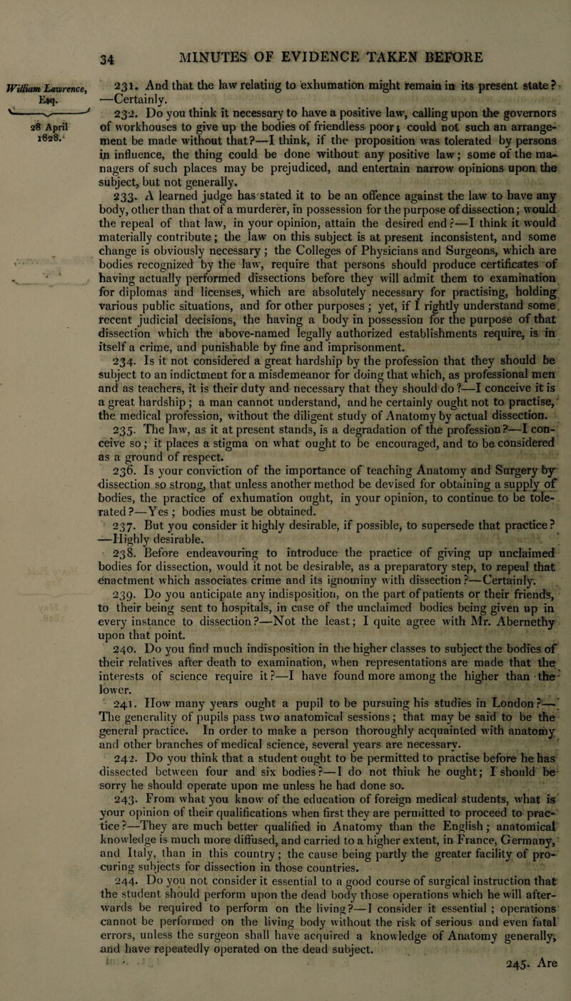 William Lawrence, 28 April 1828.1 34 MINUTES OF EVIDENCE TAKEN BEFORE 231. And that the law relating to exhumation might remain in its present state ? —Certainly. •/ 232. Do you think it necessary to have a positive law, calling upon tire governors of workhouses to give up the bodies of friendless poor j could not such an arrange¬ ment be made without that?—I think, if the proposition was tolerated by persons in influence, the thing could be done without any positive law; some of the ma¬ nagers of such places may be prejudiced, and entertain narrow opinions upon the subject, but not generally. 233. A learned judge has stated it to be an offence against the law to have any body, other than that of a murderer, in possession for the purpose of dissection; would the repeal of that law, in your opinion, attain the desired end r—I think it would materially contribute; the law on this subject is at present inconsistent, and some change is obviously necessary ; the Colleges of Physicians and Surgeons, which are bodies recognized by the law, require that persons should produce certificates of having actually performed dissections before they will admit them to examination for diplomas and licenses, which are absolutely necessary for practising, holding various public situations, and for other purposes ; yet, if I rightly understand some, recent judicial decisions, the having a body in possession for the purpose of that dissection which the above-named legally authorized establishments require, is in itself a crime, and punishable by fine and imprisonment. 234. Is it not considered a great hardship by the profession that they should be subject to an indictment for a misdemeanor for doing that which, as professional men and as teachers, it is their duty and necessary that they should do ?—I conceive it is a great hardship ; a man cannot understand, and he certainly ought not to practise, the medical profession, without the diligent study of Anatomy by actual dissection. 235. The law^, as it at present stands, is a degradation of the profession?—I con¬ ceive so ; it places a stigma on what ought to be encouraged, and to be considered as a ground of respect. 236. Is your conviction of the importance of teaching Anatomy and Surgery by dissection so strong, that unless another method be devised for obtaining a supply of bodies, the practice of exhumation ought, in your opinion, to continue to be tole¬ rated ?—Y es ; bodies must be obtained. 237. But you consider it highly desirable, if possible, to supersede that practice? —Highly desirable. 238. Before endeavouring to introduce the practice of giving up unclaimed bodies for dissection, would it not be desirable, as a preparatory step, to repeal that enactment which associates crime and its ignominy with dissection?—Certainly. 239. Do you anticipate any indisposition, on the part of patients or their friends, to their being sent to hospitals, in case of the unclaimed bodies being given up in every instance to dissection?—Not the least; I quite agree with Mr. Abernethy upon that point. 240. Do you find much indisposition in the higher classes to subject the bodies of their relatives after death to examination, when representations are made that the interests of science require it?—I have found more among the higher than the lower. 241. IIow many years ought a pupil to be pursuing his studies in London?—' The generality of pupils pass two anatomical sessions; that may be said to be the general practice. In order to make a person thoroughly acquainted writh anatomy and other branches of medical science, several years are necessary. 242. Do you think that a student ought to be permitted to practise before he has dissected between four and six bodies?—I do not thiuk he ought; I should be sorry he should operate upon me unless he had done so. 243. From what you know of the education of foreign medical students, what is your opinion of their qualifications w'hen first they are permitted to proceed to prac¬ tice?—They are much better qualified in Anatomy than the English; anatomical knowledge is much more diffused, and carried to a higher extent, in France, Germany, and Italy, than in this country; the cause being partly the greater facility of pro¬ curing subjects for dissection in those countries. 244. Do you not consider it essential to a good course of surgical instruction that the student should perform upon the dead body those operations which he wall after¬ wards be required to perform on the living?—I consider it essential ; operations cannot be performed on the living body without the risk of serious and even fatal errors, unless the surgeon shall have acquired a knowledge of Anatomy generally, arid have repeatedly operated on the dead subject. 245. Are