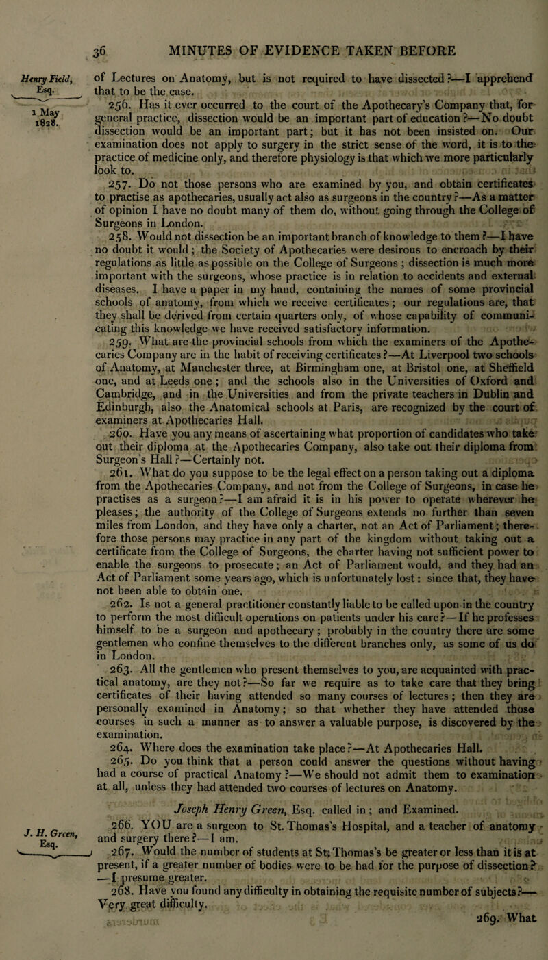 Henry Field, Esq. \-^_' 1 May 1828. f .’1 J. jF7. Green, 36 MINUTES OF EVIDENCE TAKEN BEFORE of Lectures on Anatomy, but is not required to have dissected ?—I apprehend that to be the case. 256. Has it ever occurred to the court of the Apothecary’s Company that, for general practice, dissection would be an important part of education?—No doubt dissection would be an important part; but it has not been insisted on. Our examination does not apply to surgery in the strict sense of the word, it is to the practice of medicine only, and therefore physiology is that which we more particularly look to. 257. Do not those persons who are examined by you, and obtain certificates to practise as apothecaries, usually act also as surgeons in the country ?—As a matter of opinion I have no doubt many of them do, w ithout going through the College of Surgeons in London. 258. Would not dissection be an important branch of knowledge to them ?—I have no doubt it would ; the Society of Apothecaries were desirous to encroach by their regulations as little as possible on the College of Surgeons ; dissection is much more important wuth the surgeons, whose practice is in relation to accidents and external diseases. I have a paper in my hand, containing the names of some provincial schools of anatomy, from which we receive certificates; our regulations are, that they shall be derived from certain quarters only, of whose capability of communi¬ cating this knowledge we have received satisfactory information. 259. What are the provincial schools from which the examiners of the Apothe¬ caries Company are in the habit of receiving certificates?—At Liverpool two schools of Anatomy, at Manchester three, at Birmingham one, at Bristol one, at Sheffield one, and at Leeds one; and the schools also in the Universities of Oxford and Cambridge, and in the Universities and from the private teachers in Dublin and Edinburgh, also the Anatomical schools at Paris, are recognized by the court of examiners at Apothecaries Hall. 2C0. Have you any means of ascertaining what proportion of candidates wdio take out their diploma at the Apothecaries Company, also take out their diploma from Surgeon’s Hall ?—Certainly not. 261. What do you suppose to be the legal effect on a person taking out a diploma from the Apothecaries Company, and not from the College of Surgeons, in case he practises as a surgeon ?—I am afraid it is in his power to operate wherever he pleases; the authority of the College of Surgeons extends no further than seven miles from London, and they have only a charter, not an Act of Parliament; there¬ fore those persons may practice in any part of the kingdom without taking out a certificate from the College of Surgeons, the charter having not sufficient power to enable the surgeons to prosecute; an Act of Parliament would, and they had an Act of Parliament some years ago, which is unfortunately lost: since that, they have- not been able to obtain one. 262. Is not a general practitioner constantly liable to be called upon in the country to perform the most difficult operations on patients under his care?—If he professes himself to be a surgeon and apothecary; probably in the country there are some gentlemen who confine themselves to the different branches only, as some of us do in London. 263. All the gentlemen who present themselves to you, are acquainted with prac¬ tical anatomy, are they not?—So far we require as to take care that they bring certificates of their having attended so many courses of lectures; then they are personally examined in Anatomy; so that whether they have attended those courses in such a manner as to answer a valuable purpose, is discovered by the examination. 264. Where does the examination take place?—At Apothecaries Hall. 265. Do you think that a person could answer the questions without having had a course of practical Anatomy ?—We should not admit them to examination at all, unless they had attended two courses of lectures on Anatomy. Joseph Henry Green, Esq. called in; and Examined. 266. YOU are a surgeon to St. Thomas's Hospital, and a teacher of anatomy and surgery there ?—I am. 0 j 267. Would the number of students at SuThomas’s be greater or less than it is at present, if a greater number of bodies were to be had for the purpose of dissection? —I presume greater. i: 268. Have you found any difficulty in obtaining the requisite number of subjects?— Very great difficulty. 269. What