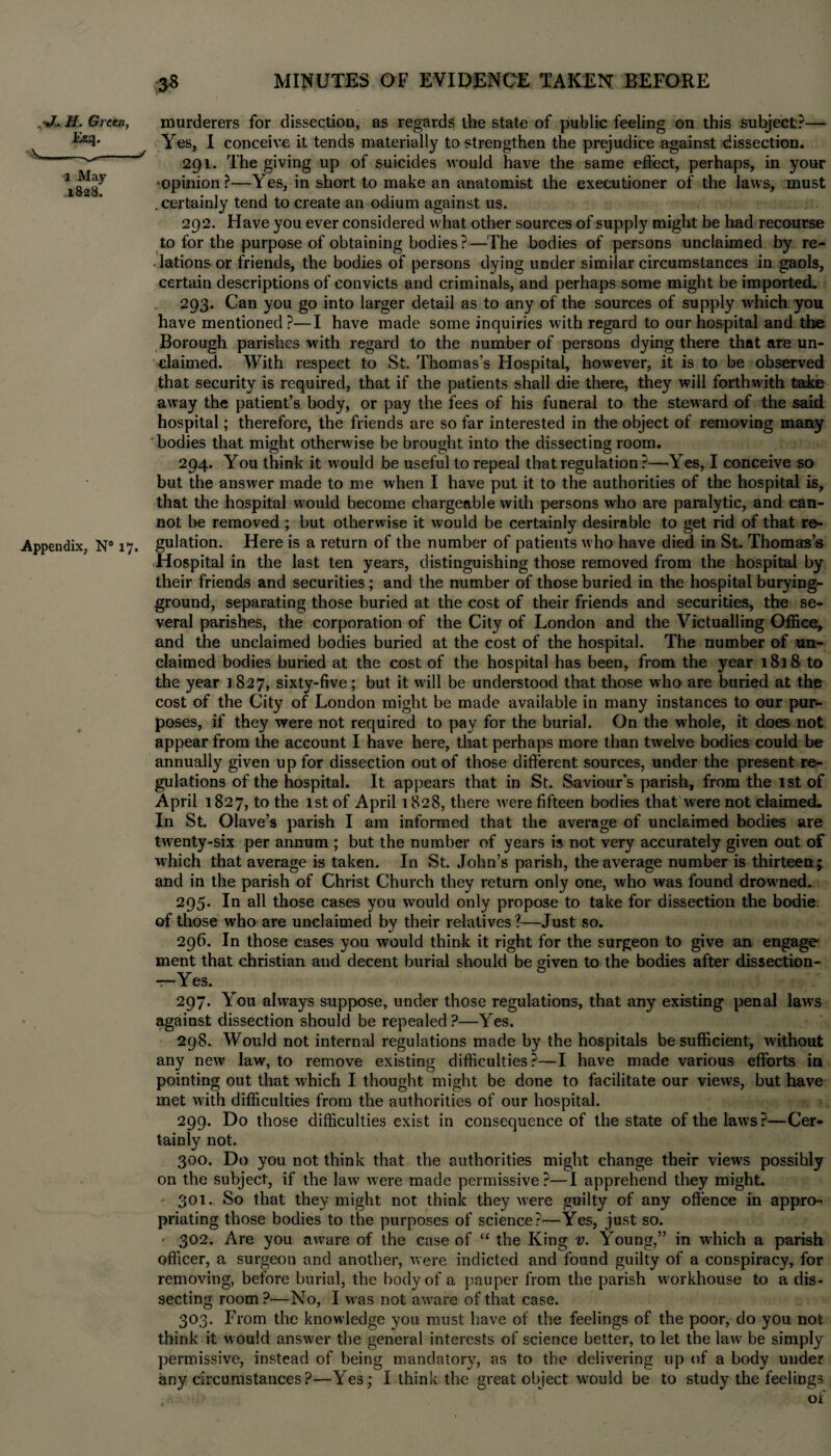 •J, U. Green, Esq. '■*»_._/ 1 May .1828. Appendix, N8 17. murderers for dissection, as regards the state of public feeling on this subject?— Yes, I conceive it tends materially to strengthen the prejudice against dissection. 291. The giving up of suicides would have the same effect, perhaps, in your opinion?—Yes, in short to make an anatomist the executioner of the laws, must . certainly tend to create an odium against us. 292. Have you ever considered what other sources of supply might be had recourse to for the purpose of obtaining bodies?—The bodies of persons unclaimed by re- .lations or friends, the bodies of persons dying under similar circumstances in gaols, certain descriptions of convicts and criminals, and perhaps some might be imported. 293. Can you go into larger detail as to any of the sources of supply which you have mentioned?—I have made some inquiries with regard to our hospital and the Borough parishes with regard to the number of persons dying there that are un¬ claimed. With respect to St. Thomas's Hospital, however, it is to be observed that security is required, that if the patients shall die there, they will forthwith take away the patient’s body, or pay the fees of his funeral to the steward of the said hospital; therefore, the friends are so far interested in the object of removing many bodies that might otherwise be brought into the dissecting room. 294. You think it would be useful to repeal that regulation ?—Yes, I conceive so but the answer made to me when I have put it to the authorities of the hospital is, that the hospital would become chargeable with persons who are paralytic, and can¬ not be removed ; but otherwise it would be certainly desirable to get rid of that re¬ gulation. Here is a return of the number of patients who have died in St. Thomas’s Hospital in the last ten years, distinguishing those removed from the hospital by their friends and securities; and the number of those buried in the hospital burying- ground, separating those buried at the cost of their friends and securities, the se¬ veral parishes, the corporation of the City of London and the Victualling Office, and the unclaimed bodies buried at the cost of the hospital. The number of un¬ claimed bodies buried at the cost of the hospital has been, from the year 1818 to the year 1827, sixty-five; but it will be understood that those who are buried at the cost of the City of London might be made available in many instances to our pur¬ poses, if they were not required to pay for the burial. On the whole, it does not appear from the account I have here, that perhaps more than twelve bodies could be annually given up for dissection out of those different sources, under the present re¬ gulations of the hospital. It appears that in St. Saviour's parish, from the 1st of April 1827, to the 1st of April 1828, there were fifteen bodies that were not claimed. In St. Olave’s parish I am informed that the average of unclaimed bodies are twenty-six per annum ; but the number of years is not very accurately given out of which that average is taken. In St. John’s parish, the average number is thirteen; and in the parish of Christ Church they return only one, who was found drowmed. 295. In all those cases you would only propose to take for dissection the bodie of those who are unclaimed by their relatives?—Just so. 296. In those cases you would think it right for the surgeon to give an engage ment that Christian and decent burial should be given to the bodies after dissection- 297. You always suppose, under those regulations, that any existing penal law's against dissection should be repealed?—Yes. 298. Would not internal regulations made by the hospitals be sufficient, without any new law, to remove existing difficulties?—I have made various efforts in pointing out that which I thought might be done to facilitate our views, but have met with difficulties from the authorities of our hospital. 299. Do those difficulties exist in consequence of the state of the law's?—Cer¬ tainly not. 300. Do you not think that the authorities might change their view's possibly on the subject, if the law were made permissive?—I apprehend they might. 301. So that they might not think they were guilty of any offence in appro¬ priating those bodies to the purposes of science?—Yes, just so. ' 302. Are you aware of the case of “ the King v. Young,” in which a parish officer, a surgeon and another, were indicted and found guilty of a conspiracy, for removing, before burial, the body of a pauper from the parish workhouse to a dis¬ secting room?—No, I was not aware of that case. 303. From the knowledge you must have of the feelings of the poor, do you not think it would answer the general interests of science better, to let the law be simply permissive, instead of being mandatory, as to the delivering up of a body under any circumstances?—Yes; I think the great object vrould be to study the feelings of