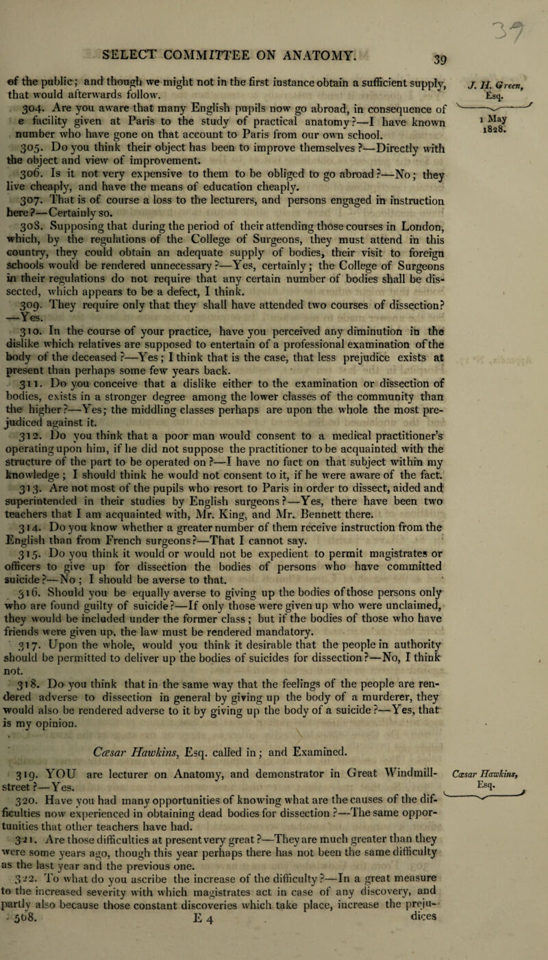 39 of the public; and though we might not in the first instance obtain a sufficient supply, that would afterwards follow. 304. Are you aware that many English pupils now go abroad, in consequence of e facility given at Paris to the study of practical anatomy?—I have known number who have gone on that account to Paris from our own school. 305. Do you think their object has been to improve themselves ?—Directly with the object and view of improvement. 306. Is it not very expensive to them to be obliged to go abroad?—No; they live cheaply, and have the means of education cheaply. 307. That is of course a loss to the lecturers, and persons engaged in instruction here ?—Certaiulv so. •/ 30S. Supposing that during the period of their attending those courses in London, which, by the regulations of the College of Surgeons, they must attend in this country, they could obtain an adequate supply of bodies, their visit to foreign schools would be rendered unnecessary?—Yes, certainly; the College of Surgeons in their regulations do not require that any certain number of bodies shall be dis¬ sected, which appears to be a defect, I think. 309. They require only that they shall have attended two courses of dissection? —Yes. 310. In the course of your practice, have you perceived any diminution in the dislike which relatives are supposed to entertain of a professional examination of the body of the deceased ?—Yes ; I think that is the case, that less prejudice exists at present than perhaps some few years back. 311. Do you conceive that a dislike either to the examination or dissection of bodies, exists in a stronger degree among the lower classes of the community than the higher?—Yes; the middling classes perhaps are upon the whole the most pre¬ judiced against it. 312. Do you think that a poor man would consent to a medical practitioner’s operating upon him, if he did not suppose the practitioner to be acquainted with the structure of the part to be operated on ?—I have no fact on that subject within my knowledge ; I should think he would not consent to it, if he were aware of the fact. 313. Are not most of the pupils who resort to Paris in order to dissect, aided and superintended in their studies by English surgeons?—Yes, there have been two teachers that I am acquainted with, Mr. King, and Mr. Bennett there. 314. Do you know whether a greater number of them receive instruction from the English than from French surgeons?—That I cannot say. 315. Do you think it would or would not be expedient to permit magistrates or officers to give up for dissection the bodies of persons who have committed suicide?—No ; I should be averse to that. 316. Should you be equally averse to giving up the bodies of those persons only who are found guilty of suicide?—If only those were given up who were unclaimed, they would be included under the former class; but if the bodies of those who have friends were given up, the law must be rendered mandatory. 317. Upon the whole, would you think it desirable that the people in authority should be permitted to deliver up the bodies of suicides for dissection?—No, I think not. 31 8. Do you think that in the same way that the feelings of the people are ren¬ dered adverse to dissection in general by giving up the body of a murderer, they would also be rendered adverse to it by giving up the body of a suicide ?—Yes, that is my opinion. CcEsar Hawkins, Esq. called in; and Examined. 319. YOU are lecturer on Anatomy, and demonstrator in Great Windmill- street?—Yes. 320. Have you had many opportunities of knowing what are the causes of the dif- Acuities now experienced in obtaining dead bodies for dissection ?—The same oppor¬ tunities that other teachers have had. 3 -21. Are those difficulties at present very great ?—They are much greater than they were some years ago, though this year perhaps there has not been the same difficulty as the last year and the previous one. 322. To what do you ascribe the increase of the difficulty?—In a great measure to the increased severity with which magistrates act in case of any discovery, and partly also because those constant discoveries which take place, increase the preju- - 568. E 4 dices