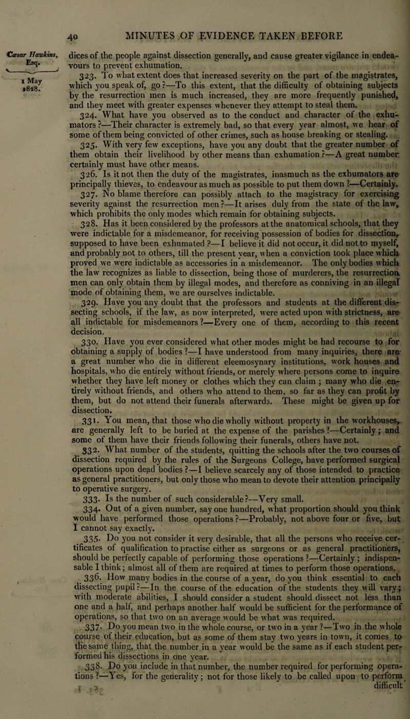 Ccesar Hawkins„ Esq. V__J 1 May *828. dices of the people against dissection generally, and cause greater vigilance in endea¬ vours to prevent exhumation. 323. To what extent does that increased severity on the part of the magistrates, which you speak of, go ?—To this extent, that the difficulty of obtaining subjects by the resurrection men is much increased, they are more frequently punished, and they meet with greater expenses whenever they attempt to steal them. 324. What have you observed as to the conduct and character of the exhu- mators ?—Their character is extremely bad, so that every year almost, we hear of some of them being convicted of other crimes, such as house breaking or stealing. 325. With very few exceptions, have you any doubt that the greater number of them obtain their livelihood by other means than exhumation ?—A great number, certainly must have other means. 326. Is it not then the duty of the magistrates, inasmuch as the exhumators are principally thieves, to endeavour as much as possible to put them down ?—Certainly. 327. No blame therefore can possibly attach to the magistracy for exercising severity against the resurrection men?—It arises duly from the state of the law, which prohibits the only modes which remain for obtaining subjects. 328. Has it been considered by the professors at the anatomical schools, that they wrere indictable for a misdemeanor, for receiving possession of bodies for dissect.ionr supposed to have been exhumated ?—I believe it did not occur, it did not to myself, and probably not to others, till the present year, when a conviction took place which proved we were indictable as accessories in a misdemeanor. The only bodies which the law recognizes as liable to dissection, being those of murderers, the resurrectioa men can only obtain them by illegal modes, and therefore as conniving in an illegal mode of obtaining them, we are ourselves indictable. 329. Have you any doubt that the professors and students at the different dis¬ secting schools, if the lawT, as now interpreted, were acted upon with strictness, are- all indictable for misdemeanors ?—Every one of them, according to this recent decision, 330. Have you ever considered what other modes might be had recourse to for obtaining a supply of bodies ?—I have understood from many inquiries, there are a great number who die in different eleemosynary institutions, work houses and hospitals, who die entirely without friends, or merely where persons come to inquire whether they have left money or clothes which they can claim ; many who die en¬ tirely without friends, and others w’ho attend to them, so far as they can profit by them, but do not attend their funerals afterwards. These might be given up for dissection. 331. You mean, that those who die wholly without property in the workhouses* are generally left to be buried at the expense of the parishes?—Certainly; and some of them have their friends following their funerals, others have not. 332. What number of the students, quitting the schools after the two courses of dissection required by the rules of the Surgeons College, have performed surgical operations upon dead bodies ?—I believe scarcely any of those intended to practice as general practitioners, but only those who mean to devote their attention principally to operative surgery. 333. Is the number of such considerable?—Very small. 334. Out of a given number, say one hundred, what proportion should you think would have performed those operations ?—Probably, not above four or five, but I cannot say exactly. ... , 335. Do you not consider it very desirable, that all the persons who receive cer¬ tificates of qualification to practise either as surgeons or as general practitioners, should be perfectly capable of performing those operations ?—Certainly ; indispen¬ sable I think; almost all of them are required at times to perform those operations. 336. How many bodies in the course of a year, do you think essential to each dissecting pupil?—In the course of the education of the students they will vary; with moderate abilities, I should consider a student should dissect not less than one and a half, and perhaps another half would be sufficient for the performance of operations, so that two on an average would be what was required. 337* Do you mean two in the whole course, or two in a year ?—Two in the whole course of their education, but as some of them stay two years in town, it comes to the same thing, that the number in a year w'ould be the same as if each student per¬ formed his dissections in one year. 338. Do you include in that number, the number required for performing opera¬ tions ?—Yes, for the generality; not for those likely to be called upon to perform difficult