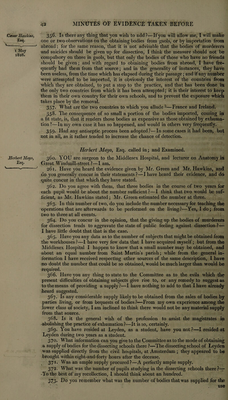 Ceesar Hawkins, Esq. \ _ l May 1828. 356. Is there any thing that you wish to add ?—If you will allow me, I will make one or two observations on the obtaining bodies from gaols, or by importation from abroad: for the same reason, that it is not advisable that the bodies of murderers and suicides should be given up for dissection, I think the measure should not be compulsory on those in gaols, but that only the bodies of those who have no friends should be given; and with regard to obtaining bodies from abroad, I have fre¬ quently had them from that source; and in the generality of instances, they have been useless, from the time which has elapsed during their passage; and if any number were attempted to be imported, it is obviously the interest of the countries from which they are obtained, to put a stop to the practice, and that has been done in the only two countries from which it has been attempted; it is their interest to keep them in their ow n country for their ow n schools, and to prevent the exposure which takes place by the removal. 357. What are the two countries to which you allude ?—France and Ireland. 358. The consequence of so small a portioii of the bodies imported, coming in a fit state, is, that it renders those bodies as expensive as those obtained by exhuma¬ tion ?—In my own case it has so happened, and would in others very frequently. 359. Had any antiseptic process been adopted?— In some cases it had been, but not in all, as it rather tended to increase the chance of detection. Herbert Mayo, Esq. Hei'bert Mayo, Esq. called in; and Examined. 3C0. YOU are surgeon to the Middlesex Hospital, and lecturer on Anatomy in Great Windmill-street?—I am. 261. Have you heard the evidence given by Mr. Green and Mr. Hawkins, and do you generally concur in their statements ?-—I have heard their evidence, and do quite concur in that which they have stated. 362. Do you agree with thent, that three bodies in the course of two years for each pupil would be about the number sufficient?—I think that two would be suf¬ ficient, as Mr. Hawkins stated; Mr. Green estimated the number at three. 363. In this number of two, do you include the number necessary for teaching the operations that are afterwards to be performed on the living?—Yes, Ido; from two to three at all events. 364. Do you concur in the opinion, that the giving up the bodies of murderers for dissection tends to aggravate the state of public feeling against dissection ?— I have little doubt that that is the case. 365. Have you any data as to the number of subjects that might be obtained from the w'orkhouses ?—I have very few data that I have acquired myself; but from the Middlesex Hospital I happen to know that a small number may be obtained, and about an equal number from Saint Martin's parish; while from the general in¬ formation I have received respecting other sources of the same description, I have no doubt the number that could be so obtained, would be much larger than would be required. 366. Have you any thing to state to the Committee as to the evils which the present difficulties of obtaining subjects give rise to, or any remedy to suggest as to the means of providing a supply?—I have nothing to add to that I have already heard suggested. 367. Is any considerable supply likely to be obtained from the sales of bodies by parties living, or from bequests of bodies?—From my own experience among the lower class of society, I am inclined to think there would not be any material supply from that source. 368. Is it the general wish of the profession to assist the magistrates in • abolishing the practice of exhumation?—It is so, certainly. 369. You have resided at Leyden, as a student, have you not?—I resided at Leyden during two years as a student. 370. What information can you give to the Committee as to the mode of obtaining a supply of bodies for the dissecting schools there ?—The dissecting school of Leyden was supplied directly from the civil hospitals, at Amsterdam; they appeared to be brought within eight-and-forty hours after the decease. 371. Was an ample supply procured?—A perfectly ample supply. 372. What was the number of pupils studying in the dissecting schools there?—— -To the best of my recollection, I should think about an hundred. 373. Do you remember what was the number of bodies that was supplied for the ? ~ use