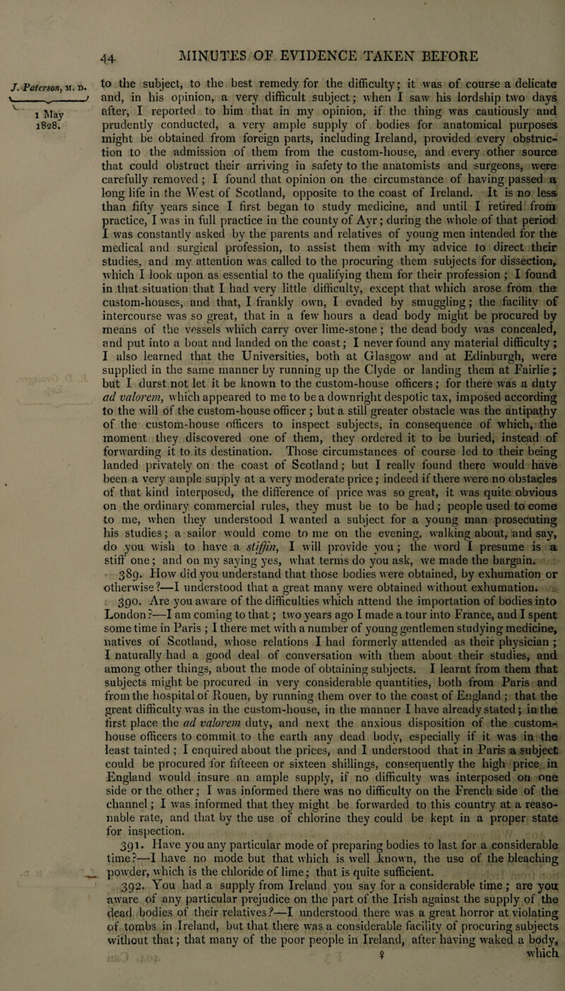 J. Paterson, M. D. v--> l T4ay 1828. to the subject, to the best remedy for the difficulty; it was of course a delicate and, in his opinion, a very difficult subject; when I saw his lordship two days after, I reported to him that in my opinion, if the thing was cautiously and prudently conducted, a very ample supply of bodies for anatomical purposes might be obtained from foreign parts, including Ireland, provided every obstruc¬ tion to the admission of them from the custom-house, and every other source that could obstruct their arriving in safety to the anatomists and surgeons, were carefully removed ; I found that opinion on the circumstance of having passed a long life in the West of Scotland, opposite to the coast of Ireland. It is no less than fifty years since I first began 1o study medicine, and until I retired from practice, I was in full practice in the county of Ayr; during the whole of that period I was constantly asked by the parents and relatives of young men intended for the medical and surgical profession, to assist them with my advice to direct their studies, and my attention was called to the procuring them subjects for dissection, which I look upon as essential to the qualifying them for their profession; I found in that situation that I had very little difficulty, except that which arose from the custom-houses, and that, I frankly own, I evaded by smuggling; the facility of intercourse was so great, that in a few hours a dead body might be procured by means of the vessels which carry over lime-stone; the dead body was concealed, and put into a boat and landed on the coast; I never found any material difficulty; I also learned that the Universities, both at Glasgow and at Edinburgh, were supplied in the same manner by running up the Clyde or landing them at Fairlie ; but I durst not let it be known to the custom-house officers; for there w’as a duty ad valorem, which appeared to me to be a downright despotic tax, imposed according to the will of the custom-house officer ; but a still greater obstacle was the antipathy of the custom-house officers to inspect subjects, in consequence of which, the moment they discovered one of them, they ordered it to be buried, instead of forwarding it to its destination. Those circumstances of course led to their being landed privately on the coast of Scotland; but I really found there would have been a very ample supply at a very moderate price; indeed if there were no obstacles of that kind interposed, the difference of price was so great, it was quite obvious on the ordinary commercial rules, they must be to be had; people used to come to me, v'hen they understood I wanted a subject for a young man prosecuting his studies; a sailor would come to me on the evening, walking about, and say, do you wish to have a stiff in, I will provide you; the word I presume is a stiff one; and on my saying yes, what terms do you ask, we made the bargain. 389. How did you understand that those bodies were obtained, by exhumation or otherwise?—I understood that a great many were obtained without exhumation. 390. Are you aware of the difficulties w’hich attend the importation of bodies into London ?—I am coming to that; two years ago I made a tour into France, and I spent some time in Paris ; I there met with a number of young gentlemen studying medicine, natives of Scotland, whose relations I had formerly attended as their physician ; I naturally had a good deal of conversation with them about their studies, and among other things, about the mode of obtaining subjects. I learnt from them that subjects might be procured in very considerable quantities, both from Paris and from the hospital of Rouen, by running them over to the coast of England ; that the great difficulty was in the custom-house, in the manner I have already stated ; in the rirst place the ad valorem duty, and next the anxious disposition of the custom¬ house officers to commit to the earth any dead body, especially if it was in the least tainted ; I enquired about the prices, and I understood that in Paris a subject could be procured for fifteeen or sixteen shillings, consequently the high price in England would insure an ample supply, if no difficulty was interposed on one side or the other; I was informed there was no difficulty on the French side of the channel; I w’as informed that they might be forwarded to this country at a reaso¬ nable rate, and that by the use of chlorine they could be kept in a proper state for inspection. 391. Have you any particular mode of preparing bodies to last for a considerable time?—I have no mode but that which is well known, the use of the bleaching pow’der, which is the chloride of lime; that is quite sufficient. 392. You had a supply from Ireland 3am say for a considerable time ; are you: aware of any particular prejudice on the part of the Irish against the supply of the dead bodies of their relatives?—I understood there w’as a great horror at violating of tombs in Ireland, but that there was a considerable facility of procuring subjects without that; that many of the poor people in Ireland, after having w'aked a body, , , .,% w’hich