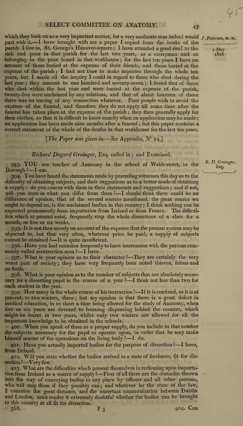 which they look on as a very important matter, for a very moderate sum indeed would j patcrson, m. d. part with it.—I have brought with me a paper I copied from the books of the parish I live in, St. George’s Hanover-square ; I have attended a good deal to the sick and poor in that parish for the last two years, as a vestryman and as belonging to the poor board in that workhouse ; for the last ten years I have an account of those buried at the expense of their friends, and those buried at the expense of the parish ; I had not time to make inquiries through the whole ten years, but I made all the inquiry I could in regard to those who died during the Inst year ; they amount to one hundred and seventy-seven ; 1 found that of those who died within the last year and were buried at the expense of the parish, twenty-five were unclaimed by any relations, and that of about fourteen of those there was no tracing of any connection whatever. Poor people wish to avoid the expense of the funeral, and therefore they do not apply till some time after the funeral has taken place at the expense of the parish; they then generally apply for their clothes, so that it is difficult to know exactly when an application may be made ; an application has been made nine months after a funeral; but this paper contains a correct statement of the whole of the deaths in that w'orkhouse for the last ten years. [The Paper was given in.—See Appendix, N° 24.] Richard Dugard Grainger, Esq. called in ; and Examined. 393. YOU are teacher of Anatomy in the school of Webb-street, in the R' D'JdRa!°e> Borough?—lam. ' >/i  \_^ 394. You have heard the statements made by preceding witnesses this day as to the difficulty of obtaining subjects, and their suggestions as to a better mode of obtaining a supply : do you concur with them in their statements and suggestions; and if not, will you state in what you differ from them ?—I should think there could be no difference of opinion, that of the several sources mentioned, the great source we ought to depend on, is the unclaimed bodies in this country; I think nothing can be expected permanently from importation from Ireland or from France. The difficul¬ ties which at present exist, frequently stop the whole dissections of a class for a month, or five or six weeks. 395. It is not then merely on account of the expense that the present system may be objected to, but that very often, whatever price be paid, a supply of subjects cannot be obtained ?—It is quite insufficient. 396. Have you had occasion frequently to have intercourse with the persons com¬ monly called resurrection men ?—I have. 397. What is your opinion as to their character?—They are certainly the very worst part of society; they have very frequently been noted thieves, felons and so forth. 398. What is your opinion as to the number of subjects that are absolutely neces¬ sary for a dissecting pupil in the course of a year ?—I think not less than two for each student in the year. 399. How many in the whole course of his instruction ?—If it is confined, as it is at present, to two winters, three ; but my opinion is that there is a great defect in medical education, in so short a time being allowed for the study of Anatomy, when five or six years are devoted to learning dispensing behind the counter, which might be learnt in two years, whilst only two winters are allowed for all the important knowledge to be obtained in the schools. 400. When you speak of three as a proper supply, do you include in that number the subjects necessary for the pupil to operate upon, in order that he may make himself master of the operations on the living body ?—1 do. 401. Have you actually imported bodies for the purpose of dissection?—I have, from Ireland. 402. Will you state whether the bodies arrived in a state of freshness, fit for dis¬ section ?—Very few. 403. What are the difficulties which present themselves in reckoning upon importa¬ tion from Ireland as a source of supply?—First of all there are the obstacles thrown into the way of conveying bodies to any place by officers and all other persons, who will stop them if they possibly can; and whatever be the state of the law, I conceive the great distance, and the uncertain communication between Dublin and London, must render it extremely doubtful whether the bodies can be brought to this country at all fit for dissection. * 568. F3 404. Can 1 May 1828