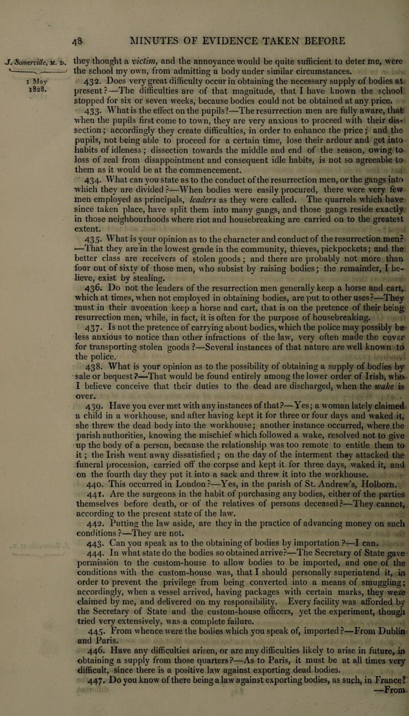 J. Somerville, m. r>. v_ __ , l May 1828. they thought a victim, and the annoyance would be quite sufficient to deter me, were the school my own, from admitting a body under similar circumstances. 432. Does very great difficulty occur in obtaining the necessary supply of bodies at present?—'The difficulties are of that magnitude, that I have known the school stopped for six or seven weeks, because bodies could not be obtained at any price. 433* What is the effect on the pupils?—The resurrection men are fully aware, that: when the pupils first come to town, they are very anxious to proceed with their dis¬ section ; accordingly they create difficulties, in order to enhance the price; and the pupils, not being able to proceed for a certain time, lose their ardour and get into habits of idleness; dissection towards the middle and end of the season, owing to loss of zeal from disappointment and consequent idle habits, is not so agreeable to them as it would be at the commencement. ,s 434. What can you state as to the conduct of the resurrection men, or the gangs into which they are divided ?—When bodies were easily procured, there were very few men employed as principals, leaders as they were called. The quarrels which have since taken place, have split them into many gangs, and those gangs reside exactly in those neighbourhoods where riot and housebreaking are carried on to the greatest extent. 435- What is your opinion as to the character and conduct of the resurrection men? —That they are in the lowest grade in the community, thieves, pickpockets; and the better class are receivers of stolen goods; and there are probably not more than four out of sixty of those men, w ho subsist by raising bodies; the remainder, I be¬ lieve, exist by stealing. 436. Do not the leaders of the resurrection men generally keep a horse and cart, which at times, when not employed in obtaining bodies, are put to other uses?—They must in their avocation keep a horse and cart, that is on the pretence of their being resurrection men, w hile, in fact, it is often for the purpose of housebreaking. 437. Is not the pretence of carrying about bodies, wffiich the police may possibly be less anxious to notice than other infractions of the law, very often made the cover for transporting stolen goods ?—Several instances of that nature are well known to the police. 438. What is your opinion as to the possibility of obtaining a supply of bodies by sale or bequest?—That would be found entirely among the lower order of Irish, who I believe conceive that their duties to the dead are discharged, when the wake is over. 439. Have you ever met w ith any instances of that?—Yes; a woman lately claimed a child in a workhouse, and after having kept it for three or four days and w aked it, she threw7 the dead body into the w orkhouse; another instance occurred, where the parish authorities, knowing the mischief which followed a w ake, resolved not to give up the body of a person, because the relationship was too remote to entitle them to it; the Irish went aw?ay dissatisfied ; on the day of the interment they attacked the funeral procession, carried oft’ the corpse and kept it for three days, waked it, and on the fourth day they put it into a sack and threw it into the workhouse. 440. This occurred in London?—Yes, in the parish of St. Andrewr’s, Holborn. 441. Are the surgeons in the habit of purchasing anybodies, either of the parties themselves before death, or of the relatives of persons deceased ?—They cannot, according to the present state of the law. 442. Putting the law aside, are they in the practice of advancing money on such conditions?—They are not. 443. Can you speak as to the obtaining of bodies by importation ?—I can. 444. In what state do the bodies so obtained arrive?—The Secretary of State gave permission to the custom-house to allow bodies to be imported, and one of the conditions with the custom-house was, that I should personally superintend it, in order to prevent the privilege from being converted into a means of smuggling; accordingly, when a vessel arrived, having packages with certain marks, they w^ere claimed by me, and delivered on my responsibility. Every facility wras afforded by the Secretary of State and the custom-house officers, yet the experiment, though tried very extensively, was a complete failure. 445. From w hence were the bodies which you speak of, imported ?—From Dublin and Paris. 446. Have any difficulties arisen, or are any difficulties likely to arise in future, in obtaining a supply from those quarters?—As to Paris, it must be at all times very difficult, since there is a positive lawT against exporting dead bodies. 447. Do you know of there being a law against exporting bodies, as such, in France? —From.